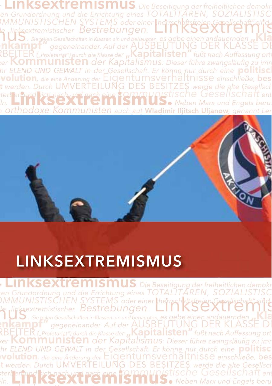 er Linksextremismus Lin ks extremismus ommunistischen Systems oder . Die Beseitigung . Dieeiner Beseitigung TOTALITÄREN, der freiheitlichen demokrati der freiheitlichen demokra "herrschaftsfreien Ges en Grundordnung ismus. und die Errichtung Sie teilen Gesellschaften in Klassen einesein und behaupten, es SOZIALISTISC gebe einen anda MMUNISTISCHEN er Arbeiter us. ("Proletariat") Hessischer SYSTEMSdurch2013 Verfassungsschutzbericht le linksextremistischer Bestrebungen. dieoder einer Klasse Linksextremis der"herrschaftsfreien Gesellschaft" "Kapitalisten" fußt sind d nach Auffassu Sie teilen Gesellschaften in Klassen ein und behaupten, es gebe einen andauernden "Kla nkampf" gegeneinander. Auf der AUSBEUTUNG DER KLASSE DE BEITER ("Proletariat") durch die Klasse der "Kapitalisten" fußt nach Auffassung orth er Kommunisten der Kapitalismus: Dieser führe zwangsläufig zu imm hr ELEND UND GEWALT in der Gesellschaft. Er könne nur durch eine politisch volution, die eine Änderung der Eigentumsverhältnisse einschließe, bes t werden. Durch UMVERTEILUNG DES BESITZES werde die alte Gesellsch terben und sich nach und nach eine kommunistische Gesellschaft ent ln. Linksextremismus. h orthodoxe Kommunisten auch auf Wladimir Iljitsch Uljanow, genannt Len Neben Marx und Engels beruf inksextremismus eser meinte zu Beginn des 20. Jahrhunderts, die Arbeiter könnten nur dur 116 LINKSEXTREMISMUS r Linksextremismus. Die Beseitigung der freiheitlichen demokr en Grundordnung und die Errichtung eines TOTALITÄREN, SOZIALISTISC us le linksextremistischer . Bestrebungen. Linksextremis MMUNISTISCHEN SYSTEMS oder einer "herrschaftsfreien Gesellschaft" sind Sie teilen Gesellschaften in Klassen ein und behaupten, es gebe einen andauernden "Kla nkampf" gegeneinander. Auf der AUSBEUTUNG DER KLASSE DE RBEITER ("Proletariat") durch die Klasse der "Kapitalisten" fußt nach Auffassung ort xer Kommunisten der Kapitalismus: Dieser führe zwangsläufig zu imm hr ELEND UND GEWALT in der Gesellschaft. Er könne nur durch eine politisch volution, die eine Änderung der Eigentumsverhältnisse einschließe, bes t werden. Durch UMVERTEILUNG DES BESITZES werde die alte Gesellsch terben und sich nach und nach eine kommunistische Gesellschaft ent ln. Linksextremismus. Neben Marx und Engels beru