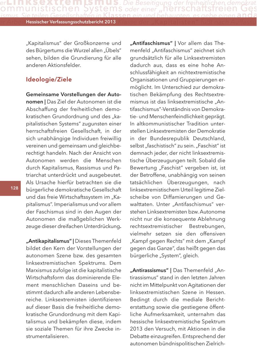 er Lin ks extremismus . Die Beseitigung der freiheitlichen demokrati ommunistischen Systems oder einer "herrschaftsfreien Ges ismus. Sie teilen Gesellschaften in Klassen ein und behaupten, es gebe einen anda er Arbeiter ("Proletariat") Hessischer durch2013 Verfassungsschutzbericht die Klasse der "Kapitalisten" fußt nach Auffassu "Kapitalismus" der Großkonzerne und "Antifaschismus" | Vor allem das Thedes Bürgertums die Wurzel allen "Übels" menfeld "Antifaschismus" zeichnet sich sehen, bilden die Grundierung für alle grundsätzlich für alle Linksextremisten anderen Aktionsfelder. dadurch aus, dass es eine hohe Anschlussfähigkeit an nichtextremistische Ideologie/Ziele Organisationen und Gruppierungen ermöglicht. Im Unterschied zur demokraGemeinsame Vorstellungen der Autotischen Bekämpfung des Rechtsextrenomen | Das Ziel der Autonomen ist die mismus ist das linksextremistische "AnAbschaffung der freiheitlichen demotifaschismus"-Verständnis von Demokrakratischen Grundordnung und des "katieund Menschenfeindlichkeit geprägt. pitalistischen Systems" zugunsten einer In altkommunistischer Tradition unterherrschaftsfreien Gesellschaft, in der stellen Linksextremisten der Demokratie sich unabhängige Individuen freiwillig in der Bundesrepublik Deutschland, vereinen und gemeinsam und gleichbeselbst "faschistisch" zu sein. "Faschist" ist rechtigt handeln. Nach der Ansicht von demnach jeder, der nicht linksextremisAutonomen werden die Menschen tische Überzeugungen teilt. Sobald die durch Kapitalismus, Rassismus und PaBewertung "Faschist" vergeben ist, ist triarchat unterdrückt und ausgebeutet. der Betroffene, unabhängig von seinen Als Ursache hierfür betrachten sie die tatsächlichen Überzeugungen, nach 128 bürgerliche demokratische Gesellschaft linksextremistischem Urteil legitime Zielund das freie Wirtschaftssystem im "Kascheibe von Diffamierungen und Gepitalismus". Imperialismus und vor allem walttaten. Unter "Antifaschismus" verder Faschismus sind in den Augen der stehen Linksextremisten bzw. Autonome Autonomen die maßgeblichen Werknicht nur die konsequente Ablehnung zeuge dieser dreifachen Unterdrückung. rechtsextremistischer Bestrebungen, vielmehr setzen sie den offensiven "Antikapitalismus" | Dieses Themenfeld "Kampf gegen Rechts" mit dem "Kampf bildet den Kern der Vorstellungen der gegen das Ganze", das heißt gegen das autonomen Szene bzw. des gesamten bürgerliche "System", gleich. linksextremistischen Spektrums. Dem Marxismus zufolge ist die kapitalistische "Antirassismus" | Das Themenfeld "AnWirtschaftsform das dominierende Eletirassismus" stand in den letzten Jahren ment menschlichen Daseins und benicht im Mittelpunkt von Agitationen der stimmt dadurch alle anderen Lebensbelinksextremistischen Szene in Hessen. reiche. Linksextremisten identifizieren Bedingt durch die mediale Berichtauf dieser Basis die freiheitliche demoerstattung sowie die gestiegene öffentkratische Grundordnung mit dem Kapiliche Aufmerksamkeit, unternahm das talismus und bekämpfen diese, indem hessische linksextremistische Spektrum sie soziale Themen für ihre Zwecke in2013 den Versuch, mit Aktionen in die strumentalisieren. Debatte einzugreifen. Entsprechend der autonomen bündnispolitischen Zielrich-