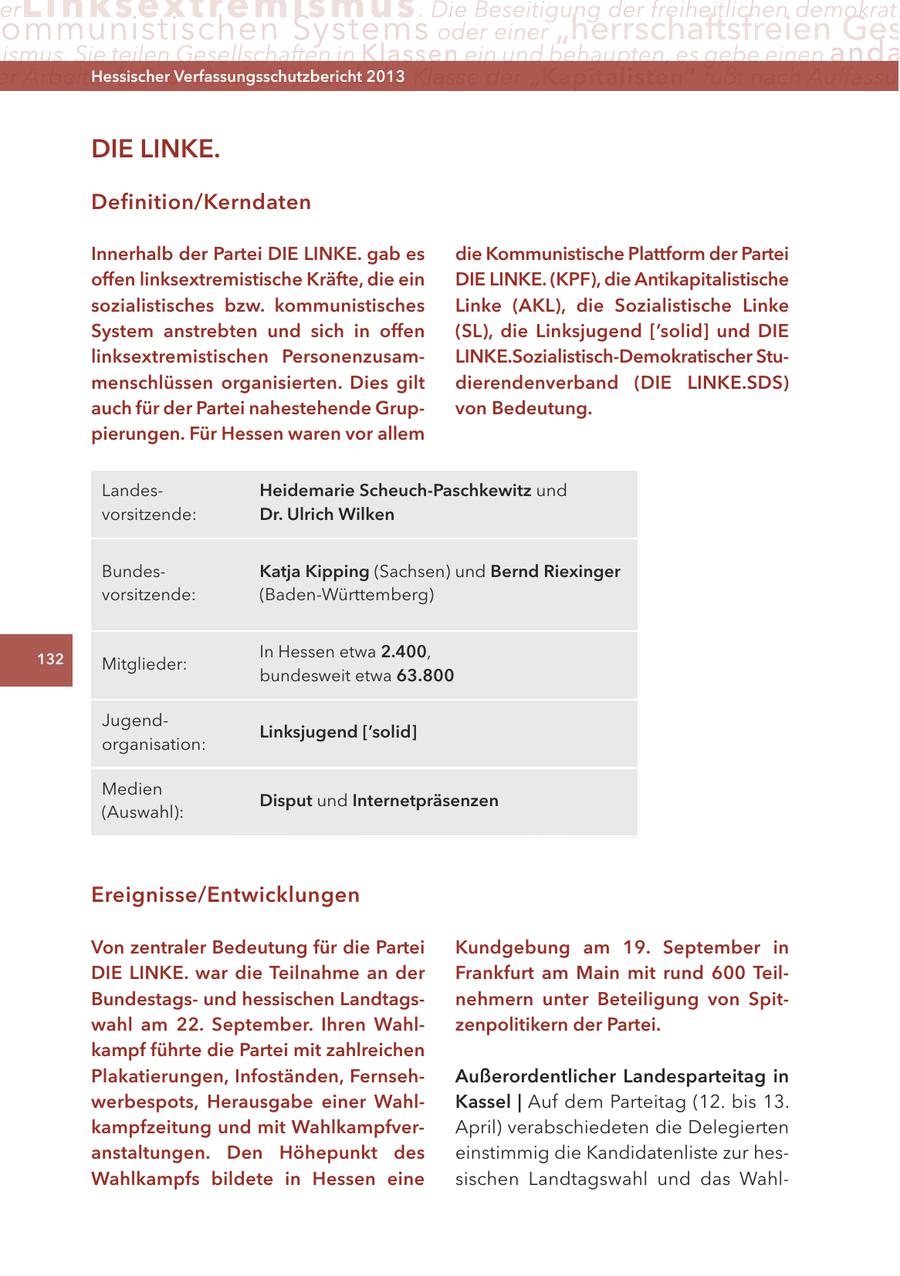 er Lin ks extremismus . Die Beseitigung der freiheitlichen demokrati ommunistischen Systems oder einer "herrschaftsfreien Ges ismus. Sie teilen Gesellschaften in Klassen ein und behaupten, es gebe einen anda er Arbeiter ("Proletariat") Hessischer durch2013 Verfassungsschutzbericht die Klasse der "Kapitalisten" fußt nach Auffassu DIE LINKE. Definition/Kerndaten Innerhalb der Partei DIE LINKE. gab es die Kommunistische Plattform der Partei offen linksextremistische Kräfte, die ein DIE LINKE. (KPF), die Antikapitalistische sozialistisches bzw. kommunistisches Linke (AKL), die Sozialistische Linke System anstrebten und sich in offen (SL), die Linksjugend ['solid] und DIE linksextremistischen PersonenzusamLINKE.Sozialistisch-Demokratischer Stumenschlüssen organisierten. Dies gilt dierendenverband (DIE LINKE.SDS) auch für der Partei nahestehende Grupvon Bedeutung. pierungen. Für Hessen waren vor allem LandesHeidemarie Scheuch-Paschkewitz und vorsitzende: Dr. Ulrich Wilken BundesKatja Kipping (Sachsen) und Bernd Riexinger vorsitzende: (Baden-Württemberg) 132 In Hessen etwa 2.400, Mitglieder: bundesweit etwa 63.800 JugendLinksjugend ['solid] organisation: Medien Disput und Internetpräsenzen (Auswahl): Ereignisse/Entwicklungen Von zentraler Bedeutung für die Partei Kundgebung am 19. September in DIE LINKE. war die Teilnahme an der Frankfurt am Main mit rund 600 TeilBundestagsund hessischen Landtagsnehmern unter Beteiligung von Spitwahl am 22. September. Ihren Wahlzenpolitikern der Partei. kampf führte die Partei mit zahlreichen Plakatierungen, Infoständen, FernsehAußerordentlicher Landesparteitag in werbespots, Herausgabe einer WahlKassel | Auf dem Parteitag (12. bis 13. kampfzeitung und mit WahlkampfverApril) verabschiedeten die Delegierten anstaltungen. Den Höhepunkt des einstimmig die Kandidatenliste zur hesWahlkampfs bildete in Hessen eine sischen Landtagswahl und das Wahl-