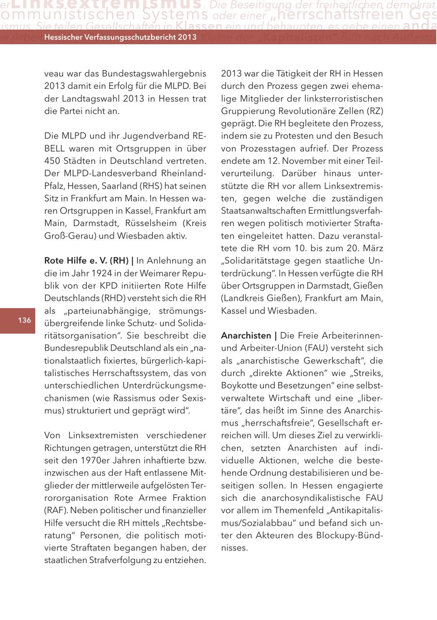 er Lin ks extremismus . Die Beseitigung der freiheitlichen demokrati ommunistischen Systems oder einer "herrschaftsfreien Ges ismus. Sie teilen Gesellschaften in Klassen ein und behaupten, es gebe einen anda er Arbeiter ("Proletariat") Hessischer durch2013 Verfassungsschutzbericht die Klasse der "Kapitalisten" fußt nach Auffassu veau war das Bundestagswahlergebnis 2013 war die Tätigkeit der RH in Hessen 2013 damit ein Erfolg für die MLPD. Bei durch den Prozess gegen zwei ehemader Landtagswahl 2013 in Hessen trat lige Mitglieder der linksterroristischen die Partei nicht an. Gruppierung Revolutionäre Zellen (RZ) geprägt. Die RH begleitete den Prozess, Die MLPD und ihr Jugendverband REindem sie zu Protesten und den Besuch BELL waren mit Ortsgruppen in über von Prozesstagen aufrief. Der Prozess 450 Städten in Deutschland vertreten. endete am 12. November mit einer TeilDer MLPD-Landesverband Rheinlandverurteilung. Darüber hinaus unterPfalz, Hessen, Saarland (RHS) hat seinen stützte die RH vor allem LinksextremisSitz in Frankfurt am Main. In Hessen waten, gegen welche die zuständigen ren Ortsgruppen in Kassel, Frankfurt am Staatsanwaltschaften ErmittlungsverfahMain, Darmstadt, Rüsselsheim (Kreis ren wegen politisch motivierter StraftaGroß-Gerau) und Wiesbaden aktiv. ten eingeleitet hatten. Dazu veranstaltete die RH vom 10. bis zum 20. März Rote Hilfe e. V. (RH) | In Anlehnung an "Solidaritätstage gegen staatliche Undie im Jahr 1924 in der Weimarer Reputerdrückung". In Hessen verfügte die RH blik von der KPD initiierten Rote Hilfe über Ortsgruppen in Darmstadt, Gießen Deutschlands (RHD) versteht sich die RH (Landkreis Gießen), Frankfurt am Main, als "parteiunabhängige, strömungsKassel und Wiesbaden. 136 übergreifende linke Schutzund Solidaritätsorganisation". Sie beschreibt die Anarchisten | Die Freie ArbeiterinnenBundesrepublik Deutschland als ein "naund Arbeiter-Union (FAU) versteht sich tionalstaatlich fixiertes, bürgerlich-kapials "anarchistische Gewerkschaft", die talistisches Herrschaftssystem, das von durch "direkte Aktionen" wie "Streiks, unterschiedlichen UnterdrückungsmeBoykotte und Besetzungen" eine selbstchanismen (wie Rassismus oder Sexisverwaltete Wirtschaft und eine "libermus) strukturiert und geprägt wird". täre", das heißt im Sinne des Anarchismus "herrschaftsfreie", Gesellschaft erVon Linksextremisten verschiedener reichen will. Um dieses Ziel zu verwirkliRichtungen getragen, unterstützt die RH chen, setzten Anarchisten auf indiseit den 1970er Jahren inhaftierte bzw. viduelle Aktionen, welche die besteinzwischen aus der Haft entlassene Mithende Ordnung destabilisieren und beglieder der mittlerweile aufgelösten Terseitigen sollen. In Hessen engagierte rororganisation Rote Armee Fraktion sich die anarchosyndikalistische FAU (RAF). Neben politischer und finanzieller vor allem im Themenfeld "AntikapitalisHilfe versucht die RH mittels "Rechtsbemus/Sozialabbau" und befand sich unratung" Personen, die politisch motiter den Akteuren des Blockupy-Bündvierte Straftaten begangen haben, der nisses. staatlichen Strafverfolgung zu entziehen.