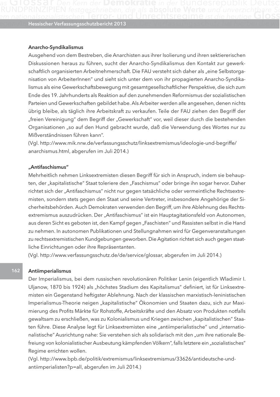 as Glossar Den Kern der Demokratie in der Bundesrepublik Deutsc RUNDPRINZIPIEN festgeschrieben, die als absolute Werte und unverzichtbare Sc em nationalsozialistischen Terrorund Unrechtsregime ist die heutige Gloss egen Angriffe ihrer Hessischer Feinde zu verteidigen. Verfassungsschutzbericht 2013 Der Verfassungsschutz hat hierbei die wic Anarcho-Syndikalismus Ausgehend von dem Bestreben, die Anarchisten aus ihrer Isolierung und ihren sektiererischen Diskussionen heraus zu führen, sucht der Anarcho-Syndikalismus den Kontakt zur gewerkschaftlich organisierten Arbeitnehmerschaft. Die FAU versteht sich daher als "eine Selbstorganisation von ArbeiterInnen" und sieht sich unter dem von ihr propagierten Anarcho-Syndikalismus als eine Gewerkschaftsbewegung mit gesamtgesellschaftlicher Perspektive, die sich zum Ende des 19. Jahrhunderts als Reaktion auf den zunehmenden Reformismus der sozialistischen Parteien und Gewerkschaften gebildet habe. Als Arbeiter werden alle angesehen, denen nichts übrig bleibe, als täglich ihre Arbeitskraft zu verkaufen. Teile der FAU ziehen den Begriff der "freien Vereinigung" dem Begriff der "Gewerkschaft" vor, weil dieser durch die bestehenden Organisationen "so auf den Hund gebracht wurde, daß die Verwendung des Wortes nur zu Mißverständnissen führen kann". (Vgl. http://www.mik.nrw.de/verfassungsschutz/linksextremismus/ideologie-und-begriffe/ anarchismus.html, abgerufen im Juli 2014.) "Antifaschismus" Mehrheitlich nehmen Linksextremisten diesen Begriff für sich in Anspruch, indem sie behaupten, der "kapitalistische" Staat toleriere den "Faschismus" oder bringe ihn sogar hervor. Daher richtet sich der "Antifaschismus" nicht nur gegen tatsächliche oder vermeintliche Rechtsextremisten, sondern stets gegen den Staat und seine Vertreter, insbesondere Angehörige der Sicherheitsbehörden. Auch Demokraten verwenden den Begriff, um ihre Ablehnung des Rechtsextremismus auszudrücken. Der "Antifaschismus" ist ein Hauptagitationsfeld von Autonomen, aus deren Sicht es geboten ist, den Kampf gegen "Faschisten" und Rassisten selbst in die Hand zu nehmen. In autonomen Publikationen und Stellungnahmen wird für Gegenveranstaltungen zu rechtsextremistischen Kundgebungen geworben. Die Agitation richtet sich auch gegen staatliche Einrichtungen oder ihre Repräsentanten. (Vgl. http://www.verfassungsschutz.de/de/service/glossar, abgerufen im Juli 2014.) 162 Antiimperialismus Der Imperialismus, bei dem russischen revolutionären Politiker Lenin (eigentlich Wladimir I. Uljanow, 1870 bis 1924) als "höchstes Stadium des Kapitalismus" definiert, ist für Linksextremisten ein Gegenstand heftigster Ablehnung. Nach der klassischen marxistisch-leninistischen Imperialismus-Theorie neigen "kapitalistische" Ökonomien und Staaten dazu, sich zur Maximierung des Profits Märkte für Rohstoffe, Arbeitskräfte und den Absatz von Produkten notfalls gewaltsam zu erschließen, was zu Kolonialismus und Kriegen zwischen "kapitalistischen" Staaten führe. Diese Analyse legt für Linksextremisten eine "antiimperialistische" und "internationalistische" Ausrichtung nahe: Sie verstehen sich als solidarisch mit den "um ihre nationale Befreiung von kolonialistischer Ausbeutung kämpfenden Völkern", falls letztere ein "sozialistisches" Regime errichten wollen. (Vgl. http://www.bpb.de/politik/extremismus/linksextremismus/33626/antideutsche-undantiimperialisten?p=all, abgerufen im Juli 2014.)