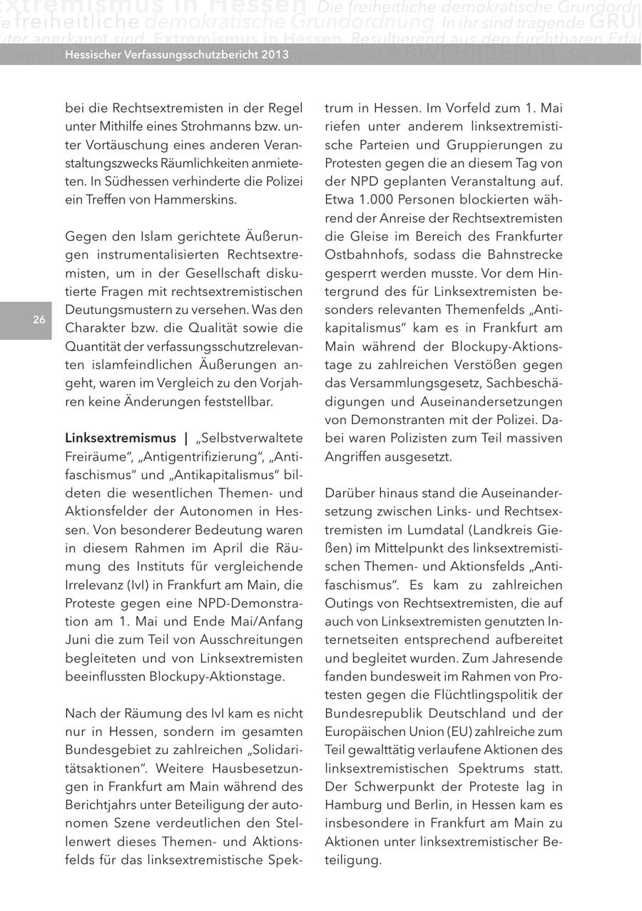 xtremismus in Hessen . Die freiheitliche demokratische Grundordn e freiheitliche demokratische Grundordnung. In ihr sind tragende GRUN üter anerkannt sind. Extremismus in Hessen. Resultierend aus den furchtbaren Erfah eutige Demokratie in Deutschland Hessischer Verfassungsschutzbericht 2013streitbar und ABWEHRBEREIT . Sie ist will bei die Rechtsextremisten in der Regel trum in Hessen. Im Vorfeld zum 1. Mai unter Mithilfe eines Strohmanns bzw. unriefen unter anderem linksextremistiter Vortäuschung eines anderen Veransche Parteien und Gruppierungen zu staltungszwecks Räumlichkeiten anmieteProtesten gegen die an diesem Tag von ten. In Südhessen verhinderte die Polizei der NPD geplanten Veranstaltung auf. ein Treffen von Hammerskins. Etwa 1.000 Personen blockierten während der Anreise der Rechtsextremisten Gegen den Islam gerichtete Äußerundie Gleise im Bereich des Frankfurter gen instrumentalisierten RechtsextreOstbahnhofs, sodass die Bahnstrecke misten, um in der Gesellschaft diskugesperrt werden musste. Vor dem Hintierte Fragen mit rechtsextremistischen tergrund des für Linksextremisten beDeutungsmustern zu versehen. Was den sonders relevanten Themenfelds "Anti26 Charakter bzw. die Qualität sowie die kapitalismus" kam es in Frankfurt am Quantität der verfassungsschutzrelevanMain während der Blockupy-Aktionsten islamfeindlichen Äußerungen antage zu zahlreichen Verstößen gegen geht, waren im Vergleich zu den Vorjahdas Versammlungsgesetz, Sachbeschären keine Änderungen feststellbar. digungen und Auseinandersetzungen von Demonstranten mit der Polizei. DaLinksextremismus | "Selbstverwaltete bei waren Polizisten zum Teil massiven Freiräume", "Antigentrifizierung", "AntiAngriffen ausgesetzt. faschismus" und "Antikapitalismus" bildeten die wesentlichen Themenund Darüber hinaus stand die AuseinanderAktionsfelder der Autonomen in Hessetzung zwischen Linksund Rechtsexsen. Von besonderer Bedeutung waren tremisten im Lumdatal (Landkreis Giein diesem Rahmen im April die Räußen) im Mittelpunkt des linksextremistimung des Instituts für vergleichende schen Themenund Aktionsfelds "AntiIrrelevanz (IvI) in Frankfurt am Main, die faschismus". Es kam zu zahlreichen Proteste gegen eine NPD-DemonstraOutings von Rechtsextremisten, die auf tion am 1. Mai und Ende Mai/Anfang auch von Linksextremisten genutzten InJuni die zum Teil von Ausschreitungen ternetseiten entsprechend aufbereitet begleiteten und von Linksextremisten und begleitet wurden. Zum Jahresende beeinflussten Blockupy-Aktionstage. fanden bundesweit im Rahmen von Protesten gegen die Flüchtlingspolitik der Nach der Räumung des IvI kam es nicht Bundesrepublik Deutschland und der nur in Hessen, sondern im gesamten Europäischen Union (EU) zahlreiche zum Bundesgebiet zu zahlreichen "SolidariTeil gewalttätig verlaufene Aktionen des tätsaktionen". Weitere Hausbesetzunlinksextremistischen Spektrums statt. gen in Frankfurt am Main während des Der Schwerpunkt der Proteste lag in Berichtjahrs unter Beteiligung der autoHamburg und Berlin, in Hessen kam es nomen Szene verdeutlichen den Stelinsbesondere in Frankfurt am Main zu lenwert dieses Themenund AktionsAktionen unter linksextremistischer Befelds für das linksextremistische Spekteiligung.