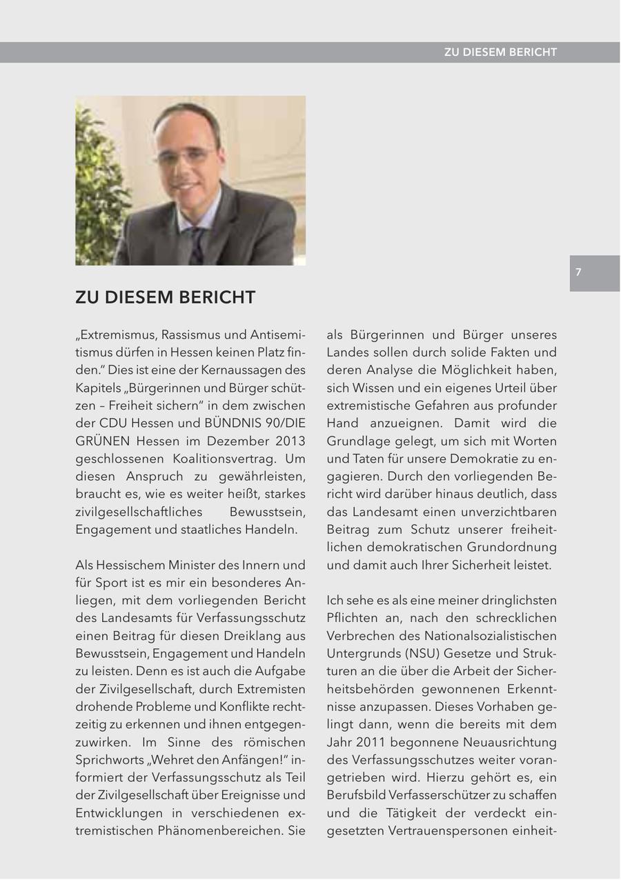 ZU DIESEM BERICHT 7 ZU DIESEM BERICHT "Extremismus, Rassismus und Antisemials Bürgerinnen und Bürger unseres tismus dürfen in Hessen keinen Platz finLandes sollen durch solide Fakten und den." Dies ist eine der Kernaussagen des deren Analyse die Möglichkeit haben, Kapitels "Bürgerinnen und Bürger schütsich Wissen und ein eigenes Urteil über zen - Freiheit sichern" in dem zwischen extremistische Gefahren aus profunder der CDU Hessen und BÜNDNIS 90/DIE Hand anzueignen. Damit wird die GRÜNEN Hessen im Dezember 2013 Grundlage gelegt, um sich mit Worten geschlossenen Koalitionsvertrag. Um und Taten für unsere Demokratie zu endiesen Anspruch zu gewährleisten, gagieren. Durch den vorliegenden Bebraucht es, wie es weiter heißt, starkes richt wird darüber hinaus deutlich, dass zivilgesellschaftliches Bewusstsein, das Landesamt einen unverzichtbaren Engagement und staatliches Handeln. Beitrag zum Schutz unserer freiheitlichen demokratischen Grundordnung Als Hessischem Minister des Innern und und damit auch Ihrer Sicherheit leistet. für Sport ist es mir ein besonderes Anliegen, mit dem vorliegenden Bericht Ich sehe es als eine meiner dringlichsten des Landesamts für Verfassungsschutz Pflichten an, nach den schrecklichen einen Beitrag für diesen Dreiklang aus Verbrechen des Nationalsozialistischen Bewusstsein, Engagement und Handeln Untergrunds (NSU) Gesetze und Strukzu leisten. Denn es ist auch die Aufgabe turen an die über die Arbeit der Sicherder Zivilgesellschaft, durch Extremisten heitsbehörden gewonnenen Erkenntdrohende Probleme und Konflikte rechtnisse anzupassen. Dieses Vorhaben gezeitig zu erkennen und ihnen entgegenlingt dann, wenn die bereits mit dem zuwirken. Im Sinne des römischen Jahr 2011 begonnene Neuausrichtung Sprichworts "Wehret den Anfängen!" indes Verfassungsschutzes weiter voranformiert der Verfassungsschutz als Teil getrieben wird. Hierzu gehört es, ein der Zivilgesellschaft über Ereignisse und Berufsbild Verfasserschützer zu schaffen Entwicklungen in verschiedenen exund die Tätigkeit der verdeckt eintremistischen Phänomenbereichen. Sie gesetzten Vertrauenspersonen einheit-