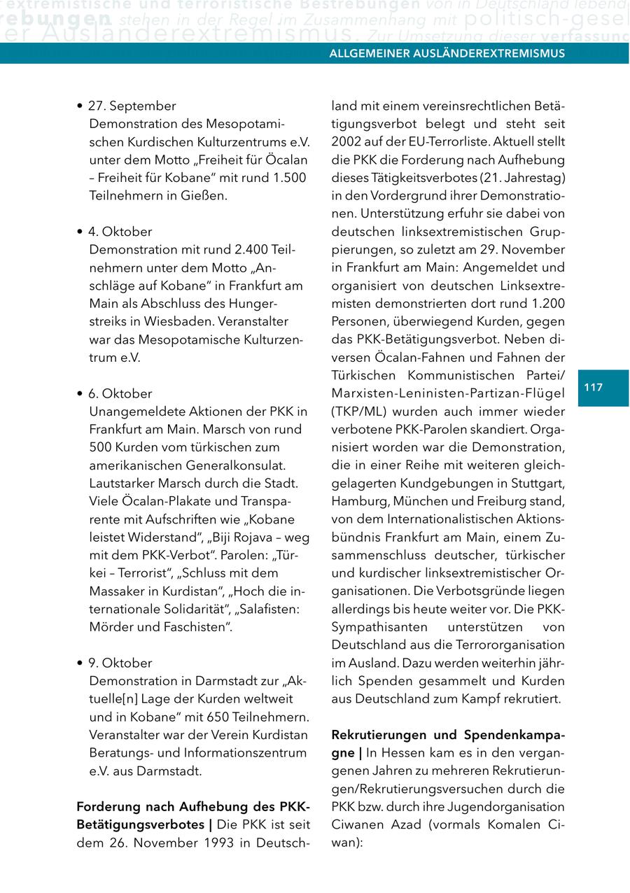 extremistische und terroristische Bestrebungen von in Deutschland lebende re b u n g e n stehen in der Regel im Zusammenhang mit politisch-gesel er Ausländerextremismus. Zur Umsetzung dieser verfassung gebildet. Die Art der politischen agitation kann vielfältig allgeMeIner sein. Sie reicht von Kundg aUSlÄnDerextreMISMUS * 27. September land mit einem vereinsrechtlichen BetäDemonstration des Mesopotamitigungsverbot belegt und steht seit schen Kurdischen Kulturzentrums e.V. 2002 auf der EU-Terrorliste. Aktuell stellt unter dem Motto "Freiheit für Öcalan die PKK die Forderung nach Aufhebung - Freiheit für Kobane" mit rund 1.500 dieses Tätigkeitsverbotes (21. Jahrestag) Teilnehmern in Gießen. in den Vordergrund ihrer Demonstrationen. Unterstützung erfuhr sie dabei von * 4. Oktober deutschen linksextremistischen GrupDemonstration mit rund 2.400 Teilpierungen, so zuletzt am 29. November nehmern unter dem Motto "Anin Frankfurt am Main: Angemeldet und schläge auf Kobane" in Frankfurt am organisiert von deutschen LinksextreMain als Abschluss des Hungermisten demonstrierten dort rund 1.200 streiks in Wiesbaden. Veranstalter Personen, überwiegend Kurden, gegen war das Mesopotamische Kulturzendas PKK-Betätigungsverbot. Neben ditrum e.V. versen Öcalan-Fahnen und Fahnen der Türkischen Kommunistischen Partei/ 117 * 6. Oktober Marxisten-Leninisten-Partizan-Flügel Unangemeldete Aktionen der PKK in (TKP/ML) wurden auch immer wieder Frankfurt am Main. Marsch von rund verbotene PKK-Parolen skandiert. Orga500 Kurden vom türkischen zum nisiert worden war die Demonstration, amerikanischen Generalkonsulat. die in einer Reihe mit weiteren gleichLautstarker Marsch durch die Stadt. gelagerten Kundgebungen in Stuttgart, Viele Öcalan-Plakate und TranspaHamburg, München und Freiburg stand, rente mit Aufschriften wie "Kobane von dem Internationalistischen Aktionsleistet Widerstand", "Biji Rojava - weg bündnis Frankfurt am Main, einem Zumit dem PKK-Verbot". Parolen: "Türsammenschluss deutscher, türkischer kei - Terrorist", "Schluss mit dem und kurdischer linksextremistischer OrMassaker in Kurdistan", "Hoch die inganisationen. Die Verbotsgründe liegen ternationale Solidarität", "Salafisten: allerdings bis heute weiter vor. Die PKKMörder und Faschisten". Sympathisanten unterstützen von Deutschland aus die Terrororganisation * 9. Oktober im Ausland. Dazu werden weiterhin jährDemonstration in Darmstadt zur "Aklich Spenden gesammelt und Kurden tuelle[n] Lage der Kurden weltweit aus Deutschland zum Kampf rekrutiert. und in Kobane" mit 650 Teilnehmern. Veranstalter war der Verein Kurdistan rekrutierungen und SpendenkampaBeratungsund Informationszentrum gne | In Hessen kam es in den vergane.V. aus Darmstadt. genen Jahren zu mehreren Rekrutierungen/Rekrutierungsversuchen durch die Forderung nach aufhebung des PKKPKK bzw. durch ihre Jugendorganisation Betätigungsverbotes | Die PKK ist seit Ciwanen Azad (vormals Komalen Cidem 26. November 1993 in Deutschwan):