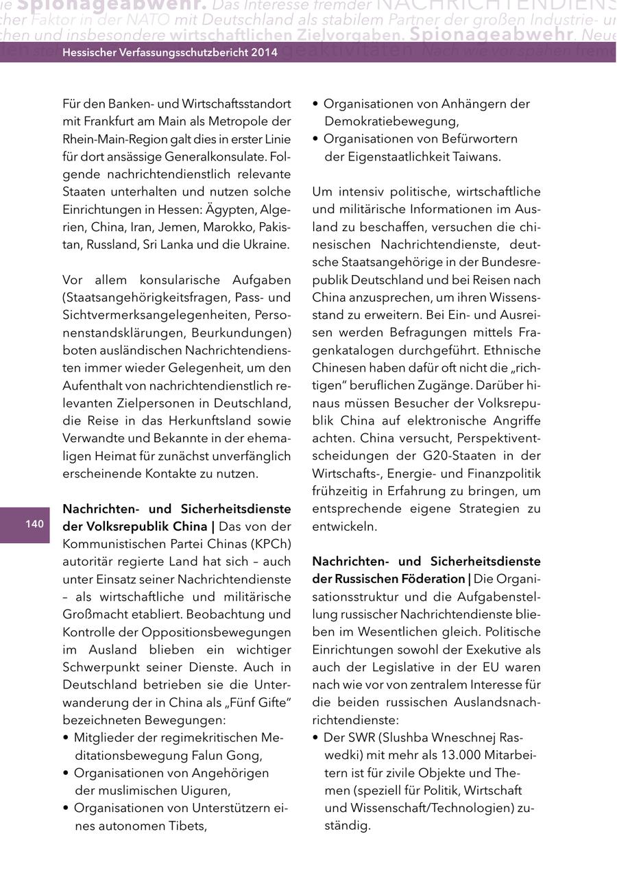 ie Spionageabwehr. Das Interesse fremder NACHRICHTENDIENS her Faktor in der NATO mit Deutschland als stabilem Partner der großen Industrieun hen und insbesondere wirtschaftlichen zielvorgaben. Spionageabwehr . Neue ien stehen im Zentrum Hessischer ihrer Spionageaktivitäten Verfassungsschutzbericht 2014 . Nach wie vor spähen fremd Für den Bankenund Wirtschaftsstandort * Organisationen von Anhängern der mit Frankfurt am Main als Metropole der Demokratiebewegung, Rhein-Main-Region galt dies in erster Linie * Organisationen von Befürwortern für dort ansässige Generalkonsulate. Folder Eigenstaatlichkeit Taiwans. gende nachrichtendienstlich relevante Staaten unterhalten und nutzen solche Um intensiv politische, wirtschaftliche Einrichtungen in Hessen: Ägypten, Algeund militärische Informationen im Ausrien, China, Iran, Jemen, Marokko, Pakisland zu beschaffen, versuchen die chitan, Russland, Sri Lanka und die Ukraine. nesischen Nachrichtendienste, deutsche Staatsangehörige in der BundesreVor allem konsularische Aufgaben publik Deutschland und bei Reisen nach (Staatsangehörigkeitsfragen, Passund China anzusprechen, um ihren WissensSichtvermerksangelegenheiten, Persostand zu erweitern. Bei Einund Ausreinenstandsklärungen, Beurkundungen) sen werden Befragungen mittels Fraboten ausländischen Nachrichtendiensgenkatalogen durchgeführt. Ethnische ten immer wieder Gelegenheit, um den Chinesen haben dafür oft nicht die "richAufenthalt von nachrichtendienstlich retigen" beruflichen Zugänge. Darüber hilevanten Zielpersonen in Deutschland, naus müssen Besucher der Volksrepudie Reise in das Herkunftsland sowie blik China auf elektronische Angriffe Verwandte und Bekannte in der ehemaachten. China versucht, Perspektiventligen Heimat für zunächst unverfänglich scheidungen der G20-Staaten in der erscheinende Kontakte zu nutzen. Wirtschafts-, Energieund Finanzpolitik frühzeitig in Erfahrung zu bringen, um nachrichtenund Sicherheitsdienste entsprechende eigene Strategien zu 140 der Volksrepublik china | Das von der entwickeln. Kommunistischen Partei Chinas (KPCh) autoritär regierte Land hat sich - auch nachrichtenund Sicherheitsdienste unter Einsatz seiner Nachrichtendienste der russischen Föderation | Die Organi- - als wirtschaftliche und militärische sationsstruktur und die AufgabenstelGroßmacht etabliert. Beobachtung und lung russischer Nachrichtendienste blieKontrolle der Oppositionsbewegungen ben im Wesentlichen gleich. Politische im Ausland blieben ein wichtiger Einrichtungen sowohl der Exekutive als Schwerpunkt seiner Dienste. Auch in auch der Legislative in der EU waren Deutschland betrieben sie die Unternach wie vor von zentralem Interesse für wanderung der in China als "Fünf Gifte" die beiden russischen Auslandsnachbezeichneten Bewegungen: richtendienste: * Mitglieder der regimekritischen Me- * Der SWR (Slushba Wneschnej Rasditationsbewegung Falun Gong, wedki) mit mehr als 13.000 Mitarbei- * Organisationen von Angehörigen tern ist für zivile Objekte und Theder muslimischen Uiguren, men (speziell für Politik, Wirtschaft * Organisationen von Unterstützern eiund Wissenschaft/Technologien) zunes autonomen Tibets, ständig.