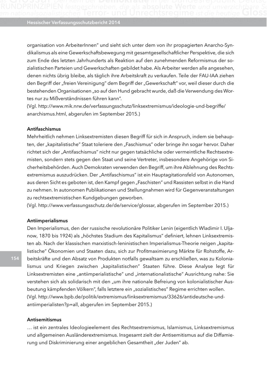 as RUnDPRInZIPIEn festgeschrieben, die als absolute Werte und unverzichtbare Sc em nationalsozialistischen Terrorund Unrechtsregime ist die heutige gloss egen Angriffe ihrer Hessischer Feinde zu verteidigen. Verfassungsschutzbericht 2014 Der Verfassungsschutz hat hierbei die wic organisation von ArbeiterInnen" und sieht sich unter dem von ihr propagierten Anarcho-Syndikalismus als eine Gewerkschaftsbewegung mit gesamtgesellschaftlicher Perspektive, die sich zum Ende des letzten Jahrhunderts als Reaktion auf den zunehmenden Reformismus der sozialistischen Parteien und Gewerkschaften gebildet habe. Als Arbeiter werden alle angesehen, denen nichts übrig bleibe, als täglich ihre Arbeitskraft zu verkaufen. Teile der FAU-IAA ziehen den Begriff der "freien Vereinigung" dem Begriff der "Gewerkschaft" vor, weil dieser durch die bestehenden Organisationen "so auf den Hund gebracht wurde, daß die Verwendung des Wortes nur zu Mißverständnissen führen kann". (Vgl. http://www.mik.nrw.de/verfassungsschutz/linksextremismus/ideologie-und-begriffe/ anarchismus.html, abgerufen im September 2015.) antifaschismus Mehrheitlich nehmen Linksextremisten diesen Begriff für sich in Anspruch, indem sie behaupten, der "kapitalistische" Staat toleriere den "Faschismus" oder bringe ihn sogar hervor. Daher richtet sich der "Antifaschismus" nicht nur gegen tatsächliche oder vermeintliche Rechtsextremisten, sondern stets gegen den Staat und seine Vertreter, insbesondere Angehörige von Sicherheitsbehörden. Auch Demokraten verwenden den Begriff, um ihre Ablehnung des Rechtsextremismus auszudrücken. Der "Antifaschismus" ist ein Hauptagitationsfeld von Autonomen, aus deren Sicht es geboten ist, den Kampf gegen "Faschisten" und Rassisten selbst in die Hand zu nehmen. In autonomen Publikationen und Stellungnahmen wird für Gegenveranstaltungen zu rechtsextremistischen Kundgebungen geworben. (Vgl. http://www.verfassungsschutz.de/de/service/glossar, abgerufen im September 2015.) antiimperialismus Den Imperialismus, den der russische revolutionäre Politiker Lenin (eigentlich Wladimir I. Uljanow, 1870 bis 1924) als "höchstes Stadium des Kapitalismus" definiert, lehnen Linksextremisten ab. Nach der klassischen marxistisch-leninistischen Imperialismus-Theorie neigen "kapitalistische" Ökonomien und Staaten dazu, sich zur Profitmaximierung Märkte für Rohstoffe, Ar154 beitskräfte und den Absatz von Produkten notfalls gewaltsam zu erschließen, was zu Kolonialismus und Kriegen zwischen "kapitalistischen" Staaten führe. Diese Analyse legt für Linksextremisten eine "antiimperialistische" und "internationalistische" Ausrichtung nahe: Sie verstehen sich als solidarisch mit den "um ihre nationale Befreiung von kolonialistischer Ausbeutung kämpfenden Völkern", falls letztere ein "sozialistisches" Regime errichten wollen. (Vgl. http://www.bpb.de/politik/extremismus/linksextremismus/33626/antideutsche-undantiimperialisten?p=all, abgerufen im September 2015.) antisemitismus ... ist ein zentrales Ideologieelement des Rechtsextremismus, Islamismus, Linksextremismus und allgemeinen Ausländerextremismus. Insgesamt zielt der Antisemitismus auf die Diffamierung und Diskriminierung einer angeblichen Gesamtheit "der Juden" ab.