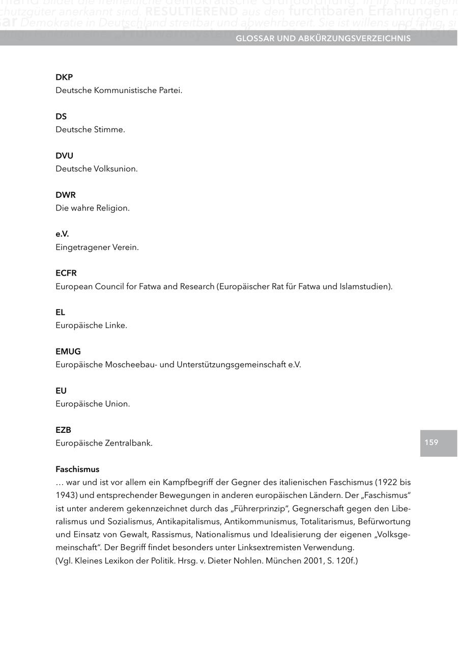 chutzgüter anerkannt sind. reSUltIerenD aus den furchtbaren Erfahrungen m ar Demokratie in Deutschland streitbar und abwehrbereit. Sie ist willens und fähig, sic chtige Funktion eines "Frühwarnsystems" inne.UnD glOSSar Glossar Der Islam als aBKÜrzUngSVerzeIcHnIS Religio DKP Deutsche Kommunistische Partei. DS Deutsche Stimme. DVU Deutsche Volksunion. DWr Die wahre Religion. e.V. Eingetragener Verein. ecFr European Council for Fatwa and Research (Europäischer Rat für Fatwa und Islamstudien). el Europäische Linke. eMUg Europäische Moscheebauund Unterstützungsgemeinschaft e.V. eU Europäische Union. ezB Europäische Zentralbank. 159 Faschismus ... war und ist vor allem ein Kampfbegriff der Gegner des italienischen Faschismus (1922 bis 1943) und entsprechender Bewegungen in anderen europäischen Ländern. Der "Faschismus" ist unter anderem gekennzeichnet durch das "Führerprinzip", Gegnerschaft gegen den Liberalismus und Sozialismus, Antikapitalismus, Antikommunismus, Totalitarismus, Befürwortung und Einsatz von Gewalt, Rassismus, Nationalismus und Idealisierung der eigenen "Volksgemeinschaft". Der Begriff findet besonders unter Linksextremisten Verwendung. (Vgl. Kleines Lexikon der Politik. Hrsg. v. Dieter Nohlen. München 2001, S. 120f.)