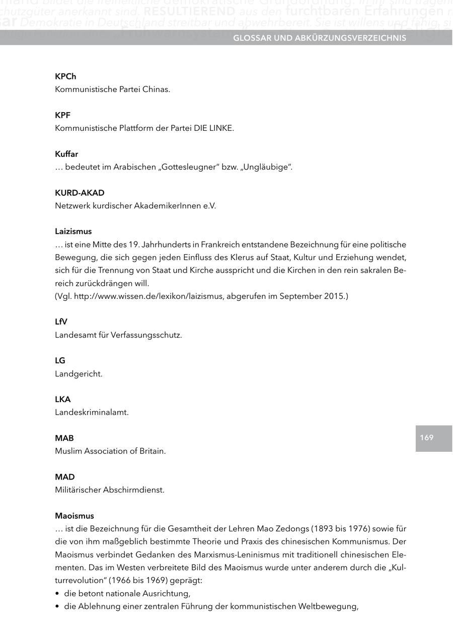 chutzgüter anerkannt sind. reSUltIerenD aus den furchtbaren Erfahrungen m ar Demokratie in Deutschland streitbar und abwehrbereit. Sie ist willens und fähig, sic chtige Funktion eines "Frühwarnsystems" inne.UnD glOSSar Glossar Der Islam als aBKÜrzUngSVerzeIcHnIS Religio KPch Kommunistische Partei Chinas. KPF Kommunistische Plattform der Partei DIE LINKE. Kuffar ... bedeutet im Arabischen "Gottesleugner" bzw. "Ungläubige". KUrD-aKaD Netzwerk kurdischer AkademikerInnen e.V. laizismus ... ist eine Mitte des 19. Jahrhunderts in Frankreich entstandene Bezeichnung für eine politische Bewegung, die sich gegen jeden Einfluss des Klerus auf Staat, Kultur und Erziehung wendet, sich für die Trennung von Staat und Kirche ausspricht und die Kirchen in den rein sakralen Bereich zurückdrängen will. (Vgl. http://www.wissen.de/lexikon/laizismus, abgerufen im September 2015.) lfV Landesamt für Verfassungsschutz. lg Landgericht. lKa Landeskriminalamt. MaB 169 Muslim Association of Britain. MaD Militärischer Abschirmdienst. Maoismus ... ist die Bezeichnung für die Gesamtheit der Lehren Mao Zedongs (1893 bis 1976) sowie für die von ihm maßgeblich bestimmte Theorie und Praxis des chinesischen Kommunismus. Der Maoismus verbindet Gedanken des Marxismus-Leninismus mit traditionell chinesischen Elementen. Das im Westen verbreitete Bild des Maoismus wurde unter anderem durch die "Kulturrevolution" (1966 bis 1969) geprägt: * die betont nationale Ausrichtung, * die Ablehnung einer zentralen Führung der kommunistischen Weltbewegung,