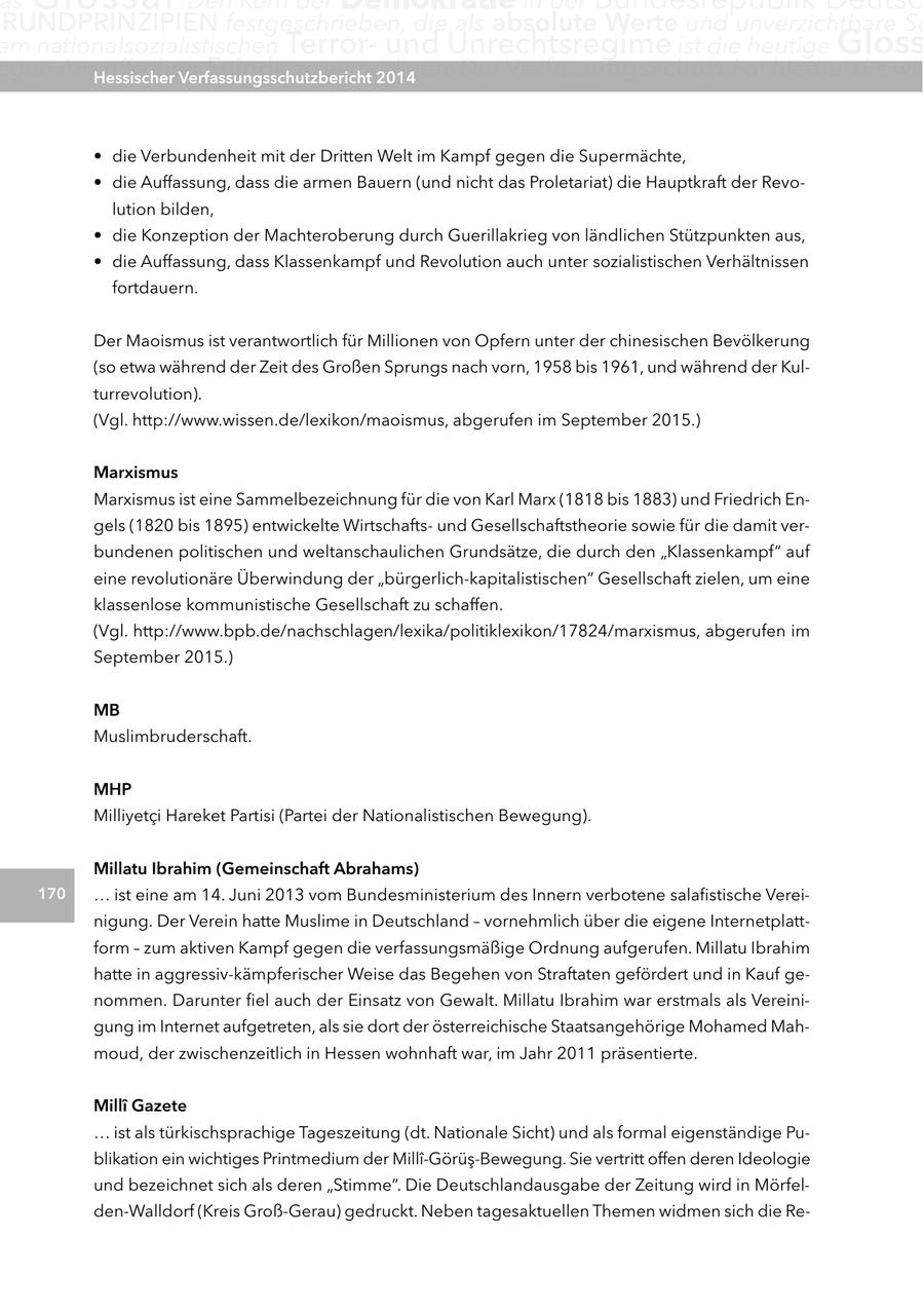 as RUnDPRInZIPIEn festgeschrieben, die als absolute Werte und unverzichtbare Sc em nationalsozialistischen Terrorund Unrechtsregime ist die heutige gloss egen Angriffe ihrer Hessischer Feinde zu verteidigen. Verfassungsschutzbericht 2014 Der Verfassungsschutz hat hierbei die wic * die Verbundenheit mit der Dritten Welt im Kampf gegen die Supermächte, * die Auffassung, dass die armen Bauern (und nicht das Proletariat) die Hauptkraft der Revolution bilden, * die Konzeption der Machteroberung durch Guerillakrieg von ländlichen Stützpunkten aus, * die Auffassung, dass Klassenkampf und Revolution auch unter sozialistischen Verhältnissen fortdauern. Der Maoismus ist verantwortlich für Millionen von Opfern unter der chinesischen Bevölkerung (so etwa während der Zeit des Großen Sprungs nach vorn, 1958 bis 1961, und während der Kulturrevolution). (Vgl. http://www.wissen.de/lexikon/maoismus, abgerufen im September 2015.) Marxismus Marxismus ist eine Sammelbezeichnung für die von Karl Marx (1818 bis 1883) und Friedrich Engels (1820 bis 1895) entwickelte Wirtschaftsund Gesellschaftstheorie sowie für die damit verbundenen politischen und weltanschaulichen Grundsätze, die durch den "Klassenkampf" auf eine revolutionäre Überwindung der "bürgerlich-kapitalistischen" Gesellschaft zielen, um eine klassenlose kommunistische Gesellschaft zu schaffen. (Vgl. http://www.bpb.de/nachschlagen/lexika/politiklexikon/17824/marxismus, abgerufen im September 2015.) MB Muslimbruderschaft. MHP Milliyetci Hareket Partisi (Partei der Nationalistischen Bewegung). Millatu Ibrahim (gemeinschaft abrahams) 170 ... ist eine am 14. Juni 2013 vom Bundesministerium des Innern verbotene salafistische Vereinigung. Der Verein hatte Muslime in Deutschland - vornehmlich über die eigene Internetplattform - zum aktiven Kampf gegen die verfassungsmäßige Ordnung aufgerufen. Millatu Ibrahim hatte in aggressiv-kämpferischer Weise das Begehen von Straftaten gefördert und in Kauf genommen. Darunter fiel auch der Einsatz von Gewalt. Millatu Ibrahim war erstmals als Vereinigung im Internet aufgetreten, als sie dort der österreichische Staatsangehörige Mohamed Mahmoud, der zwischenzeitlich in Hessen wohnhaft war, im Jahr 2011 präsentierte. MillA(r) gazete ... ist als türkischsprachige Tageszeitung (dt. Nationale Sicht) und als formal eigenständige Publikation ein wichtiges Printmedium der Milli-Görüs-Bewegung. Sie vertritt offen deren Ideologie und bezeichnet sich als deren "Stimme". Die Deutschlandausgabe der Zeitung wird in Mörfelden-Walldorf (Kreis Groß-Gerau) gedruckt. Neben tagesaktuellen Themen widmen sich die Re-
