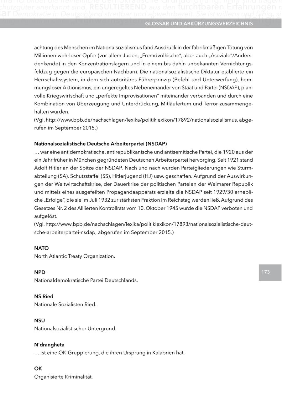 chutzgüter anerkannt sind. reSUltIerenD aus den furchtbaren Erfahrungen m ar Demokratie in Deutschland streitbar und abwehrbereit. Sie ist willens und fähig, sic chtige Funktion eines "Frühwarnsystems" inne.UnD glOSSar Glossar Der Islam als aBKÜrzUngSVerzeIcHnIS Religio achtung des Menschen im Nationalsozialismus fand Ausdruck in der fabrikmäßigen Tötung von Millionen wehrloser Opfer (vor allem Juden, "Fremdvölkische", aber auch "Asoziale"/Andersdenkende) in den Konzentrationslagern und in einem bis dahin unbekannten Vernichtungsfeldzug gegen die europäischen Nachbarn. Die nationalsozialistische Diktatur etablierte ein Herrschaftssystem, in dem sich autoritäres Führerprinzip (Befehl und Unterwerfung), hemmungsloser Aktionismus, ein ungeregeltes Nebeneinander von Staat und Partei (NSDAP), planvolle Kriegswirtschaft und "perfekte Improvisationen" miteinander verbanden und durch eine Kombination von Überzeugung und Unterdrückung, Mitläufertum und Terror zusammengehalten wurden. (Vgl. http://www.bpb.de/nachschlagen/lexika/politiklexikon/17892/nationalsozialismus, abgerufen im September 2015.) nationalsozialistische Deutsche arbeiterpartei (nSDaP) ... war eine antidemokratische, antirepublikanische und antisemitische Partei, die 1920 aus der ein Jahr früher in München gegründeten Deutschen Arbeiterpartei hervorging. Seit 1921 stand Adolf Hitler an der Spitze der NSDAP. Nach und nach wurden Parteigliederungen wie Sturmabteilung (SA), Schutzstaffel (SS), Hitlerjugend (HJ) usw. geschaffen. Aufgrund der Auswirkungen der Weltwirtschaftskrise, der Dauerkrise der politischen Parteien der Weimarer Republik und mittels eines ausgefeilten Propagandaapparats erzielte die NSDAP seit 1929/30 erhebliche "Erfolge", die sie im Juli 1932 zur stärksten Fraktion im Reichstag werden ließ. Aufgrund des Gesetzes Nr. 2 des Alliierten Kontrollrats vom 10. Oktober 1945 wurde die NSDAP verboten und aufgelöst. (Vgl. http://www.bpb.de/nachschlagen/lexika/politiklexikon/17893/nationalsozialistische-deutsche-arbeiterpartei-nsdap, abgerufen im September 2015.) natO North Atlantic Treaty Organization. nPD 173 Nationaldemokratische Partei Deutschlands. nS ried Nationale Sozialisten Ried. nSU Nationalsozialistischer Untergrund. n'drangheta ... ist eine OK-Gruppierung, die ihren Ursprung in Kalabrien hat. OK Organisierte Kriminalität.