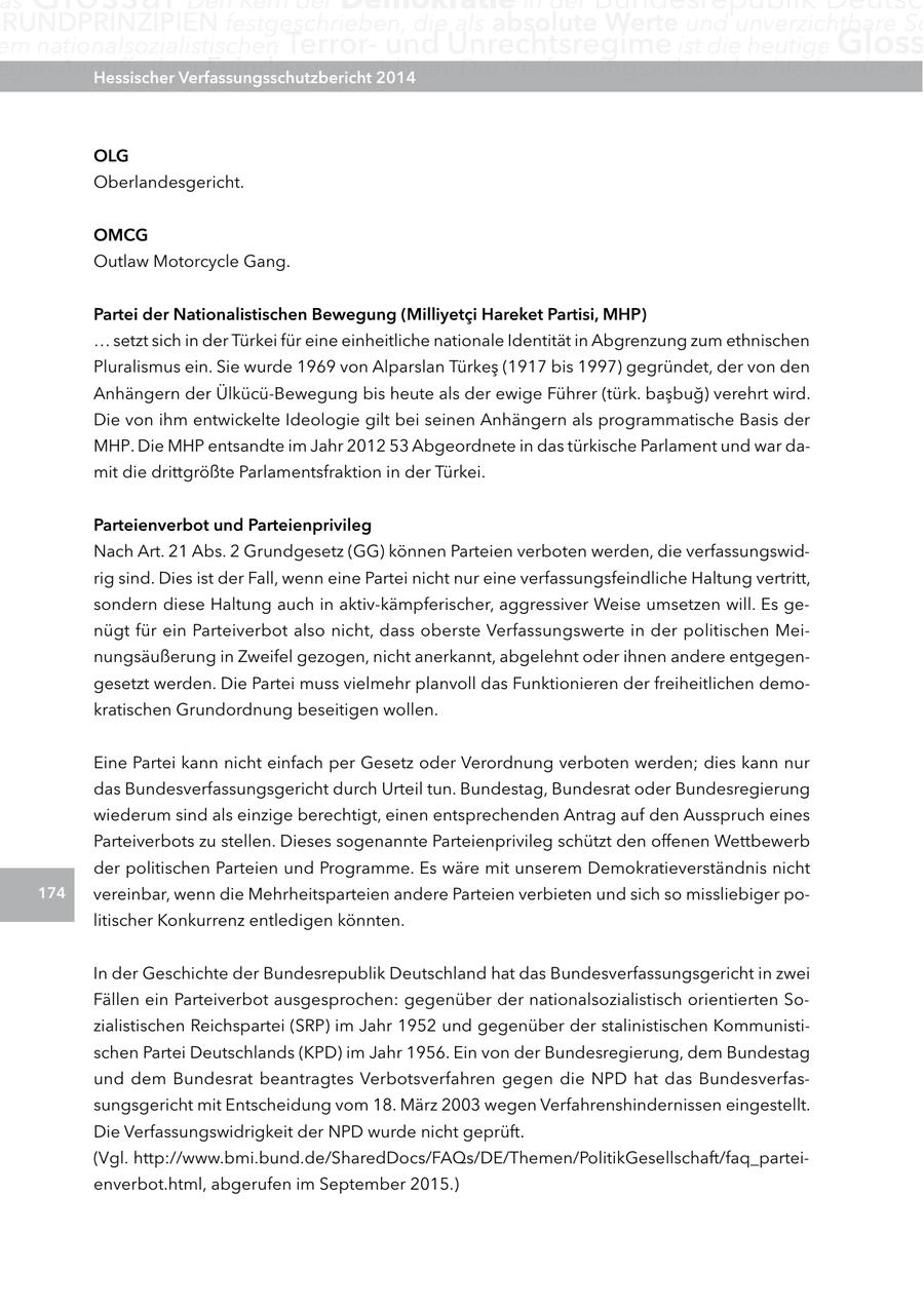 as RUnDPRInZIPIEn festgeschrieben, die als absolute Werte und unverzichtbare Sc em nationalsozialistischen Terrorund Unrechtsregime ist die heutige gloss egen Angriffe ihrer Hessischer Feinde zu verteidigen. Verfassungsschutzbericht 2014 Der Verfassungsschutz hat hierbei die wic Olg Oberlandesgericht. OMcg Outlaw Motorcycle Gang. Partei der nationalistischen Bewegung (Milliyetci Hareket Partisi, MHP) ... setzt sich in der Türkei für eine einheitliche nationale Identität in Abgrenzung zum ethnischen Pluralismus ein. Sie wurde 1969 von Alparslan Türkes (1917 bis 1997) gegründet, der von den Anhängern der Ülkücü-Bewegung bis heute als der ewige Führer (türk. basbug) verehrt wird. Die von ihm entwickelte Ideologie gilt bei seinen Anhängern als programmatische Basis der MHP. Die MHP entsandte im Jahr 2012 53 Abgeordnete in das türkische Parlament und war damit die drittgrößte Parlamentsfraktion in der Türkei. Parteienverbot und Parteienprivileg Nach Art. 21 Abs. 2 Grundgesetz (GG) können Parteien verboten werden, die verfassungswidrig sind. Dies ist der Fall, wenn eine Partei nicht nur eine verfassungsfeindliche Haltung vertritt, sondern diese Haltung auch in aktiv-kämpferischer, aggressiver Weise umsetzen will. Es genügt für ein Parteiverbot also nicht, dass oberste Verfassungswerte in der politischen Meinungsäußerung in Zweifel gezogen, nicht anerkannt, abgelehnt oder ihnen andere entgegengesetzt werden. Die Partei muss vielmehr planvoll das Funktionieren der freiheitlichen demokratischen Grundordnung beseitigen wollen. Eine Partei kann nicht einfach per Gesetz oder Verordnung verboten werden; dies kann nur das Bundesverfassungsgericht durch Urteil tun. Bundestag, Bundesrat oder Bundesregierung wiederum sind als einzige berechtigt, einen entsprechenden Antrag auf den Ausspruch eines Parteiverbots zu stellen. Dieses sogenannte Parteienprivileg schützt den offenen Wettbewerb der politischen Parteien und Programme. Es wäre mit unserem Demokratieverständnis nicht 174 vereinbar, wenn die Mehrheitsparteien andere Parteien verbieten und sich so missliebiger politischer Konkurrenz entledigen könnten. In der Geschichte der Bundesrepublik Deutschland hat das Bundesverfassungsgericht in zwei Fällen ein Parteiverbot ausgesprochen: gegenüber der nationalsozialistisch orientierten Sozialistischen Reichspartei (SRP) im Jahr 1952 und gegenüber der stalinistischen Kommunistischen Partei Deutschlands (KPD) im Jahr 1956. Ein von der Bundesregierung, dem Bundestag und dem Bundesrat beantragtes Verbotsverfahren gegen die NPD hat das Bundesverfassungsgericht mit Entscheidung vom 18. März 2003 wegen Verfahrenshindernissen eingestellt. Die Verfassungswidrigkeit der NPD wurde nicht geprüft. (Vgl. http://www.bmi.bund.de/SharedDocs/FAQs/DE/Themen/PolitikGesellschaft/faq_parteienverbot.html, abgerufen im September 2015.)
