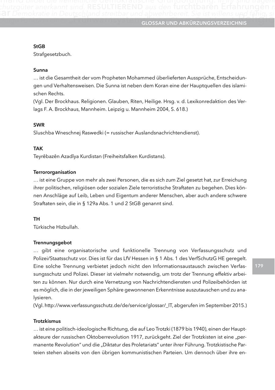 chutzgüter anerkannt sind. reSUltIerenD aus den furchtbaren Erfahrungen m ar Demokratie in Deutschland streitbar und abwehrbereit. Sie ist willens und fähig, sic chtige Funktion eines "Frühwarnsystems" inne.UnD glOSSar Glossar Der Islam als aBKÜrzUngSVerzeIcHnIS Religio StgB Strafgesetzbuch. Sunna ... ist die Gesamtheit der vom Propheten Mohammed überlieferten Aussprüche, Entscheidungen und Verhaltensweisen. Die Sunna ist neben dem Koran eine der Hauptquellen des islamischen Rechts. (Vgl. Der Brockhaus. Religionen. Glauben, Riten, Heilige. Hrsg. v. d. Lexikonredaktion des Verlags F. A. Brockhaus, Mannheim. Leipzig u. Mannheim 2004, S. 618.) SWr Sluschba Wneschnej Raswedki (= russischer Auslandsnachrichtendienst). taK Teyrebazen Azadiya Kurdistan (Freiheitsfalken Kurdistans). terrororganisation ... ist eine Gruppe von mehr als zwei Personen, die es sich zum Ziel gesetzt hat, zur Erreichung ihrer politischen, religiösen oder sozialen Ziele terroristische Straftaten zu begehen. Dies können Anschläge auf Leib, Leben und Eigentum anderer Menschen, aber auch andere schwere Straftaten sein, die in SS 129a Abs. 1 und 2 StGB genannt sind. tH Türkische Hizbullah. trennungsgebot ... gibt eine organisatorische und funktionelle Trennung von Verfassungsschutz und Polizei/Staatsschutz vor. Dies ist für das LfV Hessen in SS 1 Abs. 1 des VerfSchutzG HE geregelt. Eine solche Trennung verbietet jedoch nicht den Informationsaustausch zwischen Verfas179 sungsschutz und Polizei. Dieser ist vielmehr notwendig, um trotz der Trennung effektiv arbeiten zu können. Nur durch eine Vernetzung von Nachrichtendiensten und Polizeibehörden ist es möglich, die in der jeweiligen Sphäre gewonnenen Erkenntnisse auszutauschen und zu analysieren. (Vgl. http://www.verfassungsschutz.de/de/service/glossar/_lT, abgerufen im September 2015.) trotzkismus ... ist eine politisch-ideologische Richtung, die auf Leo Trotzki (1879 bis 1940), einen der Hauptakteure der russischen Oktoberrevolution 1917, zurückgeht. Ziel der Trotzkisten ist eine "permanente Revolution" und die "Diktatur des Proletariats" unter ihrer Führung. Trotzkistische Parteien stehen abseits von den übrigen kommunistischen Parteien. Um dennoch über ihre en-