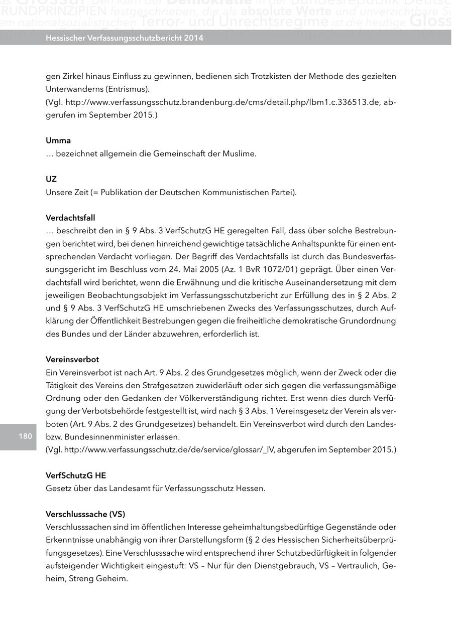 as RUnDPRInZIPIEn festgeschrieben, die als absolute Werte und unverzichtbare Sc em nationalsozialistischen Terrorund Unrechtsregime ist die heutige gloss egen Angriffe ihrer Hessischer Feinde zu verteidigen. Verfassungsschutzbericht 2014 Der Verfassungsschutz hat hierbei die wic gen Zirkel hinaus Einfluss zu gewinnen, bedienen sich Trotzkisten der Methode des gezielten Unterwanderns (Entrismus). (Vgl. http://www.verfassungsschutz.brandenburg.de/cms/detail.php/lbm1.c.336513.de, abgerufen im September 2015.) Umma ... bezeichnet allgemein die Gemeinschaft der Muslime. Uz Unsere Zeit (= Publikation der Deutschen Kommunistischen Partei). Verdachtsfall ... beschreibt den in SS 9 Abs. 3 VerfSchutzG HE geregelten Fall, dass über solche Bestrebungen berichtet wird, bei denen hinreichend gewichtige tatsächliche Anhaltspunkte für einen entsprechenden Verdacht vorliegen. Der Begriff des Verdachtsfalls ist durch das Bundesverfassungsgericht im Beschluss vom 24. Mai 2005 (Az. 1 BvR 1072/01) geprägt. Über einen Verdachtsfall wird berichtet, wenn die Erwähnung und die kritische Auseinandersetzung mit dem jeweiligen Beobachtungsobjekt im Verfassungsschutzbericht zur Erfüllung des in SS 2 Abs. 2 und SS 9 Abs. 3 VerfSchutzG HE umschriebenen Zwecks des Verfassungsschutzes, durch Aufklärung der Öffentlichkeit Bestrebungen gegen die freiheitliche demokratische Grundordnung des Bundes und der Länder abzuwehren, erforderlich ist. Vereinsverbot Ein Vereinsverbot ist nach Art. 9 Abs. 2 des Grundgesetzes möglich, wenn der Zweck oder die Tätigkeit des Vereins den Strafgesetzen zuwiderläuft oder sich gegen die verfassungsmäßige Ordnung oder den Gedanken der Völkerverständigung richtet. Erst wenn dies durch Verfügung der Verbotsbehörde festgestellt ist, wird nach SS 3 Abs. 1 Vereinsgesetz der Verein als verboten (Art. 9 Abs. 2 des Grundgesetzes) behandelt. Ein Vereinsverbot wird durch den Landes180 bzw. Bundesinnenminister erlassen. (Vgl. http://www.verfassungsschutz.de/de/service/glossar/_lV, abgerufen im September 2015.) VerfSchutzg He Gesetz über das Landesamt für Verfassungsschutz Hessen. Verschlusssache (VS) Verschlusssachen sind im öffentlichen Interesse geheimhaltungsbedürftige Gegenstände oder Erkenntnisse unabhängig von ihrer Darstellungsform (SS 2 des Hessischen Sicherheitsüberprüfungsgesetzes). Eine Verschlusssache wird entsprechend ihrer Schutzbedürftigkeit in folgender aufsteigender Wichtigkeit eingestuft: VS - Nur für den Dienstgebrauch, VS - Vertraulich, Geheim, Streng Geheim.