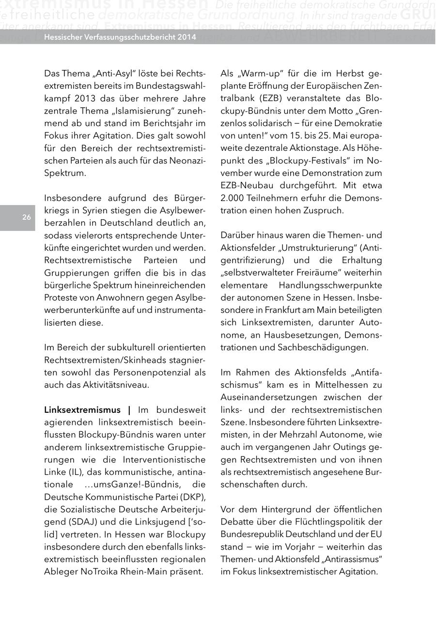 xtremismus in Hessen . Die freiheitliche demokratische Grundordn e freiheitliche demokratische Grundordnung. In ihr sind tragende grUn üter anerkannt sind. Extremismus in Hessen. Resultierend aus den furchtbaren Erfah eutige Demokratie in Deutschland Hessischer Verfassungsschutzbericht 2014streitbar und ABWEHRBEREIT . Sie ist will Das Thema "Anti-Asyl" löste bei RechtsAls "Warm-up" für die im Herbst geextremisten bereits im Bundestagswahlplante Eröffnung der Europäischen Zenkampf 2013 das über mehrere Jahre tralbank (EZB) veranstaltete das Blozentrale Thema "Islamisierung" zunehckupy-Bündnis unter dem Motto "Grenmend ab und stand im Berichtsjahr im zenlos solidarisch - für eine Demokratie Fokus ihrer Agitation. Dies galt sowohl von unten!" vom 15. bis 25. Mai europafür den Bereich der rechtsextremistiweite dezentrale Aktionstage. Als Höheschen Parteien als auch für das Neonazipunkt des "Blockupy-Festivals" im NoSpektrum. vember wurde eine Demonstration zum EZB-Neubau durchgeführt. Mit etwa Insbesondere aufgrund des Bürger2.000 Teilnehmern erfuhr die Demonskriegs in Syrien stiegen die Asylbewertration einen hohen Zuspruch. 26 berzahlen in Deutschland deutlich an, sodass vielerorts entsprechende UnterDarüber hinaus waren die Themenund künfte eingerichtet wurden und werden. Aktionsfelder "Umstrukturierung" (AntiRechtsextremistische Parteien und gentrifizierung) und die Erhaltung Gruppierungen griffen die bis in das "selbstverwalteter Freiräume" weiterhin bürgerliche Spektrum hineinreichenden elementare Handlungsschwerpunkte Proteste von Anwohnern gegen Asylbeder autonomen Szene in Hessen. Insbewerberunterkünfte auf und instrumentasondere in Frankfurt am Main beteiligten lisierten diese. sich Linksextremisten, darunter Autonome, an Hausbesetzungen, DemonsIm Bereich der subkulturell orientierten trationen und Sachbeschädigungen. Rechtsextremisten/Skinheads stagnierten sowohl das Personenpotenzial als Im Rahmen des Aktionsfelds "Antifaauch das Aktivitätsniveau. schismus" kam es in Mittelhessen zu Auseinandersetzungen zwischen der linksextremismus | Im bundesweit linksund der rechtsextremistischen agierenden linksextremistisch beeinSzene. Insbesondere führten Linksextreflussten Blockupy-Bündnis waren unter misten, in der Mehrzahl Autonome, wie anderem linksextremistische Gruppieauch im vergangenen Jahr Outings gerungen wie die Interventionistische gen Rechtsextremisten und von ihnen Linke (IL), das kommunistische, antinaals rechtsextremistisch angesehene Burtionale ...umsGanze!-Bündnis, die schenschaften durch. Deutsche Kommunistische Partei (DKP), die Sozialistische Deutsche ArbeiterjuVor dem Hintergrund der öffentlichen gend (SDAJ) und die Linksjugend ['soDebatte über die Flüchtlingspolitik der lid] vertreten. In Hessen war Blockupy Bundesrepublik Deutschland und der EU insbesondere durch den ebenfalls linksstand - wie im Vorjahr - weiterhin das extremistisch beeinflussten regionalen Themenund Aktionsfeld "Antirassismus" Ableger NoTroika Rhein-Main präsent. im Fokus linksextremistischer Agitation.