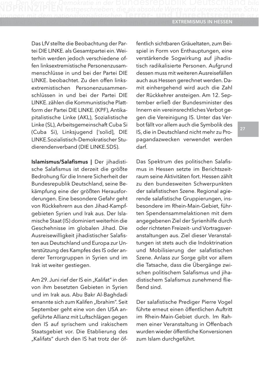 ung. Den Kern der Demokratie in der Bundesrepublik Deutschland bild nDPrInzIPIen festgeschrieben, die als absolute Werte und unverzichtbare Schut hrungen mit dem nationalsozialistischen Terrorund Un rechtsregime ist d ens und fähig, sich gegen angriffe ihrer feinde zu verteidigen. DerInVerfassungsschu extreMISMUS HeSSen Das LfV stellte die Beobachtung der Parfentlich sichtbaren Gräueltaten, zum Beitei DIE LINKE. als Gesamtpartei ein. Weispiel in Form von Enthauptungen, eine terhin werden jedoch verschiedene ofverstärkende Sogwirkung auf jihadisfen linksextremistische Personenzusamtisch radikalisierte Personen. Aufgrund menschlüsse in und bei der Partei DIE dessen muss mit weiteren Ausreisefällen LINKE. beobachtet. Zu den offen linksauch aus Hessen gerechnet werden. Daextremistischen Personenzusammenmit einhergehend wird auch die Zahl schlüssen in und bei der Partei DIE der Rückkehrer ansteigen. Am 12. SepLINKE. zählen die Kommunistische Platttember erließ der Bundesminister des form der Partei DIE LINKE. (KPF), AntikaInnern ein vereinsrechtliches Verbot gepitalistische Linke (AKL), Sozialistische gen die Vereinigung IS. Unter das VerLinke (SL), Arbeitsgemeinschaft Cuba Si bot fällt vor allem auch die Symbolik des 27 (Cuba Si), Linksjugend ['solid], DIE IS, die in Deutschland nicht mehr zu ProLINKE.Sozialistisch-Demokratischer Stupagandazwecken verwendet werden dierendenverband (DIE LINKE.SDS). darf. Islamismus/Salafismus | Der jihadistiDas Spektrum des politischen Salafissche Salafismus ist derzeit die größte mus in Hessen setzte im BerichtszeitBedrohung für die Innere Sicherheit der raum seine Aktivitäten fort. Hessen zählt Bundesrepublik Deutschland, seine Bezu den bundesweiten Schwerpunkten kämpfung eine der größten Herausforder salafistischen Szene. Regional agiederungen. Eine besondere Gefahr geht rende salafistische Gruppierungen, insvon Rückkehrern aus den Jihad-Kampfbesondere im Rhein-Main-Gebiet, führgebieten Syrien und Irak aus. Der Islaten Spendensammelaktionen mit dem mische Staat (IS) dominiert weiterhin die angegebenen Ziel der Syrienhilfe durch Geschehnisse im globalen Jihad. Die oder richteten Freizeitund VortragsverAusreisewilligkeit jihadistischer Salafisanstaltungen aus. Ziel dieser Veranstalten aus Deutschland und Europa zur Untungen ist stets auch die Indoktrination terstützung des Kampfes des IS oder anund Mobilisierung der salafistischen derer Terrorgruppen in Syrien und im Szene. Anlass zur Sorge gibt vor allem Irak ist weiter gestiegen. die Tatsache, dass die Übergänge zwischen politischem Salafismus und jihaAm 29. Juni rief der IS ein "Kalifat" in den distischem Salafismus zunehmend flievon ihm besetzten Gebieten in Syrien ßend sind. und im Irak aus. Abu Bakr Al-Baghdadi ernannte sich zum Kalifen "Ibrahim". Seit Der salafistische Prediger Pierre Vogel September geht eine von den USA anführte erneut einen öffentlichen Auftritt geführte Allianz mit Luftschlägen gegen im Rhein-Main-Gebiet durch. Im Rahden IS auf syrischem und irakischem men einer Veranstaltung in Offenbach Staatsgebiet vor. Die Etablierung des wurden wieder öffentliche Konversionen "Kalifats" durch den IS hat trotz der öfzum Islam durchgeführt.