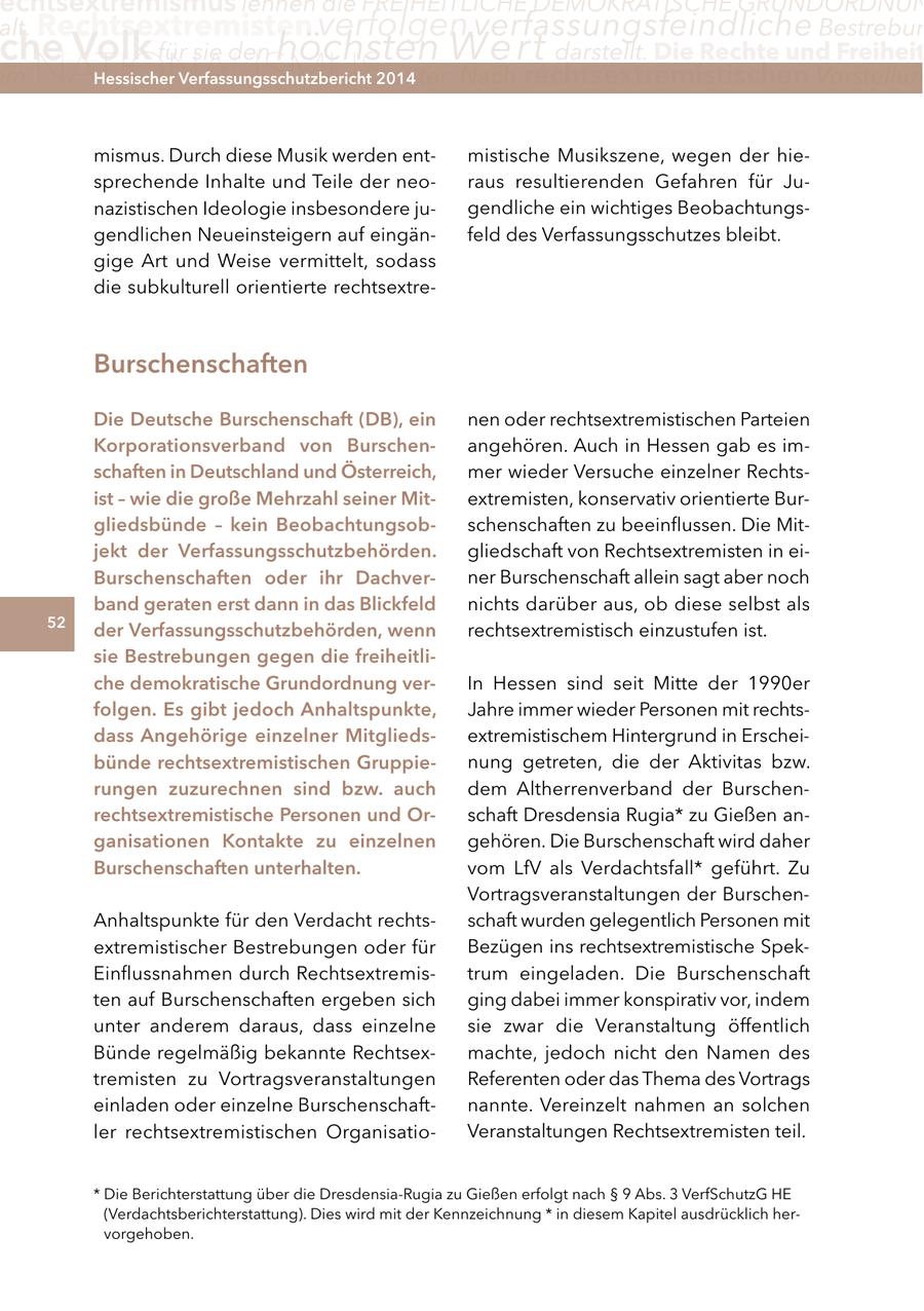 echtsextremismus lehnen die FREIHEITLICHE DEMOKRATISCHE GRUNDORDNUN alt. Rechtsextremisten verfolgen verfassungsfeindliche Bestrebun che Volk für sie den höchsten Wert darstellt. Die Rechte und Freiheit m NATIONALISMUS unter. Nach rechtsextremistischen Vorstellun Hessischer Verfassungsschutzbericht 2014 mismus. Durch diese Musik werden entmistische Musikszene, wegen der hiesprechende Inhalte und Teile der neoraus resultierenden Gefahren für Junazistischen Ideologie insbesondere jugendliche ein wichtiges Beobachtungsgendlichen Neueinsteigern auf eingänfeld des Verfassungsschutzes bleibt. gige Art und Weise vermittelt, sodass die subkulturell orientierte rechtsextreBurschenschaften Die Deutsche Burschenschaft (DB), ein nen oder rechtsextremistischen Parteien Korporationsverband von Burschenangehören. Auch in Hessen gab es imschaften in Deutschland und Österreich, mer wieder Versuche einzelner Rechtsist - wie die große Mehrzahl seiner Mitextremisten, konservativ orientierte Burgliedsbünde - kein Beobachtungsobschenschaften zu beeinflussen. Die Mitjekt der Verfassungsschutzbehörden. gliedschaft von Rechtsextremisten in eiBurschenschaften oder ihr Dachverner Burschenschaft allein sagt aber noch band geraten erst dann in das Blickfeld nichts darüber aus, ob diese selbst als 52 der Verfassungsschutzbehörden, wenn rechtsextremistisch einzustufen ist. sie Bestrebungen gegen die freiheitliche demokratische grundordnung verIn Hessen sind seit Mitte der 1990er folgen. es gibt jedoch anhaltspunkte, Jahre immer wieder Personen mit rechtsdass angehörige einzelner Mitgliedsextremistischem Hintergrund in Erscheibünde rechtsextremistischen gruppienung getreten, die der Aktivitas bzw. rungen zuzurechnen sind bzw. auch dem Altherrenverband der Burschenrechtsextremistische Personen und Orschaft Dresdensia Rugia* zu Gießen anganisationen Kontakte zu einzelnen gehören. Die Burschenschaft wird daher Burschenschaften unterhalten. vom LfV als Verdachtsfall* geführt. Zu Vortragsveranstaltungen der BurschenAnhaltspunkte für den Verdacht rechtsschaft wurden gelegentlich Personen mit extremistischer Bestrebungen oder für Bezügen ins rechtsextremistische SpekEinflussnahmen durch Rechtsextremistrum eingeladen. Die Burschenschaft ten auf Burschenschaften ergeben sich ging dabei immer konspirativ vor, indem unter anderem daraus, dass einzelne sie zwar die Veranstaltung öffentlich Bünde regelmäßig bekannte Rechtsexmachte, jedoch nicht den Namen des tremisten zu Vortragsveranstaltungen Referenten oder das Thema des Vortrags einladen oder einzelne Burschenschaftnannte. Vereinzelt nahmen an solchen ler rechtsextremistischen OrganisatioVeranstaltungen Rechtsextremisten teil. * Die Berichterstattung über die Dresdensia-Rugia zu Gießen erfolgt nach SS 9 Abs. 3 VerfSchutzG HE (Verdachtsberichterstattung). Dies wird mit der Kennzeichnung * in diesem Kapitel ausdrücklich hervorgehoben.