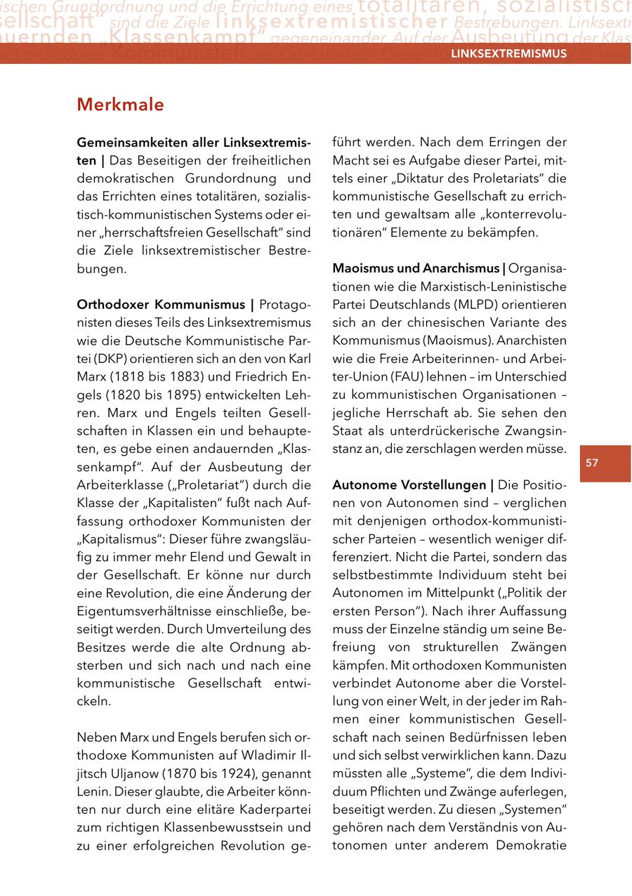 ischen Grundordnung und die Errichtung eines totalitären, sozialistisch ellschaft" sind die Ziele linksextremistischer Bestrebungen. Linksextr uernden "Klassenkampf" gegeneinander. Auf der Ausbeutung der Klass ng orthodoxer Kommunisten der Kapitalismus: Dieser führe zwangsläufig zu imm lInKSextreMISMUS Merkmale gemeinsamkeiten aller linksextremisführt werden. Nach dem Erringen der ten | Das Beseitigen der freiheitlichen Macht sei es Aufgabe dieser Partei, mitdemokratischen Grundordnung und tels einer "Diktatur des Proletariats" die das Errichten eines totalitären, sozialiskommunistische Gesellschaft zu errichtisch-kommunistischen Systems oder eiten und gewaltsam alle "konterrevoluner "herrschaftsfreien Gesellschaft" sind tionären" Elemente zu bekämpfen. die Ziele linksextremistischer Bestrebungen. Maoismus und anarchismus | Organisationen wie die Marxistisch-Leninistische Orthodoxer Kommunismus | ProtagoPartei Deutschlands (MLPD) orientieren nisten dieses Teils des Linksextremismus sich an der chinesischen Variante des wie die Deutsche Kommunistische ParKommunismus (Maoismus). Anarchisten tei (DKP) orientieren sich an den von Karl wie die Freie Arbeiterinnenund ArbeiMarx (1818 bis 1883) und Friedrich Enter-Union (FAU) lehnen - im Unterschied gels (1820 bis 1895) entwickelten Lehzu kommunistischen Organisationen - ren. Marx und Engels teilten Geselljegliche Herrschaft ab. Sie sehen den schaften in Klassen ein und behaupteStaat als unterdrückerische Zwangsinten, es gebe einen andauernden "Klasstanz an, die zerschlagen werden müsse. senkampf". Auf der Ausbeutung der 57 Arbeiterklasse ("Proletariat") durch die autonome Vorstellungen | Die PositioKlasse der "Kapitalisten" fußt nach Aufnen von Autonomen sind - verglichen fassung orthodoxer Kommunisten der mit denjenigen orthodox-kommunisti"Kapitalismus": Dieser führe zwangsläuscher Parteien - wesentlich weniger diffig zu immer mehr Elend und Gewalt in ferenziert. Nicht die Partei, sondern das der Gesellschaft. Er könne nur durch selbstbestimmte Individuum steht bei eine Revolution, die eine Änderung der Autonomen im Mittelpunkt ("Politik der Eigentumsverhältnisse einschließe, beersten Person"). Nach ihrer Auffassung seitigt werden. Durch Umverteilung des muss der Einzelne ständig um seine BeBesitzes werde die alte Ordnung abfreiung von strukturellen Zwängen sterben und sich nach und nach eine kämpfen. Mit orthodoxen Kommunisten kommunistische Gesellschaft entwiverbindet Autonome aber die Vorstelckeln. lung von einer Welt, in der jeder im Rahmen einer kommunistischen GesellNeben Marx und Engels berufen sich orschaft nach seinen Bedürfnissen leben thodoxe Kommunisten auf Wladimir Ilund sich selbst verwirklichen kann. Dazu jitsch Uljanow (1870 bis 1924), genannt müssten alle "Systeme", die dem IndiviLenin. Dieser glaubte, die Arbeiter könnduum Pflichten und Zwänge auferlegen, ten nur durch eine elitäre Kaderpartei beseitigt werden. Zu diesen "Systemen" zum richtigen Klassenbewusstsein und gehören nach dem Verständnis von Auzu einer erfolgreichen Revolution getonomen unter anderem Demokratie