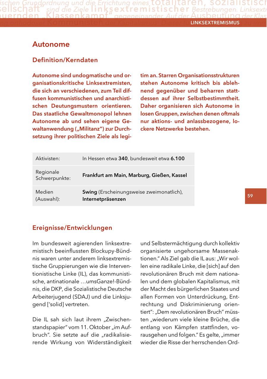 ischen Grundordnung und die Errichtung eines totalitären, sozialistisch ellschaft" sind die Ziele linksextremistischer Bestrebungen. Linksextr uernden "Klassenkampf" gegeneinander. Auf der Ausbeutung der Klass ng orthodoxer Kommunisten der Kapitalismus: Dieser führe zwangsläufig zu imm lInKSextreMISMUS autonome Definition/Kerndaten autonome sind undogmatische und ortim an. Starren Organisationsstrukturen ganisationskritische linksextremisten, stehen autonome kritisch bis ablehdie sich an verschiedenen, zum teil difnend gegenüber und beharren stattfusen kommunistischen und anarchistidessen auf ihrer Selbstbestimmtheit. schen Deutungsmustern orientieren. Daher organisieren sich autonome in Das staatliche gewaltmonopol lehnen losen gruppen, zwischen denen oftmals autonome ab und sehen eigene genur aktionsund anlassbezogene, lowaltanwendung ("Militanz") zur Durchckere netzwerke bestehen. setzung ihrer politischen ziele als legiAktivisten: In Hessen etwa 340, bundesweit etwa 6.100 Regionale Frankfurt am Main, Marburg, gießen, Kassel Schwerpunkte: Medien Swing (Erscheinungsweise zweimonatlich), 59 (Auswahl): Internetpräsenzen ereignisse/entwicklungen Im bundesweit agierenden linksextreund Selbstermächtigung durch kollektiv mistisch beeinflussten Blockupy-Bündorganisierte ungehorsame Massenaknis waren unter anderem linksextremistionen." Als Ziel gab die IL aus: "Wir woltische Gruppierungen wie die Intervenlen eine radikale Linke, die [sich] auf den tionistische Linke (IL), das kommunistirevolutionären Bruch mit dem nationasche, antinationale ...umsGanze!-Bündlen und dem globalen Kapitalismus, mit nis, die DKP, die Sozialistische Deutsche der Macht des bürgerlichen Staates und Arbeiterjugend (SDAJ) und die Linksjuallen Formen von Unterdrückung, Entgend ['solid] vertreten. rechtung und Diskriminierung orientiert": "Dem revolutionären Bruch" müssDie IL sah sich laut ihrem "Zwischenten "wiederum viele kleine Brüche, die standspapier" vom 11. Oktober "im Aufentlang von Kämpfen stattfinden, vobruch". Sie setzte auf die "radikalisierausgehen und folgen." Es gelte, "immer rende Wirkung von Widerständigkeit wieder die Risse der herrschenden Ord-