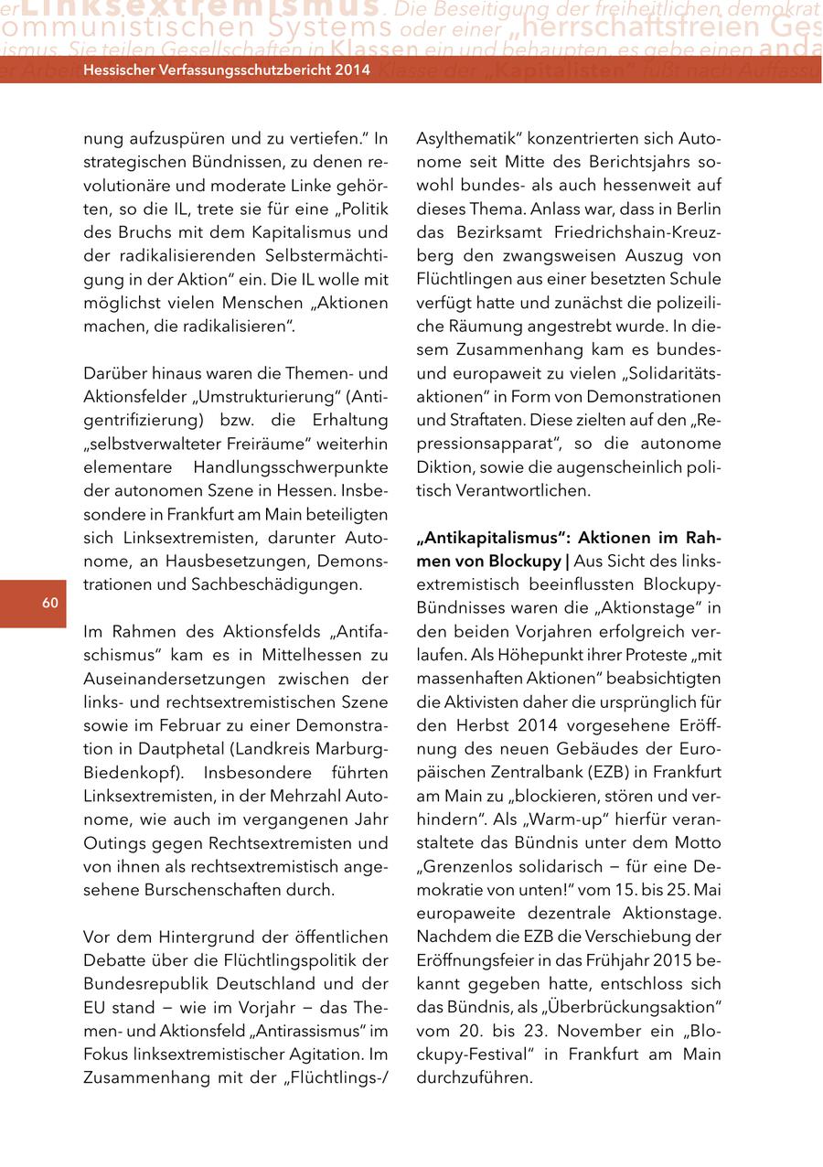 er Linksextremismus . Die Beseitigung der freiheitlichen demokrati ommunistischen Systems oder einer "herrschaftsfreien Ges ismus. Sie teilen Gesellschaften in Klassen ein und behaupten, es gebe einen anda er Arbeiter ("Proletariat") Hessischer Verfassungsschutzbericht die Klasse der "Kapitalisten" fußt nach Auffassun durch2014 nung aufzuspüren und zu vertiefen." In Asylthematik" konzentrierten sich Autostrategischen Bündnissen, zu denen renome seit Mitte des Berichtsjahrs sovolutionäre und moderate Linke gehörwohl bundesals auch hessenweit auf ten, so die IL, trete sie für eine "Politik dieses Thema. Anlass war, dass in Berlin des Bruchs mit dem Kapitalismus und das Bezirksamt Friedrichshain-Kreuzder radikalisierenden Selbstermächtiberg den zwangsweisen Auszug von gung in der Aktion" ein. Die IL wolle mit Flüchtlingen aus einer besetzten Schule möglichst vielen Menschen "Aktionen verfügt hatte und zunächst die polizeilimachen, die radikalisieren". che Räumung angestrebt wurde. In diesem Zusammenhang kam es bundesDarüber hinaus waren die Themenund und europaweit zu vielen "SolidaritätsAktionsfelder "Umstrukturierung" (Antiaktionen" in Form von Demonstrationen gentrifizierung) bzw. die Erhaltung und Straftaten. Diese zielten auf den "Re"selbstverwalteter Freiräume" weiterhin pressionsapparat", so die autonome elementare Handlungsschwerpunkte Diktion, sowie die augenscheinlich polider autonomen Szene in Hessen. Insbetisch Verantwortlichen. sondere in Frankfurt am Main beteiligten sich Linksextremisten, darunter Auto"antikapitalismus": aktionen im rahnome, an Hausbesetzungen, Demonsmen von Blockupy | Aus Sicht des linkstrationen und Sachbeschädigungen. extremistisch beeinflussten Blockupy60 Bündnisses waren die "Aktionstage" in Im Rahmen des Aktionsfelds "Antifaden beiden Vorjahren erfolgreich verschismus" kam es in Mittelhessen zu laufen. Als Höhepunkt ihrer Proteste "mit Auseinandersetzungen zwischen der massenhaften Aktionen" beabsichtigten linksund rechtsextremistischen Szene die Aktivisten daher die ursprünglich für sowie im Februar zu einer Demonstraden Herbst 2014 vorgesehene Eröfftion in Dautphetal (Landkreis Marburgnung des neuen Gebäudes der EuroBiedenkopf). Insbesondere führten päischen Zentralbank (EZB) in Frankfurt Linksextremisten, in der Mehrzahl Autoam Main zu "blockieren, stören und vernome, wie auch im vergangenen Jahr hindern". Als "Warm-up" hierfür veranOutings gegen Rechtsextremisten und staltete das Bündnis unter dem Motto von ihnen als rechtsextremistisch ange"Grenzenlos solidarisch - für eine Desehene Burschenschaften durch. mokratie von unten!" vom 15. bis 25. Mai europaweite dezentrale Aktionstage. Vor dem Hintergrund der öffentlichen Nachdem die EZB die Verschiebung der Debatte über die Flüchtlingspolitik der Eröffnungsfeier in das Frühjahr 2015 beBundesrepublik Deutschland und der kannt gegeben hatte, entschloss sich EU stand - wie im Vorjahr - das Thedas Bündnis, als "Überbrückungsaktion" menund Aktionsfeld "Antirassismus" im vom 20. bis 23. November ein "BloFokus linksextremistischer Agitation. Im ckupy-Festival" in Frankfurt am Main Zusammenhang mit der "Flüchtlings-/ durchzuführen.