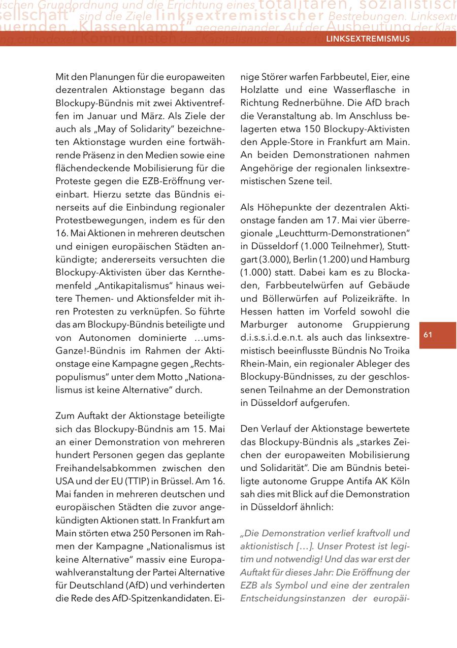 ischen Grundordnung und die Errichtung eines totalitären, sozialistisch ellschaft" sind die Ziele linksextremistischer Bestrebungen. Linksextr uernden "Klassenkampf" gegeneinander. Auf der Ausbeutung der Klass ng orthodoxer Kommunisten der Kapitalismus: Dieser führe zwangsläufig zu imm lInKSextreMISMUS Mit den Planungen für die europaweiten nige Störer warfen Farbbeutel, Eier, eine dezentralen Aktionstage begann das Holzlatte und eine Wasserflasche in Blockupy-Bündnis mit zwei AktiventrefRichtung Rednerbühne. Die AfD brach fen im Januar und März. Als Ziele der die Veranstaltung ab. Im Anschluss beauch als "May of Solidarity" bezeichnelagerten etwa 150 Blockupy-Aktivisten ten Aktionstage wurden eine fortwähden Apple-Store in Frankfurt am Main. rende Präsenz in den Medien sowie eine An beiden Demonstrationen nahmen flächendeckende Mobilisierung für die Angehörige der regionalen linksextreProteste gegen die EZB-Eröffnung vermistischen Szene teil. einbart. Hierzu setzte das Bündnis einerseits auf die Einbindung regionaler Als Höhepunkte der dezentralen AktiProtestbewegungen, indem es für den onstage fanden am 17. Mai vier überre16. Mai Aktionen in mehreren deutschen gionale "Leuchtturm-Demonstrationen" und einigen europäischen Städten anin Düsseldorf (1.000 Teilnehmer), Stuttkündigte; andererseits versuchten die gart (3.000), Berlin (1.200) und Hamburg Blockupy-Aktivisten über das Kernthe(1.000) statt. Dabei kam es zu Blockamenfeld "Antikapitalismus" hinaus weiden, Farbbeutelwürfen auf Gebäude tere Themenund Aktionsfelder mit ihund Böllerwürfen auf Polizeikräfte. In ren Protesten zu verknüpfen. So führte Hessen hatten im Vorfeld sowohl die das am Blockupy-Bündnis beteiligte und Marburger autonome Gruppierung von Autonomen dominierte ...umsd.i.s.s.i.d.e.n.t. als auch das linksextre61 Ganze!-Bündnis im Rahmen der Aktimistisch beeinflusste Bündnis No Troika onstage eine Kampagne gegen "RechtsRhein-Main, ein regionaler Ableger des populismus" unter dem Motto "NationaBlockupy-Bündnisses, zu der geschloslismus ist keine Alternative" durch. senen Teilnahme an der Demonstration in Düsseldorf aufgerufen. Zum Auftakt der Aktionstage beteiligte sich das Blockupy-Bündnis am 15. Mai Den Verlauf der Aktionstage bewertete an einer Demonstration von mehreren das Blockupy-Bündnis als "starkes Zeihundert Personen gegen das geplante chen der europaweiten Mobilisierung Freihandelsabkommen zwischen den und Solidarität". Die am Bündnis beteiUSA und der EU (TTIP) in Brüssel. Am 16. ligte autonome Gruppe Antifa AK Köln Mai fanden in mehreren deutschen und sah dies mit Blick auf die Demonstration europäischen Städten die zuvor angein Düsseldorf ähnlich: kündigten Aktionen statt. In Frankfurt am Main störten etwa 250 Personen im Rah"Die Demonstration verlief kraftvoll und men der Kampagne "Nationalismus ist aktionistisch [...]. Unser Protest ist legikeine Alternative" massiv eine Europatim und notwendig! Und das war erst der wahlveranstaltung der Partei Alternative Auftakt für dieses Jahr: Die Eröffnung der für Deutschland (AfD) und verhinderten EZB als Symbol und eine der zentralen die Rede des AfD-Spitzenkandidaten. EiEntscheidungsinstanzen der europäi-