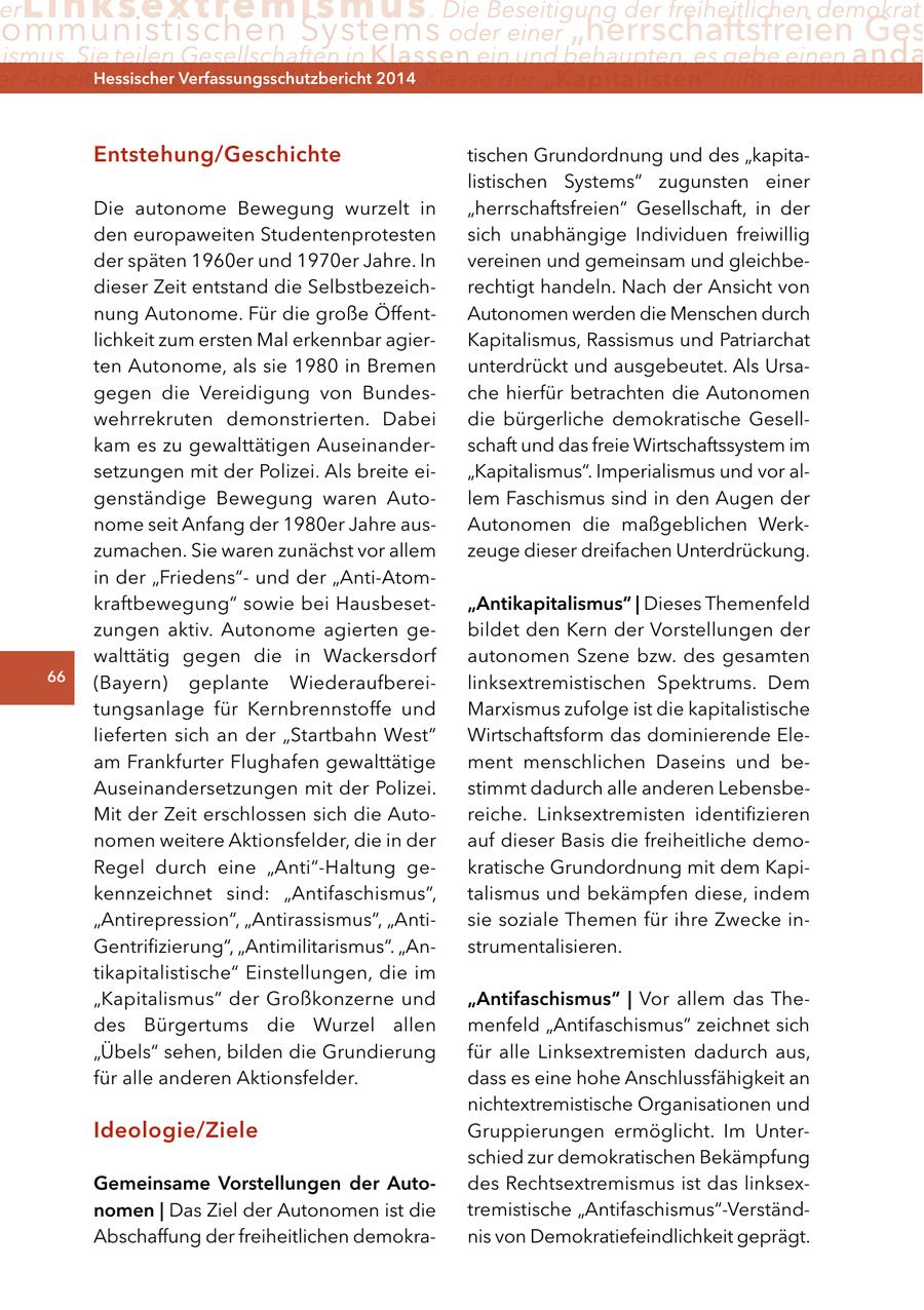er Linksextremismus . Die Beseitigung der freiheitlichen demokrati ommunistischen Systems oder einer "herrschaftsfreien Ges ismus. Sie teilen Gesellschaften in Klassen ein und behaupten, es gebe einen anda er Arbeiter ("Proletariat") Hessischer durch2014 Verfassungsschutzbericht die Klasse der "Kapitalisten" fußt nach Auffassun entstehung/geschichte tischen Grundordnung und des "kapitalistischen Systems" zugunsten einer Die autonome Bewegung wurzelt in "herrschaftsfreien" Gesellschaft, in der den europaweiten Studentenprotesten sich unabhängige Individuen freiwillig der späten 1960er und 1970er Jahre. In vereinen und gemeinsam und gleichbedieser Zeit entstand die Selbstbezeichrechtigt handeln. Nach der Ansicht von nung Autonome. Für die große ÖffentAutonomen werden die Menschen durch lichkeit zum ersten Mal erkennbar agierKapitalismus, Rassismus und Patriarchat ten Autonome, als sie 1980 in Bremen unterdrückt und ausgebeutet. Als Ursagegen die Vereidigung von Bundesche hierfür betrachten die Autonomen wehrrekruten demonstrierten. Dabei die bürgerliche demokratische Gesellkam es zu gewalttätigen Auseinanderschaft und das freie Wirtschaftssystem im setzungen mit der Polizei. Als breite ei"Kapitalismus". Imperialismus und vor algenständige Bewegung waren Autolem Faschismus sind in den Augen der nome seit Anfang der 1980er Jahre ausAutonomen die maßgeblichen Werkzumachen. Sie waren zunächst vor allem zeuge dieser dreifachen Unterdrückung. in der "Friedens"und der "Anti-Atomkraftbewegung" sowie bei Hausbeset"antikapitalismus" | Dieses Themenfeld zungen aktiv. Autonome agierten gebildet den Kern der Vorstellungen der walttätig gegen die in Wackersdorf autonomen Szene bzw. des gesamten 66 (Bayern) geplante Wiederaufbereilinksextremistischen Spektrums. Dem tungsanlage für Kernbrennstoffe und Marxismus zufolge ist die kapitalistische lieferten sich an der "Startbahn West" Wirtschaftsform das dominierende Eleam Frankfurter Flughafen gewalttätige ment menschlichen Daseins und beAuseinandersetzungen mit der Polizei. stimmt dadurch alle anderen LebensbeMit der Zeit erschlossen sich die Autoreiche. Linksextremisten identifizieren nomen weitere Aktionsfelder, die in der auf dieser Basis die freiheitliche demoRegel durch eine "Anti"-Haltung gekratische Grundordnung mit dem Kapikennzeichnet sind: "Antifaschismus", talismus und bekämpfen diese, indem "Antirepression", "Antirassismus", "Antisie soziale Themen für ihre Zwecke inGentrifizierung", "Antimilitarismus". "Anstrumentalisieren. tikapitalistische" Einstellungen, die im "Kapitalismus" der Großkonzerne und "antifaschismus" | Vor allem das Thedes Bürgertums die Wurzel allen menfeld "Antifaschismus" zeichnet sich "Übels" sehen, bilden die Grundierung für alle Linksextremisten dadurch aus, für alle anderen Aktionsfelder. dass es eine hohe Anschlussfähigkeit an nichtextremistische Organisationen und Ideologie/ziele Gruppierungen ermöglicht. Im Unterschied zur demokratischen Bekämpfung gemeinsame Vorstellungen der autodes Rechtsextremismus ist das linksexnomen | Das Ziel der Autonomen ist die tremistische "Antifaschismus"-VerständAbschaffung der freiheitlichen demokranis von Demokratiefeindlichkeit geprägt.