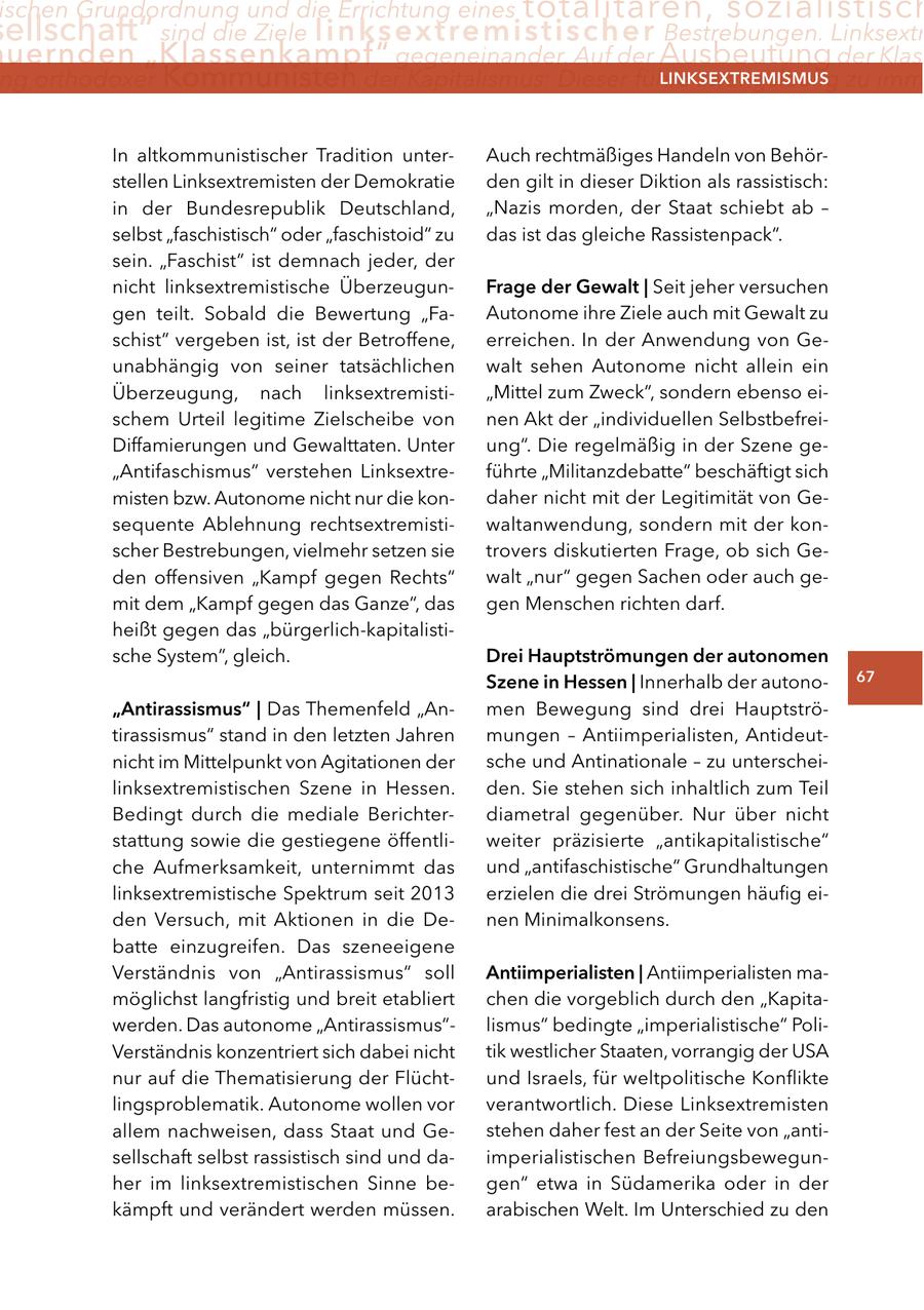 ischen Grundordnung und die Errichtung eines totalitären, sozialistisch ellschaft" sind die Ziele linksextremistischer Bestrebungen. Linksextr uernden "Klassenkampf" gegeneinander. Auf der Ausbeutung der Klass ng orthodoxer Kommunisten der Kapitalismus: Dieser führe zwangsläufig zu imm lInKSextreMISMUS In altkommunistischer Tradition unterAuch rechtmäßiges Handeln von Behörstellen Linksextremisten der Demokratie den gilt in dieser Diktion als rassistisch: in der Bundesrepublik Deutschland, "Nazis morden, der Staat schiebt ab - selbst "faschistisch" oder "faschistoid" zu das ist das gleiche Rassistenpack". sein. "Faschist" ist demnach jeder, der nicht linksextremistische ÜberzeugunFrage der gewalt | Seit jeher versuchen gen teilt. Sobald die Bewertung "FaAutonome ihre Ziele auch mit Gewalt zu schist" vergeben ist, ist der Betroffene, erreichen. In der Anwendung von Geunabhängig von seiner tatsächlichen walt sehen Autonome nicht allein ein Überzeugung, nach linksextremisti"Mittel zum Zweck", sondern ebenso eischem Urteil legitime Zielscheibe von nen Akt der "individuellen SelbstbefreiDiffamierungen und Gewalttaten. Unter ung". Die regelmäßig in der Szene ge"Antifaschismus" verstehen Linksextreführte "Militanzdebatte" beschäftigt sich misten bzw. Autonome nicht nur die kondaher nicht mit der Legitimität von Gesequente Ablehnung rechtsextremistiwaltanwendung, sondern mit der konscher Bestrebungen, vielmehr setzen sie trovers diskutierten Frage, ob sich Geden offensiven "Kampf gegen Rechts" walt "nur" gegen Sachen oder auch gemit dem "Kampf gegen das Ganze", das gen Menschen richten darf. heißt gegen das "bürgerlich-kapitalistische System", gleich. Drei Hauptströmungen der autonomen Szene in Hessen | Innerhalb der autono67 "antirassismus" | Das Themenfeld "Anmen Bewegung sind drei Hauptströtirassismus" stand in den letzten Jahren mungen - Antiimperialisten, Antideutnicht im Mittelpunkt von Agitationen der sche und Antinationale - zu unterscheilinksextremistischen Szene in Hessen. den. Sie stehen sich inhaltlich zum Teil Bedingt durch die mediale Berichterdiametral gegenüber. Nur über nicht stattung sowie die gestiegene öffentliweiter präzisierte "antikapitalistische" che Aufmerksamkeit, unternimmt das und "antifaschistische" Grundhaltungen linksextremistische Spektrum seit 2013 erzielen die drei Strömungen häufig eiden Versuch, mit Aktionen in die Denen Minimalkonsens. batte einzugreifen. Das szeneeigene Verständnis von "Antirassismus" soll antiimperialisten | Antiimperialisten mamöglichst langfristig und breit etabliert chen die vorgeblich durch den "Kapitawerden. Das autonome "Antirassismus"lismus" bedingte "imperialistische" PoliVerständnis konzentriert sich dabei nicht tik westlicher Staaten, vorrangig der USA nur auf die Thematisierung der Flüchtund Israels, für weltpolitische Konflikte lingsproblematik. Autonome wollen vor verantwortlich. Diese Linksextremisten allem nachweisen, dass Staat und Gestehen daher fest an der Seite von "antisellschaft selbst rassistisch sind und daimperialistischen Befreiungsbewegunher im linksextremistischen Sinne begen" etwa in Südamerika oder in der kämpft und verändert werden müssen. arabischen Welt. Im Unterschied zu den
