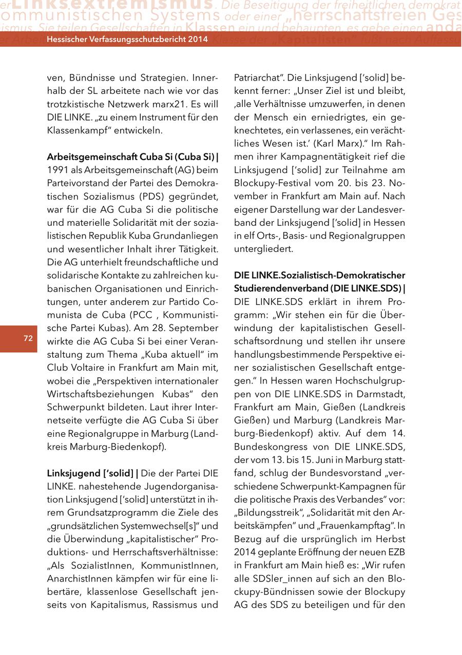 er Linksextremismus . Die Beseitigung der freiheitlichen demokrati ommunistischen Systems oder einer "herrschaftsfreien Ges ismus. Sie teilen Gesellschaften in Klassen ein und behaupten, es gebe einen anda er Arbeiter ("Proletariat") Hessischer durch2014 Verfassungsschutzbericht die Klasse der "Kapitalisten" fußt nach Auffassun ven, Bündnisse und Strategien. InnerPatriarchat". Die Linksjugend ['solid] behalb der SL arbeitete nach wie vor das kennt ferner: "Unser Ziel ist und bleibt' trotzkistische Netzwerk marx21. Es will 'alle Verhältnisse umzuwerfen, in denen DIE LINKE. "zu einem Instrument für den der Mensch ein erniedrigtes, ein geKlassenkampf" entwickeln. knechtetes, ein verlassenes, ein verächtliches Wesen ist.' (Karl Marx)." Im Raharbeitsgemeinschaft cuba Si (cuba Si) | men ihrer Kampagnentätigkeit rief die 1991 als Arbeitsgemeinschaft (AG) beim Linksjugend ['solid] zur Teilnahme am Parteivorstand der Partei des DemokraBlockupy-Festival vom 20. bis 23. Notischen Sozialismus (PDS) gegründet, vember in Frankfurt am Main auf. Nach war für die AG Cuba Si die politische eigener Darstellung war der Landesverund materielle Solidarität mit der soziaband der Linksjugend ['solid] in Hessen listischen Republik Kuba Grundanliegen in elf Orts-, Basisund Regionalgruppen und wesentlicher Inhalt ihrer Tätigkeit. untergliedert. Die AG unterhielt freundschaftliche und solidarische Kontakte zu zahlreichen kuDIe lInKe.Sozialistisch-Demokratischer banischen Organisationen und EinrichStudierendenverband (DIe lInKe.SDS) | tungen, unter anderem zur Partido CoDIE LINKE.SDS erklärt in ihrem Promunista de Cuba (PCC , Kommunistigramm: "Wir stehen ein für die Übersche Partei Kubas). Am 28. September windung der kapitalistischen Gesell72 wirkte die AG Cuba Si bei einer Veranschaftsordnung und stellen ihr unsere staltung zum Thema "Kuba aktuell" im handlungsbestimmende Perspektive eiClub Voltaire in Frankfurt am Main mit, ner sozialistischen Gesellschaft entgewobei die "Perspektiven internationaler gen." In Hessen waren HochschulgrupWirtschaftsbeziehungen Kubas" den pen von DIE LINKE.SDS in Darmstadt, Schwerpunkt bildeten. Laut ihrer InterFrankfurt am Main, Gießen (Landkreis netseite verfügte die AG Cuba Si über Gießen) und Marburg (Landkreis Mareine Regionalgruppe in Marburg (Landburg-Biedenkopf) aktiv. Auf dem 14. kreis Marburg-Biedenkopf). Bundeskongress von DIE LINKE.SDS, der vom 13. bis 15. Juni in Marburg stattlinksjugend ['solid] | Die der Partei DIE fand, schlug der Bundesvorstand "verLINKE. nahestehende Jugendorganisaschiedene Schwerpunkt-Kampagnen für tion Linksjugend ['solid] unterstützt in ihdie politische Praxis des Verbandes" vor: rem Grundsatzprogramm die Ziele des "Bildungsstreik", "Solidarität mit den Ar"grundsätzlichen Systemwechsel[s]" und beitskämpfen" und "Frauenkampftag". In die Überwindung "kapitalistischer" ProBezug auf die ursprünglich im Herbst duktionsund Herrschaftsverhältnisse: 2014 geplante Eröffnung der neuen EZB "Als SozialistInnen, KommunistInnen, in Frankfurt am Main hieß es: "Wir rufen AnarchistInnen kämpfen wir für eine lialle SDSler_innen auf sich an den Blobertäre, klassenlose Gesellschaft jenckupy-Bündnissen sowie der Blockupy seits von Kapitalismus, Rassismus und AG des SDS zu beteiligen und für den
