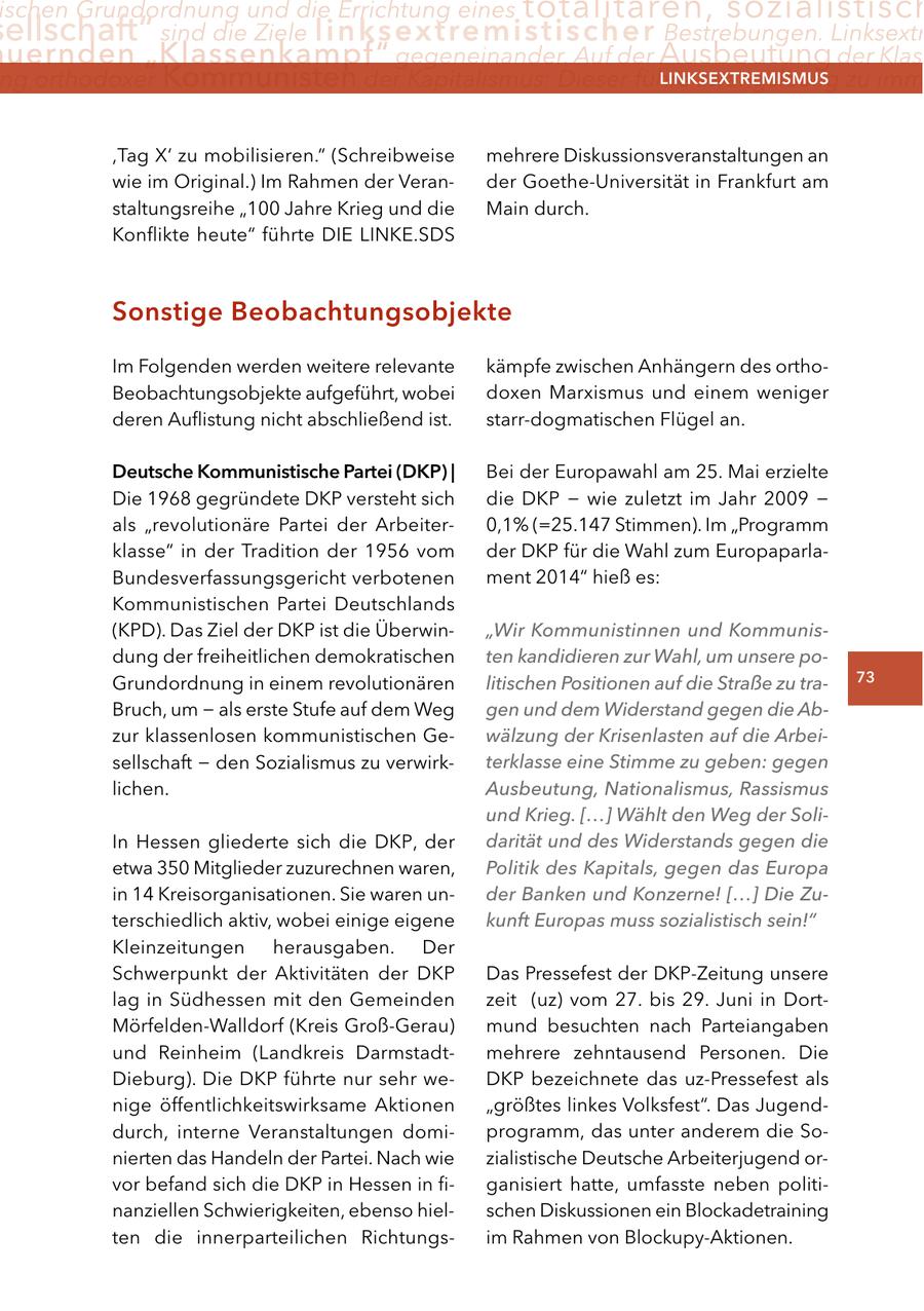 ischen Grundordnung und die Errichtung eines totalitären, sozialistisch ellschaft" sind die Ziele linksextremistischer Bestrebungen. Linksextr uernden "Klassenkampf" gegeneinander. Auf der Ausbeutung der Klass ng orthodoxer Kommunisten der Kapitalismus: Dieser führe zwangsläufig zu imm lInKSextreMISMUS ,Tag X' zu mobilisieren." (Schreibweise mehrere Diskussionsveranstaltungen an wie im Original.) Im Rahmen der Verander Goethe-Universität in Frankfurt am staltungsreihe "100 Jahre Krieg und die Main durch. Konflikte heute" führte DIE LINKE.SDS Sonstige Beobachtungsobjekte Im Folgenden werden weitere relevante kämpfe zwischen Anhängern des orthoBeobachtungsobjekte aufgeführt, wobei doxen Marxismus und einem weniger deren Auflistung nicht abschließend ist. starr-dogmatischen Flügel an. Deutsche Kommunistische Partei (DKP) | Bei der Europawahl am 25. Mai erzielte Die 1968 gegründete DKP versteht sich die DKP - wie zuletzt im Jahr 2009 - als "revolutionäre Partei der Arbeiter0,1% (=25.147 Stimmen). Im "Programm klasse" in der Tradition der 1956 vom der DKP für die Wahl zum EuropaparlaBundesverfassungsgericht verbotenen ment 2014" hieß es: Kommunistischen Partei Deutschlands (KPD). Das Ziel der DKP ist die Überwin"Wir Kommunistinnen und Kommunisdung der freiheitlichen demokratischen ten kandidieren zur Wahl, um unsere poGrundordnung in einem revolutionären litischen Positionen auf die Straße zu tra73 Bruch, um - als erste Stufe auf dem Weg gen und dem Widerstand gegen die Abzur klassenlosen kommunistischen Gewälzung der Krisenlasten auf die Arbeisellschaft - den Sozialismus zu verwirkterklasse eine Stimme zu geben: gegen lichen. Ausbeutung, Nationalismus, Rassismus und Krieg. [...] Wählt den Weg der SoliIn Hessen gliederte sich die DKP, der darität und des Widerstands gegen die etwa 350 Mitglieder zuzurechnen waren, Politik des Kapitals, gegen das Europa in 14 Kreisorganisationen. Sie waren under Banken und Konzerne! [...] Die Zuterschiedlich aktiv, wobei einige eigene kunft Europas muss sozialistisch sein!" Kleinzeitungen herausgaben. Der Schwerpunkt der Aktivitäten der DKP Das Pressefest der DKP-Zeitung unsere lag in Südhessen mit den Gemeinden zeit (uz) vom 27. bis 29. Juni in DortMörfelden-Walldorf (Kreis Groß-Gerau) mund besuchten nach Parteiangaben und Reinheim (Landkreis Darmstadtmehrere zehntausend Personen. Die Dieburg). Die DKP führte nur sehr weDKP bezeichnete das uz-Pressefest als nige öffentlichkeitswirksame Aktionen "größtes linkes Volksfest". Das Jugenddurch, interne Veranstaltungen domiprogramm, das unter anderem die Sonierten das Handeln der Partei. Nach wie zialistische Deutsche Arbeiterjugend orvor befand sich die DKP in Hessen in figanisiert hatte, umfasste neben politinanziellen Schwierigkeiten, ebenso hielschen Diskussionen ein Blockadetraining ten die innerparteilichen Richtungsim Rahmen von Blockupy-Aktionen.