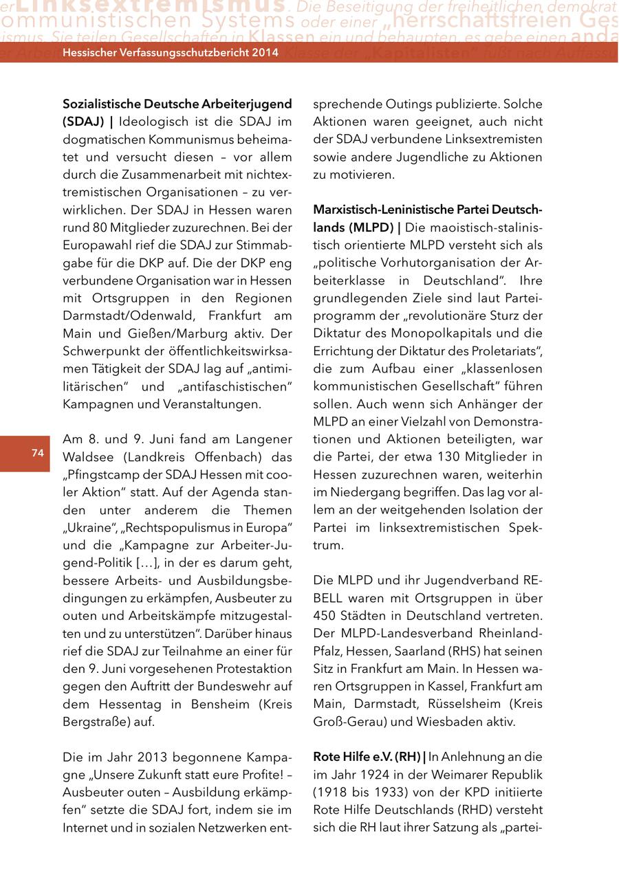 er Linksextremismus . Die Beseitigung der freiheitlichen demokrati ommunistischen Systems oder einer "herrschaftsfreien Ges ismus. Sie teilen Gesellschaften in Klassen ein und behaupten, es gebe einen anda er Arbeiter ("Proletariat") Hessischer durch2014 Verfassungsschutzbericht die Klasse der "Kapitalisten" fußt nach Auffassun Sozialistische Deutsche arbeiterjugend sprechende Outings publizierte. Solche (SDaJ) | Ideologisch ist die SDAJ im Aktionen waren geeignet, auch nicht dogmatischen Kommunismus beheimader SDAJ verbundene Linksextremisten tet und versucht diesen - vor allem sowie andere Jugendliche zu Aktionen durch die Zusammenarbeit mit nichtexzu motivieren. tremistischen Organisationen - zu verwirklichen. Der SDAJ in Hessen waren Marxistisch-leninistische Partei Deutschrund 80 Mitglieder zuzurechnen. Bei der lands (MlPD) | Die maoistisch-stalinisEuropawahl rief die SDAJ zur Stimmabtisch orientierte MLPD versteht sich als gabe für die DKP auf. Die der DKP eng "politische Vorhutorganisation der Arverbundene Organisation war in Hessen beiterklasse in Deutschland". Ihre mit Ortsgruppen in den Regionen grundlegenden Ziele sind laut ParteiDarmstadt/Odenwald, Frankfurt am programm der "revolutionäre Sturz der Main und Gießen/Marburg aktiv. Der Diktatur des Monopolkapitals und die Schwerpunkt der öffentlichkeitswirksaErrichtung der Diktatur des Proletariats", men Tätigkeit der SDAJ lag auf "antimidie zum Aufbau einer "klassenlosen litärischen" und "antifaschistischen" kommunistischen Gesellschaft" führen Kampagnen und Veranstaltungen. sollen. Auch wenn sich Anhänger der MLPD an einer Vielzahl von DemonstraAm 8. und 9. Juni fand am Langener tionen und Aktionen beteiligten, war 74 Waldsee (Landkreis Offenbach) das die Partei, der etwa 130 Mitglieder in "Pfingstcamp der SDAJ Hessen mit cooHessen zuzurechnen waren, weiterhin ler Aktion" statt. Auf der Agenda stanim Niedergang begriffen. Das lag vor alden unter anderem die Themen lem an der weitgehenden Isolation der "Ukraine", "Rechtspopulismus in Europa" Partei im linksextremistischen Spekund die "Kampagne zur Arbeiter-Jutrum. gend-Politik [...], in der es darum geht, bessere Arbeitsund AusbildungsbeDie MLPD und ihr Jugendverband REdingungen zu erkämpfen, Ausbeuter zu BELL waren mit Ortsgruppen in über outen und Arbeitskämpfe mitzugestal450 Städten in Deutschland vertreten. ten und zu unterstützen". Darüber hinaus Der MLPD-Landesverband Rheinlandrief die SDAJ zur Teilnahme an einer für Pfalz, Hessen, Saarland (RHS) hat seinen den 9. Juni vorgesehenen Protestaktion Sitz in Frankfurt am Main. In Hessen wagegen den Auftritt der Bundeswehr auf ren Ortsgruppen in Kassel, Frankfurt am dem Hessentag in Bensheim (Kreis Main, Darmstadt, Rüsselsheim (Kreis Bergstraße) auf. Groß-Gerau) und Wiesbaden aktiv. Die im Jahr 2013 begonnene Kamparote Hilfe e.V. (rH) | In Anlehnung an die gne "Unsere Zukunft statt eure Profite! - im Jahr 1924 in der Weimarer Republik Ausbeuter outen - Ausbildung erkämp(1918 bis 1933) von der KPD initiierte fen" setzte die SDAJ fort, indem sie im Rote Hilfe Deutschlands (RHD) versteht Internet und in sozialen Netzwerken entsich die RH laut ihrer Satzung als "partei-