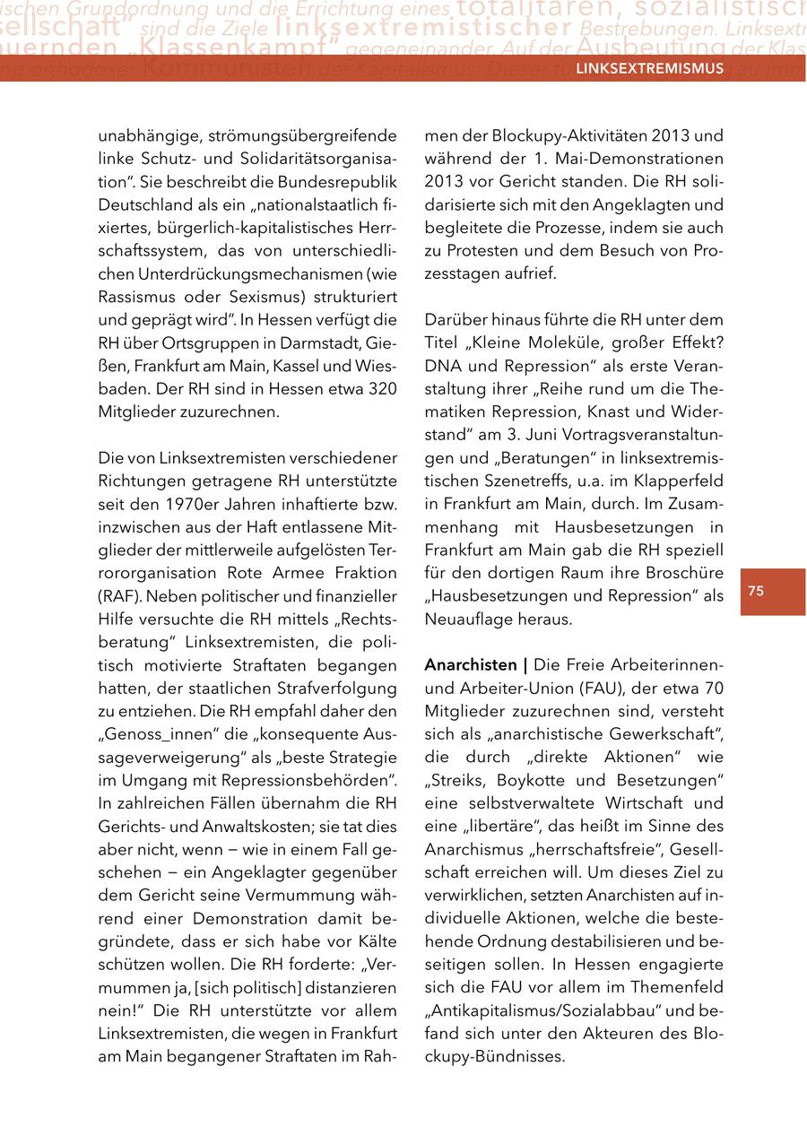 ischen Grundordnung und die Errichtung eines totalitären, sozialistisch ellschaft" sind die Ziele linksextremistischer Bestrebungen. Linksextr uernden "Klassenkampf" gegeneinander. Auf der Ausbeutung der Klass ng orthodoxer Kommunisten der Kapitalismus: Dieser führe zwangsläufig zu imm lInKSextreMISMUS unabhängige, strömungsübergreifende men der Blockupy-Aktivitäten 2013 und linke Schutzund Solidaritätsorganisawährend der 1. Mai-Demonstrationen tion". Sie beschreibt die Bundesrepublik 2013 vor Gericht standen. Die RH soliDeutschland als ein "nationalstaatlich fidarisierte sich mit den Angeklagten und xiertes, bürgerlich-kapitalistisches Herrbegleitete die Prozesse, indem sie auch schaftssystem, das von unterschiedlizu Protesten und dem Besuch von Prochen Unterdrückungsmechanismen (wie zesstagen aufrief. Rassismus oder Sexismus) strukturiert und geprägt wird". In Hessen verfügt die Darüber hinaus führte die RH unter dem RH über Ortsgruppen in Darmstadt, GieTitel "Kleine Moleküle, großer Effekt? ßen, Frankfurt am Main, Kassel und WiesDNA und Repression" als erste Veranbaden. Der RH sind in Hessen etwa 320 staltung ihrer "Reihe rund um die TheMitglieder zuzurechnen. matiken Repression, Knast und Widerstand" am 3. Juni VortragsveranstaltunDie von Linksextremisten verschiedener gen und "Beratungen" in linksextremisRichtungen getragene RH unterstützte tischen Szenetreffs, u.a. im Klapperfeld seit den 1970er Jahren inhaftierte bzw. in Frankfurt am Main, durch. Im Zusaminzwischen aus der Haft entlassene Mitmenhang mit Hausbesetzungen in glieder der mittlerweile aufgelösten TerFrankfurt am Main gab die RH speziell rororganisation Rote Armee Fraktion für den dortigen Raum ihre Broschüre (RAF). Neben politischer und finanzieller "Hausbesetzungen und Repression" als 75 Hilfe versuchte die RH mittels "RechtsNeuauflage heraus. beratung" Linksextremisten, die politisch motivierte Straftaten begangen anarchisten | Die Freie Arbeiterinnenhatten, der staatlichen Strafverfolgung und Arbeiter-Union (FAU), der etwa 70 zu entziehen. Die RH empfahl daher den Mitglieder zuzurechnen sind, versteht "Genoss_innen" die "konsequente Aussich als "anarchistische Gewerkschaft", sageverweigerung" als "beste Strategie die durch "direkte Aktionen" wie im Umgang mit Repressionsbehörden". "Streiks, Boykotte und Besetzungen" In zahlreichen Fällen übernahm die RH eine selbstverwaltete Wirtschaft und Gerichtsund Anwaltskosten; sie tat dies eine "libertäre", das heißt im Sinne des aber nicht, wenn - wie in einem Fall geAnarchismus "herrschaftsfreie", Gesellschehen - ein Angeklagter gegenüber schaft erreichen will. Um dieses Ziel zu dem Gericht seine Vermummung wähverwirklichen, setzten Anarchisten auf inrend einer Demonstration damit bedividuelle Aktionen, welche die bestegründete, dass er sich habe vor Kälte hende Ordnung destabilisieren und beschützen wollen. Die RH forderte: "Verseitigen sollen. In Hessen engagierte mummen ja, [sich politisch] distanzieren sich die FAU vor allem im Themenfeld nein!" Die RH unterstützte vor allem "Antikapitalismus/Sozialabbau" und beLinksextremisten, die wegen in Frankfurt fand sich unter den Akteuren des Bloam Main begangener Straftaten im Rahckupy-Bündnisses.