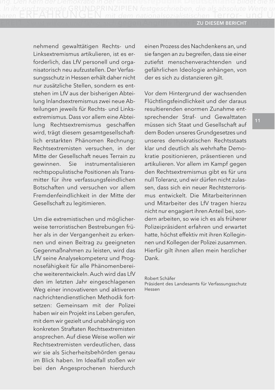 ng. Den Kern der Demokratie in der Bundesrepublik Deutschland bildet die fre . In ihr sind tragende GRUnDPRInZIPIEn festgeschrieben, die als absolute Werte un aren ERFAHRUNGEN mit dem nationalsozialistischen Terrorund Un E R EI T. Sie ist willens und fähig, sich gegen angriffe ihrer Feinde extreMISMUS zU DIeSeM zu verteidige InBerIcHt HeSSen nehmend gewalttätigen Rechtsund einen Prozess des Nachdenkens an, und Linksextremismus artikulieren, ist es ersie fangen an zu begreifen, dass sie einer forderlich, das LfV personell und orgazutiefst menschenverachtenden und nisatorisch neu aufzustellen. Der Verfasgefährlichen Ideologie anhängen, von sungsschutz in Hessen erhält daher nicht der es sich zu distanzieren gilt. nur zusätzliche Stellen, sondern es entstehen im LfV aus der bisherigen AbteiVor dem Hintergrund der wachsenden lung Inlandsextremismus zwei neue AbFlüchtlingsfeindlichkeit und der daraus teilungen jeweils für Rechtsund Linksresultierenden enormen Zunahme entextremismus. Dass vor allem eine Abteisprechender Strafund Gewalttaten 11 lung Rechtsextremismus geschaffen müssen sich Staat und Gesellschaft auf wird, trägt diesem gesamtgesellschaftdem Boden unseres Grundgesetzes und lich erstarkten Phänomen Rechnung: unseres demokratischen Rechtsstaats Rechtsextremisten versuchen, in der klar und deutlich als wehrhafte DemoMitte der Gesellschaft neues Terrain zu kratie positionieren, präsentieren und gewinnen. Sie instrumentalisieren artikulieren. Vor allem im Kampf gegen rechtspopulistische Positionen als Transden Rechtsextremismus gibt es für uns mitter für ihre verfassungsfeindlichen null Toleranz, und wir dürfen nicht zulasBotschaften und versuchen vor allem sen, dass sich ein neuer RechtsterrorisFremdenfeindlichkeit in der Mitte der mus entwickelt. Die Mitarbeiterinnen Gesellschaft zu legitimieren. und Mitarbeiter des LfV tragen hierzu nicht nur engagiert ihren Anteil bei, sonUm die extremistischen und möglicherdern arbeiten, so wie ich es als früherer weise terroristischen Bestrebungen früPolizeipräsident erfahren und erwartet her als in der Vergangenheit zu erkenhatte, höchst effektiv mit ihren Kolleginnen und einen Beitrag zu geeigneten nen und Kollegen der Polizei zusammen. Gegenmaßnahmen zu leisten, wird das Hierfür gilt ihnen allen mein herzlicher LfV seine Analysekompetenz und ProgDank. nosefähigkeit für alle Phänomenbereiche weiterentwickeln. Auch wird das LfV Robert Schäfer den im letzten Jahr eingeschlagenen Präsident des Landesamts für Verfassungsschutz Weg einer innovativeren und aktiveren Hessen nachrichtendienstlichen Methodik fortsetzen: Gemeinsam mit der Polizei haben wir ein Projekt ins Leben gerufen, mit dem wir gezielt und unabhängig von konkreten Straftaten Rechtsextremisten ansprechen. Auf diese Weise wollen wir Rechtsextremisten verdeutlichen, dass wir sie als Sicherheitsbehörden genau im Blick haben. Im Idealfall stoßen wir bei den Angesprochenen hierdurch