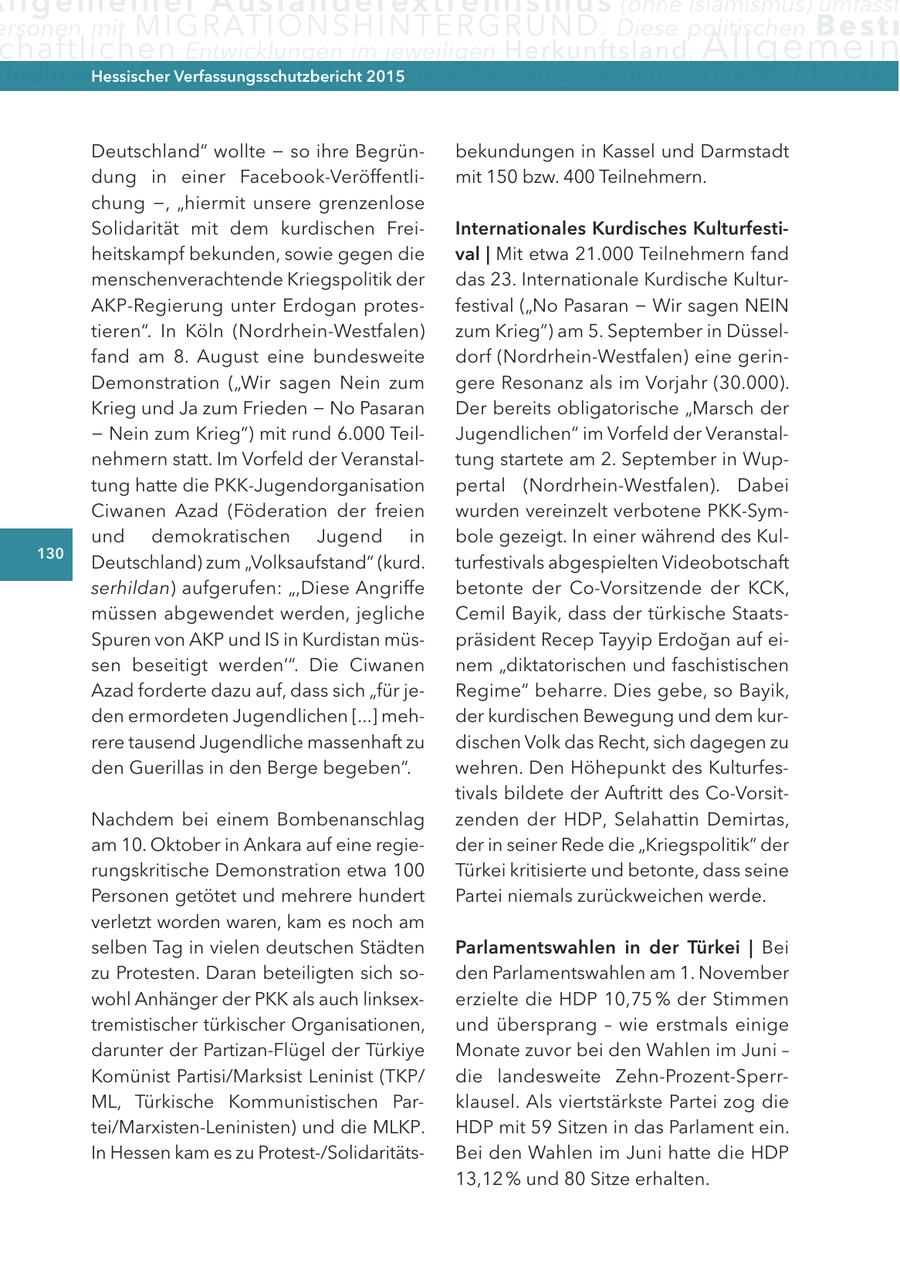 llge m e i n e r a u s l ä n d e rex t re m i s mus (ohne Islamismus) umfasst ersonen mit M I G R AT I O N S H I N T E R G R U N D . Diese politischen B e s t r chaftlichen entwicklungen im jeweiligen Herkunftsland . Allgemein indlichen aktivitäten Hessischer haben sich auf Verfassungsschutzbericht 2015diese Ziele ausgerichtete ORGANISATIONEN Deutschland" wollte - so ihre Begrünbekundungen in Kassel und Darmstadt dung in einer Facebook-Veröffentlimit 150 bzw. 400 Teilnehmern. chung -, "hiermit unsere grenzenlose Solidarität mit dem kurdischen FreiInternationales Kurdisches Kulturfestiheitskampf bekunden, sowie gegen die val | Mit etwa 21.000 Teilnehmern fand menschenverachtende Kriegspolitik der das 23. Internationale Kurdische KulturAKP-Regierung unter Erdogan protesfestival ("No Pasaran - Wir sagen NEIN tieren". In Köln (Nordrhein-Westfalen) zum Krieg") am 5. September in Düsselfand am 8. August eine bundesweite dorf (Nordrhein-Westfalen) eine gerinDemonstration ("Wir sagen Nein zum gere Resonanz als im Vorjahr (30.000). Krieg und Ja zum Frieden - No Pasaran Der bereits obligatorische "Marsch der - Nein zum Krieg") mit rund 6.000 TeilJugendlichen" im Vorfeld der Veranstalnehmern statt. Im Vorfeld der Veranstaltung startete am 2. September in Wuptung hatte die PKK-Jugendorganisation pertal (Nordrhein-Westfalen). Dabei Ciwanen Azad (Föderation der freien wurden vereinzelt verbotene PKK-Symund demokratischen Jugend in bole gezeigt. In einer während des Kul130 Deutschland) zum "Volksaufstand" (kurd. turfestivals abgespielten Videobotschaft serhildan) aufgerufen: ",Diese Angriffe betonte der Co-Vorsitzende der KCK, müssen abgewendet werden, jegliche Cemil Bayik, dass der türkische StaatsSpuren von AKP und IS in Kurdistan müspräsident Recep Tayyip Erdogan auf eisen beseitigt werden'". Die Ciwanen nem "diktatorischen und faschistischen Azad forderte dazu auf, dass sich "für jeRegime" beharre. Dies gebe, so Bayik, den ermordeten Jugendlichen [...] mehder kurdischen Bewegung und dem kurrere tausend Jugendliche massenhaft zu dischen Volk das Recht, sich dagegen zu den Guerillas in den Berge begeben". wehren. Den Höhepunkt des Kulturfestivals bildete der Auftritt des Co-VorsitNachdem bei einem Bombenanschlag zenden der HDP, Selahattin Demirtas, am 10. Oktober in Ankara auf eine regieder in seiner Rede die "Kriegspolitik" der rungskritische Demonstration etwa 100 Türkei kritisierte und betonte, dass seine Personen getötet und mehrere hundert Partei niemals zurückweichen werde. verletzt worden waren, kam es noch am selben Tag in vielen deutschen Städten Parlamentswahlen in der türkei | Bei zu Protesten. Daran beteiligten sich soden Parlamentswahlen am 1. November wohl Anhänger der PKK als auch linksexerzielte die HDP 10,75 % der Stimmen tremistischer türkischer Organisationen, und übersprang - wie erstmals einige darunter der Partizan-Flügel der Türkiye Monate zuvor bei den Wahlen im Juni - Komünist Partisi/Marksist Leninist (TKP/ die landesweite Zehn-Prozent-SperrML, Türkische Kommunistischen Parklausel. Als viertstärkste Partei zog die tei/Marxisten-Leninisten) und die MLKP. HDP mit 59 Sitzen in das Parlament ein. In Hessen kam es zu Protest-/SolidaritätsBei den Wahlen im Juni hatte die HDP 13,12 % und 80 Sitze erhalten.