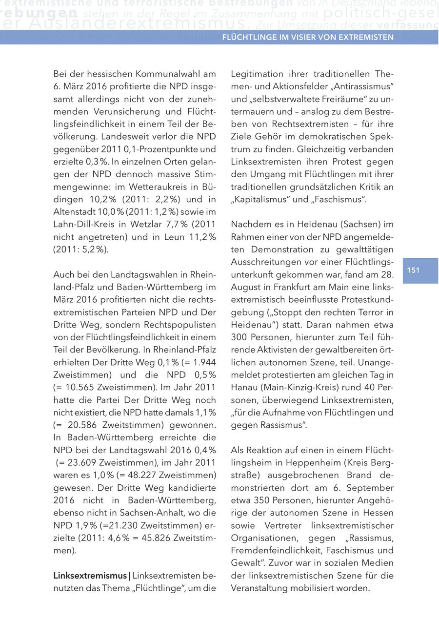 extremistische und terroristische Bestrebungen von in Deutschland lebende re b u n g e n stehen in der Regel im Zusammenhang mit politisch-gesel er Ausländerextremismus. Zur umsetzung dieser verfassung gebildet. Die art der politischen agitationFlÜcHtlInge kann vielfältig sein. IM VISIer Sie VOn reicht von Kundg extreMISten Bei der hessischen Kommunalwahl am Legitimation ihrer traditionellen The6. März 2016 profitierte die NPD insgemenund Aktionsfelder "Antirassismus" samt allerdings nicht von der zunehund "selbstverwaltete Freiräume" zu unmenden Verunsicherung und Flüchttermauern und - analog zu dem Bestrelingsfeindlichkeit in einem Teil der Beben von Rechtsextremisten - für ihre völkerung. Landesweit verlor die NPD Ziele Gehör im demokratischen Spekgegenüber 2011 0,1-Prozentpunkte und trum zu finden. Gleichzeitig verbanden erzielte 0,3 %. In einzelnen Orten gelanLinksextremisten ihren Protest gegen gen der NPD dennoch massive Stimden Umgang mit Flüchtlingen mit ihrer mengewinne: im Wetteraukreis in Bütraditionellen grundsätzlichen Kritik an dingen 10,2 % (2011: 2,2 %) und in "Kapitalismus" und "Faschismus". Altenstadt 10,0 % (2011: 1,2 %) sowie im Lahn-Dill-Kreis in Wetzlar 7,7 % (2011 Nachdem es in Heidenau (Sachsen) im nicht angetreten) und in Leun 11,2 % Rahmen einer von der NPD angemelde(2011: 5,2 %). ten Demonstration zu gewalttätigen Ausschreitungen vor einer Flüchtlings151 Auch bei den Landtagswahlen in Rheinunterkunft gekommen war, fand am 28. land-Pfalz und Baden-Württemberg im August in Frankfurt am Main eine linksMärz 2016 profitierten nicht die rechtsextremistisch beeinflusste Protestkundextremistischen Parteien NPD und Der gebung ("Stoppt den rechten Terror in Dritte Weg, sondern Rechtspopulisten Heidenau") statt. Daran nahmen etwa von der Flüchtlingsfeindlichkeit in einem 300 Personen, hierunter zum Teil fühTeil der Bevölkerung. In Rheinland-Pfalz rende Aktivisten der gewaltbereiten örterhielten Der Dritte Weg 0,1 % (= 1.944 lichen autonomen Szene, teil. UnangeZweistimmen) und die NPD 0,5 % meldet protestierten am gleichen Tag in (= 10.565 Zweistimmen). Im Jahr 2011 Hanau (Main-Kinzig-Kreis) rund 40 Perhatte die Partei Der Dritte Weg noch sonen, überwiegend Linksextremisten, nicht existiert, die NPD hatte damals 1,1 % "für die Aufnahme von Flüchtlingen und (= 20.586 Zweitstimmen) gewonnen. gegen Rassismus". In Baden-Württemberg erreichte die NPD bei der Landtagswahl 2016 0,4 % Als Reaktion auf einen in einem Flücht(= 23.609 Zweistimmen), im Jahr 2011 lingsheim in Heppenheim (Kreis Bergwaren es 1,0 % (= 48.227 Zweistimmen) straße) ausgebrochenen Brand degewesen. Der Dritte Weg kandidierte monstrierten dort am 6. September 2016 nicht in Baden-Württemberg, etwa 350 Personen, hierunter Angehöebenso nicht in Sachsen-Anhalt, wo die rige der autonomen Szene in Hessen NPD 1,9 % (=21.230 Zweitstimmen) ersowie Vertreter linksextremistischer zielte (2011: 4,6 % = 45.826 ZweitstimOrganisationen, gegen "Rassismus, men). Fremdenfeindlichkeit, Faschismus und Gewalt". Zuvor war in sozialen Medien linksextremismus | Linksextremisten beder linksextremistischen Szene für die nutzten das Thema "Flüchtlinge", um die Veranstaltung mobilisiert worden.