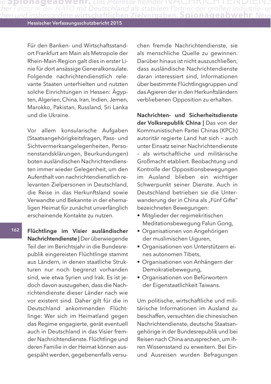 ie Spionageabwehr. Das Interesse fremder NACHRICHTENDIENS her Faktor in der natO mit Deutschland als stabilem Partner der großen Industrieun hen und insbesondere wirtschaftlichen zielvorgaben. Spionageabwehr . neue ien stehen im Zentrum Hessischer ihrer Spionageaktivitäten Verfassungsschutzbericht 2015 . nach wie vor spähen fremd Für den Bankenund Wirtschaftsstandchen fremde Nachrichtendienste, sie ort Frankfurt am Main als Metropole der als menschliche Quelle zu gewinnen. Rhein-Main-Region galt dies in erster LiDarüber hinaus ist nicht auszuschließen, nie für dort ansässige Generalkonsulate. dass ausländische Nachrichtendienste Folgende nachrichtendienstlich reledaran interessiert sind, Informationen vante Staaten unterhielten und nutzten über bestimmte Flüchtlingsgruppen und solche Einrichtungen in Hessen: Ägypdas Agieren der in den Herkunftsländern ten, Algerien, China, Iran, Indien, Jemen, verbliebenen Opposition zu erhalten. Marokko, Pakistan, Russland, Sri Lanka und die Ukraine. nachrichtenund Sicherheitsdienste der Volksrepublik china | Das von der Vor allem konsularische Aufgaben Kommunistischen Partei Chinas (KPCh) (Staatsangehörigkeitsfragen, Passund autoritär regierte Land hat sich - auch Sichtvermerksangelegenheiten, Persounter Einsatz seiner Nachrichtendienste nenstandsklärungen, Beurkundungen) - als wirtschaftliche und militärische boten ausländischen NachrichtendiensGroßmacht etabliert. Beobachtung und ten immer wieder Gelegenheit, um den Kontrolle der Oppositionsbewegungen Aufenthalt von nachrichtendienstlich reim Ausland blieben ein wichtiger levanten Zielpersonen in Deutschland, Schwerpunkt seiner Dienste. Auch in die Reise in das Herkunftsland sowie Deutschland betrieben sie die UnterVerwandte und Bekannte in der ehemawanderung der in China als "Fünf Gifte" ligen Heimat für zunächst unverfänglich bezeichneten Bewegungen: erscheinende Kontakte zu nutzen. * Mitglieder der regimekritischen Meditationsbewegung Falun Gong, 162 Flüchtlinge im Visier ausländischer * Organisationen von Angehörigen nachrichtendienste | Der überwiegende der muslimischen Uiguren, Teil der im Berichtsjahr in die Bundesre- * Organisationen von Unterstützern eipublik eingereisten Flüchtlinge stammt nes autonomen Tibets, aus Ländern, in denen staatliche Struk- * Organisationen von Anhängern der turen nur noch begrenzt vorhanden Demokratiebewegung, sind, wie etwa Syrien und Irak. Es ist je- * Organisationen von Befürwortern doch davon auszugehen, dass die Nachder Eigenstaatlichkeit Taiwans. richtendienste dieser Länder nach wie vor existent sind. Daher gilt für die in Um politische, wirtschaftliche und miliDeutschland ankommenden Flüchttärische Informationen im Ausland zu linge: Wer sich im Heimatland gegen beschaffen, versuchten die chinesischen das Regime engagierte, gerät eventuell Nachrichtendienste, deutsche Staatsanauch in Deutschland in das Visier fremgehörige in der Bundesrepublik und bei der Nachrichtendienste. Flüchtlinge und Reisen nach China anzusprechen, um ihderen Familie in der Heimat können ausren Wissensstand zu erweitern. Bei Eingespäht werden, gegebenenfalls versuund Ausreisen wurden Befragungen