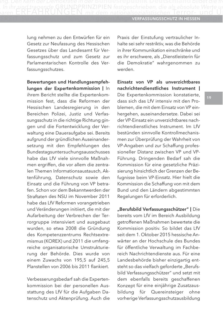 ng. Den Kern der Demokratie in der Bundesrepublik Deutschland bildet die fre . In ihr sind tragende GRUnDPRInZIPIEn festgeschrieben, die als absolute Werte un aren ERFAHRUNGEN mit dem nationalsozialistischen Terrorund Un E R EI T. Sie ist willens und fähig, sich gegen angriffe ihrer Feinde zu VerFaSSUngSScHUtz extreMISMUS verteidige In HeSSen lung nehmen zu den Entwürfen für ein Praxis der Einstufung vertraulicher InGesetz zur Neufassung des Hessischen halte sei sehr restriktiv, was die Behörde Gesetzes über das Landesamt für Verin ihrer Kommunikation einschränke und fassungsschutz und zum Gesetz zur es ihr erschwere, als "Dienstleisterin für Parlamentarischen Kontrolle des Verdie Demokratie" wahrgenommen zu fassungsschutzes. werden. Bewertungen und Handlungsempfeheinsatz von VP als unverzichtbares lungen der expertenkommission | In nachrichtendienstliches Instrument | ihrem Bericht stellte die ExpertenkomDie Expertenkommission konstatierte, 19 mission fest, dass die Reformen der dass sich das LfV intensiv mit den ProHessischen Landesregierung in den blemen, die mit dem Einsatz von VP einBereichen Polizei, Justiz und Verfashergehen, auseinandersetze. Dabei sei sungsschutz in die richtige Richtung ginder VP-Einsatz ein unverzichtbares nachgen und die Fortentwicklung der Verrichtendienstliches Instrument. Im LfV waltung eine Daueraufgabe sei. Bereits bestünden sinnvolle Kontrollmechanisaufgrund der gründlichen Auseinandermen zur Überprüfung der Wahrheit von setzung mit den Empfehlungen des VP-Angaben und zur Schaffung profesBundestagsuntersuchungsausschusses sioneller Distanz zwischen VP und VPhabe das LfV viele sinnvolle MaßnahFührung. Dringenden Bedarf sah die men ergriffen, die vor allem die zentraKommission für eine gesetzliche Präzilen Themen Informationsaustausch, Aksierung hinsichtlich der Grenzen der Betenführung, Datenschutz sowie den fugnisse beim VP-Einsatz. Hier hielt die Einsatz und die Führung von VP betraKommission die Schaffung von mit dem fen. Schon vor dem Bekanntwerden der Bund und den Ländern abgestimmten Straftaten des NSU im November 2011 Regelungen für erforderlich. habe das LfV Reformen vorangetrieben und Veränderungen initiiert, die mit der "Berufsbild Verfassungsschützer" | Die Aufarbeitung der Verbrechen der Terbereits vom LfV im Bereich Ausbildung rorgruppe intensiviert und ausgebaut getroffenen Maßnahmen bewertete die wurden, so etwa 2008 die Gründung Kommission positiv. So bildet das LfV des Kompetenzzentrums Rechtsextreseit dem 1. Oktober 2015 hessische Anmismus (KOREX) und 2011 die umfangwärter an der Hochschule des Bundes reiche organisatorische Umstrukturiefür öffentliche Verwaltung im Fachberung der Behörde. Dies wurde von reich Nachrichtendienste aus. Für eine einem Zuwachs von 195,5 auf 245,5 Landesbehörde bisher einzigartig entPlanstellen von 2006 bis 2011 flankiert. steht so das vielfach geforderte "Berufsbild Verfassungsschützer" und setzt mit Verbesserungsbedarf sah die Expertendem ebenfalls bereits geschaffenen kommission bei der personellen AusKonzept für eine einjährige Zusatzausstattung des LfV für die Aufgaben Dabildung für Quereinsteiger ohne tenschutz und Aktenprüfung. Auch die vorherige Verfassungsschutzausbildung