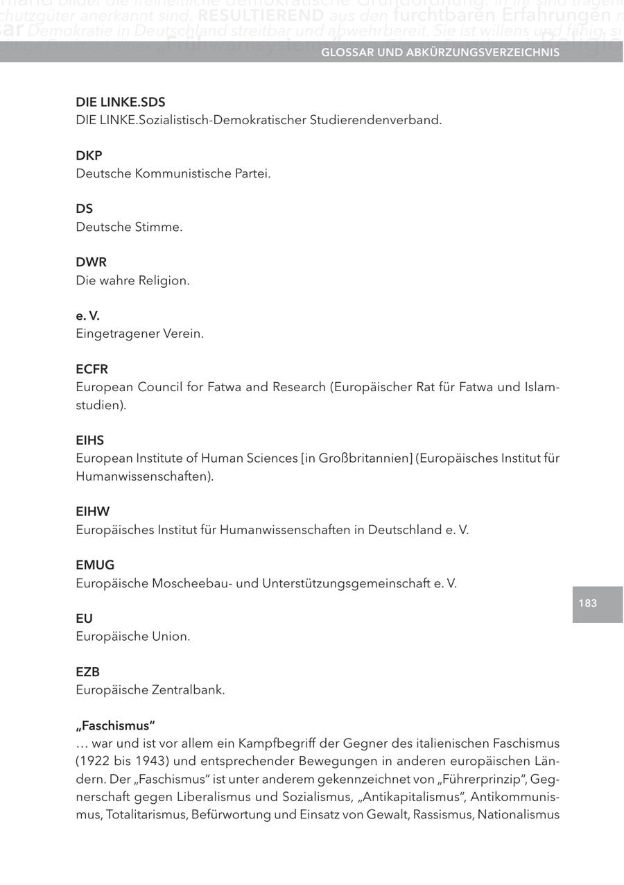 chutzgüter anerkannt sind. reSUltIerenD aus den furchtbaren Erfahrungen m ar Demokratie in Deutschland streitbar und abwehrbereit. Sie ist willens und fähig, sic chtige Funktion eines "Frühwarnsystems" inne.UnD glOSSar Glossar Der Islam als aBKÜrzUngSVerzeIcHnIS Religio DIe lInKe.SDS DIE LINKE.Sozialistisch-Demokratischer Studierendenverband. DKP Deutsche Kommunistische Partei. DS Deutsche Stimme. DWr Die wahre Religion. e. V. Eingetragener Verein. ecFr European Council for Fatwa and Research (Europäischer Rat für Fatwa und Islamstudien). eIHS European Institute of Human Sciences [in Großbritannien] (Europäisches Institut für Humanwissenschaften). eIHW Europäisches Institut für Humanwissenschaften in Deutschland e. V. eMUg Europäische Moscheebauund Unterstützungsgemeinschaft e. V. 183 eU Europäische Union. ezB Europäische Zentralbank. "Faschismus" ... war und ist vor allem ein Kampfbegriff der Gegner des italienischen Faschismus (1922 bis 1943) und entsprechender Bewegungen in anderen europäischen Ländern. Der "Faschismus" ist unter anderem gekennzeichnet von "Führerprinzip", Gegnerschaft gegen Liberalismus und Sozialismus, "Antikapitalismus", Antikommunismus, Totalitarismus, Befürwortung und Einsatz von Gewalt, Rassismus, Nationalismus