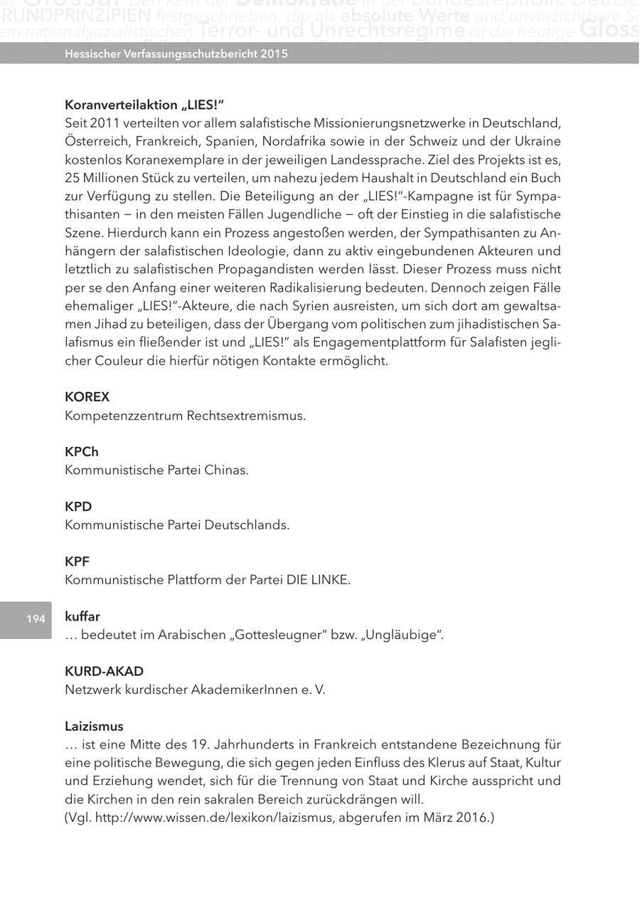 as RUnDPRInZIPIEn festgeschrieben, die als absolute Werte und unverzichtbare Sc em nationalsozialistischen Terrorund Unrechtsregime ist die heutige gloss egen angriffe ihrer Hessischer Feinde zu verteidigen. Verfassungsschutzbericht 2015 Der Verfassungsschutz hat hierbei die wic Koranverteilaktion "lIeS!" Seit 2011 verteilten vor allem salafistische Missionierungsnetzwerke in Deutschland, Österreich, Frankreich, Spanien, Nordafrika sowie in der Schweiz und der Ukraine kostenlos Koranexemplare in der jeweiligen Landessprache. Ziel des Projekts ist es, 25 Millionen Stück zu verteilen, um nahezu jedem Haushalt in Deutschland ein Buch zur Verfügung zu stellen. Die Beteiligung an der "LIES!"-Kampagne ist für Sympathisanten - in den meisten Fällen Jugendliche - oft der Einstieg in die salafistische Szene. Hierdurch kann ein Prozess angestoßen werden, der Sympathisanten zu Anhängern der salafistischen Ideologie, dann zu aktiv eingebundenen Akteuren und letztlich zu salafistischen Propagandisten werden lässt. Dieser Prozess muss nicht per se den Anfang einer weiteren Radikalisierung bedeuten. Dennoch zeigen Fälle ehemaliger "LIES!"-Akteure, die nach Syrien ausreisten, um sich dort am gewaltsamen Jihad zu beteiligen, dass der Übergang vom politischen zum jihadistischen Salafismus ein fließender ist und "LIES!" als Engagementplattform für Salafisten jeglicher Couleur die hierfür nötigen Kontakte ermöglicht. KOrex Kompetenzzentrum Rechtsextremismus. KPch Kommunistische Partei Chinas. KPD Kommunistische Partei Deutschlands. KPF Kommunistische Plattform der Partei DIE LINKE. 194 kuffar ... bedeutet im Arabischen "Gottesleugner" bzw. "Ungläubige". KUrD-aKaD Netzwerk kurdischer AkademikerInnen e. V. laizismus ... ist eine Mitte des 19. Jahrhunderts in Frankreich entstandene Bezeichnung für eine politische Bewegung, die sich gegen jeden Einfluss des Klerus auf Staat, Kultur und Erziehung wendet, sich für die Trennung von Staat und Kirche ausspricht und die Kirchen in den rein sakralen Bereich zurückdrängen will. (Vgl. http://www.wissen.de/lexikon/laizismus, abgerufen im März 2016.)