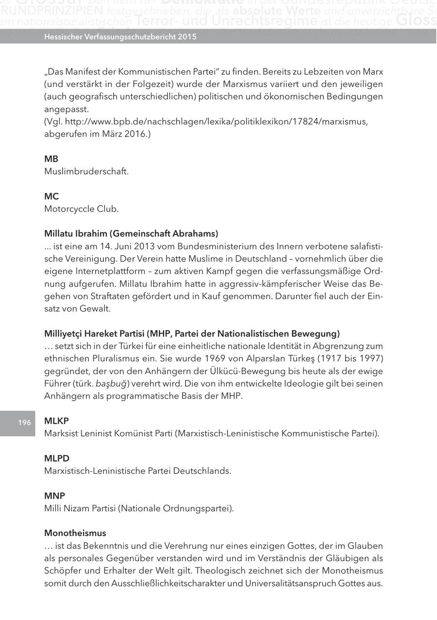 as RUnDPRInZIPIEn festgeschrieben, die als absolute Werte und unverzichtbare Sc em nationalsozialistischen Terrorund Unrechtsregime ist die heutige gloss egen angriffe Hessischerihrer Feinde zu verteidigen. Verfassungsschutzbericht 2015 Der Verfassungsschutz hat hierbei die wic "Das Manifest der Kommunistischen Partei" zu finden. Bereits zu Lebzeiten von Marx (und verstärkt in der Folgezeit) wurde der Marxismus variiert und den jeweiligen (auch geografisch unterschiedlichen) politischen und ökonomischen Bedingungen angepasst. (Vgl. http://www.bpb.de/nachschlagen/lexika/politiklexikon/17824/marxismus, abgerufen im März 2016.) MB Muslimbruderschaft. Mc Motorcyccle Club. Millatu Ibrahim (gemeinschaft abrahams) ... ist eine am 14. Juni 2013 vom Bundesministerium des Innern verbotene salafistische Vereinigung. Der Verein hatte Muslime in Deutschland - vornehmlich über die eigene Internetplattform - zum aktiven Kampf gegen die verfassungsmäßige Ordnung aufgerufen. Millatu Ibrahim hatte in aggressiv-kämpferischer Weise das Begehen von Straftaten gefördert und in Kauf genommen. Darunter fiel auch der Einsatz von Gewalt. Milliyetci Hareket Partisi (MHP, Partei der nationalistischen Bewegung) ... setzt sich in der Türkei für eine einheitliche nationale Identität in Abgrenzung zum ethnischen Pluralismus ein. Sie wurde 1969 von Alparslan Türkes (1917 bis 1997) gegründet, der von den Anhängern der Ülkücü-Bewegung bis heute als der ewige Führer (türk. basbug) verehrt wird. Die von ihm entwickelte Ideologie gilt bei seinen Anhängern als programmatische Basis der MHP. 196 MlKP Marksist Leninist Komünist Parti (Marxistisch-Leninistische Kommunistische Partei). MlPD Marxistisch-Leninistische Partei Deutschlands. MnP Milli Nizam Partisi (Nationale Ordnungspartei). Monotheismus ... ist das Bekenntnis und die Verehrung nur eines einzigen Gottes, der im Glauben als personales Gegenüber verstanden wird und im Verständnis der Gläubigen als Schöpfer und Erhalter der Welt gilt. Theologisch zeichnet sich der Monotheismus somit durch den Ausschließlichkeitscharakter und Universalitätsanspruch Gottes aus.