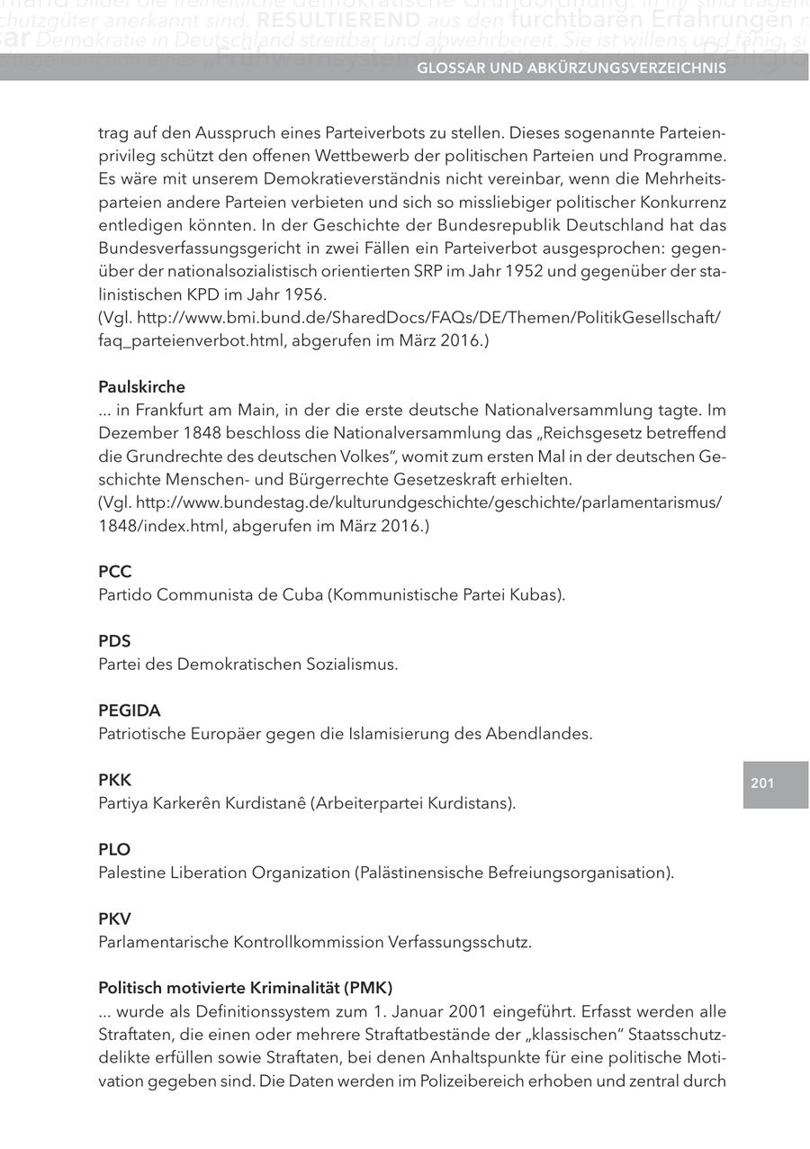 chutzgüter anerkannt sind. reSUltIerenD aus den furchtbaren Erfahrungen m ar Demokratie in Deutschland streitbar und abwehrbereit. Sie ist willens und fähig, sic chtige Funktion eines "Frühwarnsystems" inne.UnD glOSSar Glossar Der Islam als aBKÜrzUngSVerzeIcHnIS Religio trag auf den Ausspruch eines Parteiverbots zu stellen. Dieses sogenannte Parteienprivileg schützt den offenen Wettbewerb der politischen Parteien und Programme. Es wäre mit unserem Demokratieverständnis nicht vereinbar, wenn die Mehrheitsparteien andere Parteien verbieten und sich so missliebiger politischer Konkurrenz entledigen könnten. In der Geschichte der Bundesrepublik Deutschland hat das Bundesverfassungsgericht in zwei Fällen ein Parteiverbot ausgesprochen: gegenüber der nationalsozialistisch orientierten SRP im Jahr 1952 und gegenüber der stalinistischen KPD im Jahr 1956. (Vgl. http://www.bmi.bund.de/SharedDocs/FAQs/DE/Themen/PolitikGesellschaft/ faq_parteienverbot.html, abgerufen im März 2016.) Paulskirche ... in Frankfurt am Main, in der die erste deutsche Nationalversammlung tagte. Im Dezember 1848 beschloss die Nationalversammlung das "Reichsgesetz betreffend die Grundrechte des deutschen Volkes", womit zum ersten Mal in der deutschen Geschichte Menschenund Bürgerrechte Gesetzeskraft erhielten. (Vgl. http://www.bundestag.de/kulturundgeschichte/geschichte/parlamentarismus/ 1848/index.html, abgerufen im März 2016.) Pcc Partido Communista de Cuba (Kommunistische Partei Kubas). PDS Partei des Demokratischen Sozialismus. PegIDa Patriotische Europäer gegen die Islamisierung des Abendlandes. PKK 201 Partiya Karkeren Kurdistane (Arbeiterpartei Kurdistans). PlO Palestine Liberation Organization (Palästinensische Befreiungsorganisation). PKV Parlamentarische Kontrollkommission Verfassungsschutz. Politisch motivierte Kriminalität (PMK) ... wurde als Definitionssystem zum 1. Januar 2001 eingeführt. Erfasst werden alle Straftaten, die einen oder mehrere Straftatbestände der "klassischen" Staatsschutzdelikte erfüllen sowie Straftaten, bei denen Anhaltspunkte für eine politische Motivation gegeben sind. Die Daten werden im Polizeibereich erhoben und zentral durch