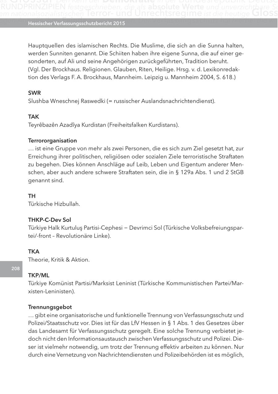 as RUnDPRInZIPIEn festgeschrieben, die als absolute Werte und unverzichtbare Sc em nationalsozialistischen Terrorund Unrechtsregime ist die heutige gloss egen angriffe ihrer Hessischer Feinde zu verteidigen. Verfassungsschutzbericht 2015 Der Verfassungsschutz hat hierbei die wic Hauptquellen des islamischen Rechts. Die Muslime, die sich an die Sunna halten, werden Sunniten genannt. Die Schiiten haben ihre eigene Sunna, die auf einer gesonderten, auf Ali und seine Angehörigen zurückgeführten, Tradition beruht. (Vgl. Der Brockhaus. Religionen. Glauben, Riten, Heilige. Hrsg. v. d. Lexikonredaktion des Verlags F. A. Brockhaus, Mannheim. Leipzig u. Mannheim 2004, S. 618.) SWr Slushba Wneschnej Raswedki (= russischer Auslandsnachrichtendienst). taK Teyrebazen Azadiya Kurdistan (Freiheitsfalken Kurdistans). terrororganisation ... ist eine Gruppe von mehr als zwei Personen, die es sich zum Ziel gesetzt hat, zur Erreichung ihrer politischen, religiösen oder sozialen Ziele terroristische Straftaten zu begehen. Dies können Anschläge auf Leib, Leben und Eigentum anderer Menschen, aber auch andere schwere Straftaten sein, die in SS 129a Abs. 1 und 2 StGB genannt sind. tH Türkische Hizbullah. tHKP-c-Dev Sol Türkiye Halk Kurtulus Partisi-Cephesi - Devrimci Sol (Türkische Volksbefreiungspartei/-front - Revolutionäre Linke). tKa Theorie, Kritik & Aktion. 208 tKP/Ml Türkiye Komünist Partisi/Marksist Leninist (Türkische Kommunistischen Partei/Marxisten-Leninisten). trennungsgebot ... gibt eine organisatorische und funktionelle Trennung von Verfassungsschutz und Polizei/Staatsschutz vor. Dies ist für das LfV Hessen in SS 1 Abs. 1 des Gesetzes über das Landesamt für Verfassungsschutz geregelt. Eine solche Trennung verbietet jedoch nicht den Informationsaustausch zwischen Verfassungsschutz und Polizei. Dieser ist vielmehr notwendig, um trotz der Trennung effektiv arbeiten zu können. Nur durch eine Vernetzung von Nachrichtendiensten und Polizeibehörden ist es möglich,