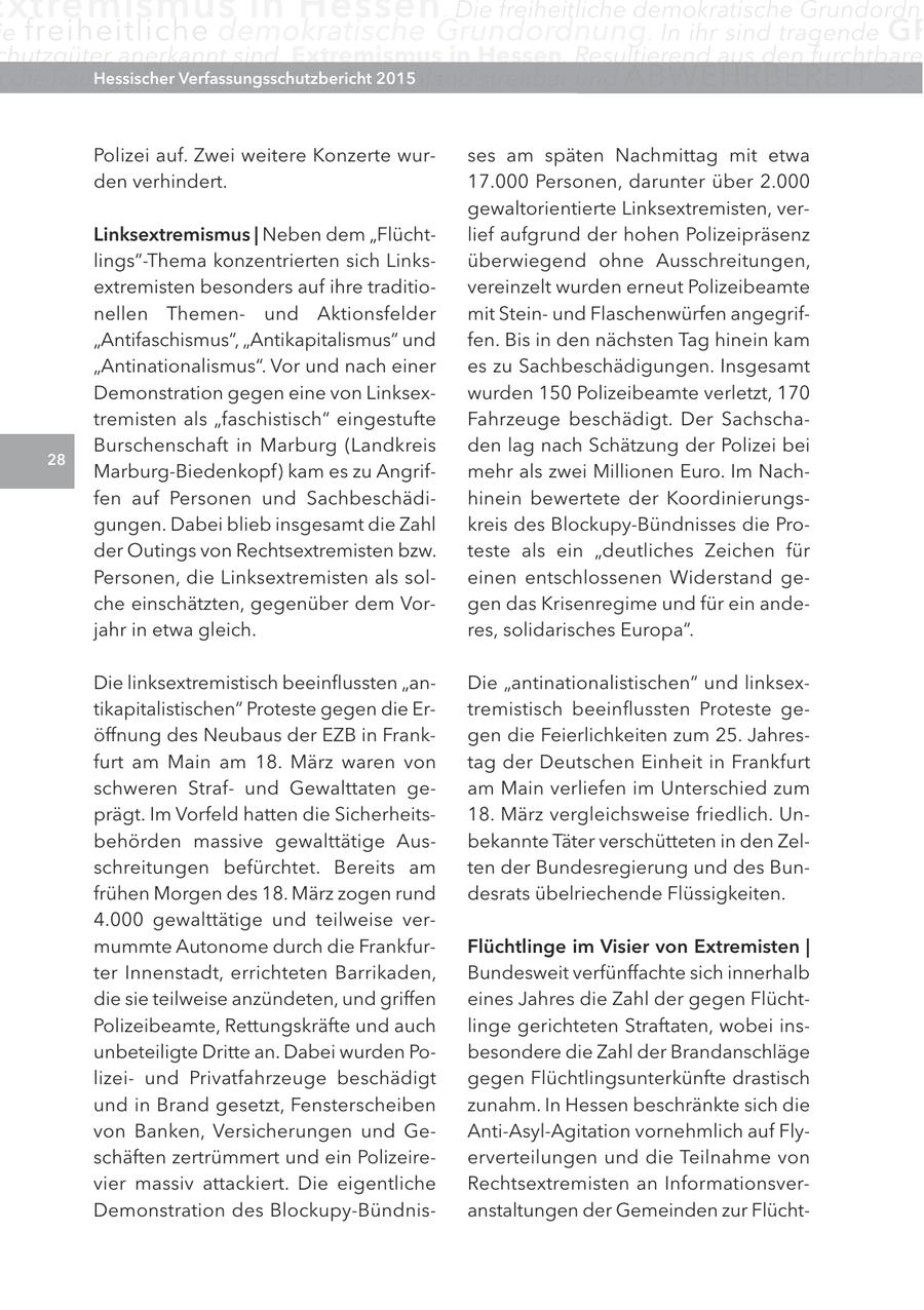 xtremismus in Hessen . Die freiheitliche demokratische Grundordn e freiheitliche demokratische Grundordnung. In ihr sind tragende gr chutzgüter anerkannt sind. Extremismus in Hessen. Resultierend aus den furchtbare t die heutige Demokratie Hessischer 2015 land streitbar und ABWEHRBEREIT . Sie in Deutsch Verfassungsschutzbericht Polizei auf. Zwei weitere Konzerte wurses am späten Nachmittag mit etwa den verhindert. 17.000 Personen, darunter über 2.000 gewaltorientierte Linksextremisten, verlinksextremismus | Neben dem "Flüchtlief aufgrund der hohen Polizeipräsenz lings"-Thema konzentrierten sich Linksüberwiegend ohne Ausschreitungen, extremisten besonders auf ihre traditiovereinzelt wurden erneut Polizeibeamte nellen Themenund Aktionsfelder mit Steinund Flaschenwürfen angegrif"Antifaschismus", "Antikapitalismus" und fen. Bis in den nächsten Tag hinein kam "Antinationalismus". Vor und nach einer es zu Sachbeschädigungen. Insgesamt Demonstration gegen eine von Linksexwurden 150 Polizeibeamte verletzt, 170 tremisten als "faschistisch" eingestufte Fahrzeuge beschädigt. Der SachschaBurschenschaft in Marburg (Landkreis den lag nach Schätzung der Polizei bei 28 Marburg-Biedenkopf) kam es zu Angrifmehr als zwei Millionen Euro. Im Nachfen auf Personen und Sachbeschädihinein bewertete der Koordinierungsgungen. Dabei blieb insgesamt die Zahl kreis des Blockupy-Bündnisses die Proder Outings von Rechtsextremisten bzw. teste als ein "deutliches Zeichen für Personen, die Linksextremisten als soleinen entschlossenen Widerstand geche einschätzten, gegenüber dem Vorgen das Krisenregime und für ein andejahr in etwa gleich. res, solidarisches Europa". Die linksextremistisch beeinflussten "anDie "antinationalistischen" und linksextikapitalistischen" Proteste gegen die Ertremistisch beeinflussten Proteste geöffnung des Neubaus der EZB in Frankgen die Feierlichkeiten zum 25. Jahresfurt am Main am 18. März waren von tag der Deutschen Einheit in Frankfurt schweren Strafund Gewalttaten geam Main verliefen im Unterschied zum prägt. Im Vorfeld hatten die Sicherheits18. März vergleichsweise friedlich. Unbehörden massive gewalttätige Ausbekannte Täter verschütteten in den Zelschreitungen befürchtet. Bereits am ten der Bundesregierung und des Bunfrühen Morgen des 18. März zogen rund desrats übelriechende Flüssigkeiten. 4.000 gewalttätige und teilweise vermummte Autonome durch die FrankfurFlüchtlinge im Visier von extremisten | ter Innenstadt, errichteten Barrikaden, Bundesweit verfünffachte sich innerhalb die sie teilweise anzündeten, und griffen eines Jahres die Zahl der gegen FlüchtPolizeibeamte, Rettungskräfte und auch linge gerichteten Straftaten, wobei insunbeteiligte Dritte an. Dabei wurden Pobesondere die Zahl der Brandanschläge lizeiund Privatfahrzeuge beschädigt gegen Flüchtlingsunterkünfte drastisch und in Brand gesetzt, Fensterscheiben zunahm. In Hessen beschränkte sich die von Banken, Versicherungen und GeAnti-Asyl-Agitation vornehmlich auf Flyschäften zertrümmert und ein Polizeireerverteilungen und die Teilnahme von vier massiv attackiert. Die eigentliche Rechtsextremisten an InformationsverDemonstration des Blockupy-Bündnisanstaltungen der Gemeinden zur Flücht-