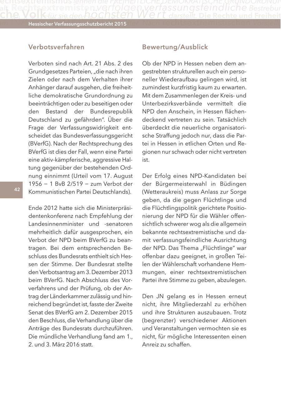 echtsextremismus lehnen die FReIHeItlIcHe DeMOKRatIScHe GRunDORDnun alt. Rechtsextremisten verfolgen verfassungsfeindliche Bestrebun che Volk für sie den höchsten Wert darstellt. Die Rechte und Freiheit m NATIONALISMUS unter. nach rechtsextremistischen Vorstellu Hessischer Verfassungsschutzbericht 2015 Verbotsverfahren Bewertung/ausblick Verboten sind nach Art. 21 Abs. 2 des Ob der NPD in Hessen neben dem anGrundgesetzes Parteien, "die nach ihren gestrebten strukturellen auch ein persoZielen oder nach dem Verhalten ihrer neller Wiederaufbau gelingen wird, ist Anhänger darauf ausgehen, die freiheitzumindest kurzfristig kaum zu erwarten. liche demokratische Grundordnung zu Mit dem Zusammenlegen der Kreisund beeinträchtigen oder zu beseitigen oder Unterbezirksverbände vermittelt die den Bestand der Bundesrepublik NPD den Anschein, in Hessen flächenDeutschland zu gefährden". Über die deckend vertreten zu sein. Tatsächlich Frage der Verfassungswidrigkeit entüberdeckt die neuerliche organisatorischeidet das Bundesverfassungsgericht sche Straffung jedoch nur, dass die Par(BVerfG). Nach der Rechtsprechung des tei in Hessen in etlichen Orten und ReBVerfG ist dies der Fall, wenn eine Partei gionen nur schwach oder nicht vertreten eine aktiv-kämpferische, aggressive Halist. tung gegenüber der bestehenden Ordnung einnimmt (Urteil vom 17. August Der Erfolg eines NPD-Kandidaten bei 1956 - 1 BvB 2/519 - zum Verbot der der Bürgermeisterwahl in Büdingen 42 Kommunistischen Partei Deutschlands). (Wetteraukreis) muss Anlass zur Sorge geben, da die gegen Flüchtlinge und Ende 2012 hatte sich die Ministerpräsidie Flüchtlingspolitik gerichtete Positiodentenkonferenz nach Empfehlung der nierung der NPD für die Wähler offenLandesinnenminister und -senatoren sichtlich schwerer wog als die allgemein mehrheitlich dafür ausgesprochen, ein bekannte rechtsextremistische und daVerbot der NPD beim BVerfG zu beanmit verfassungsfeindliche Ausrichtung tragen. Bei dem entsprechenden Beder NPD. Das Thema "Flüchtlinge" war schluss des Bundesrats enthielt sich Hesoffenbar dazu geeignet, in großen Teisen der Stimme. Der Bundesrat stellte len der Wählerschaft vorhandene Hemden Verbotsantrag am 3. Dezember 2013 mungen, einer rechtsextremistischen beim BVerfG. Nach Abschluss des VorPartei ihre Stimme zu geben, abzulegen. verfahrens und der Prüfung, ob der Antrag der Länderkammer zulässig und hinDen JN gelang es in Hessen erneut reichend begründet ist, fasste der Zweite nicht, ihre Mitgliederzahl zu erhöhen Senat des BVerfG am 2. Dezember 2015 und ihre Strukturen auszubauen. Trotz den Beschluss, die Verhandlung über die (begrenzter) verschiedener Aktionen Anträge des Bundesrats durchzuführen. und Veranstaltungen vermochten sie es Die mündliche Verhandlung fand am 1., nicht, für mögliche Interessenten einen 2. und 3. März 2016 statt. Anreiz zu schaffen.