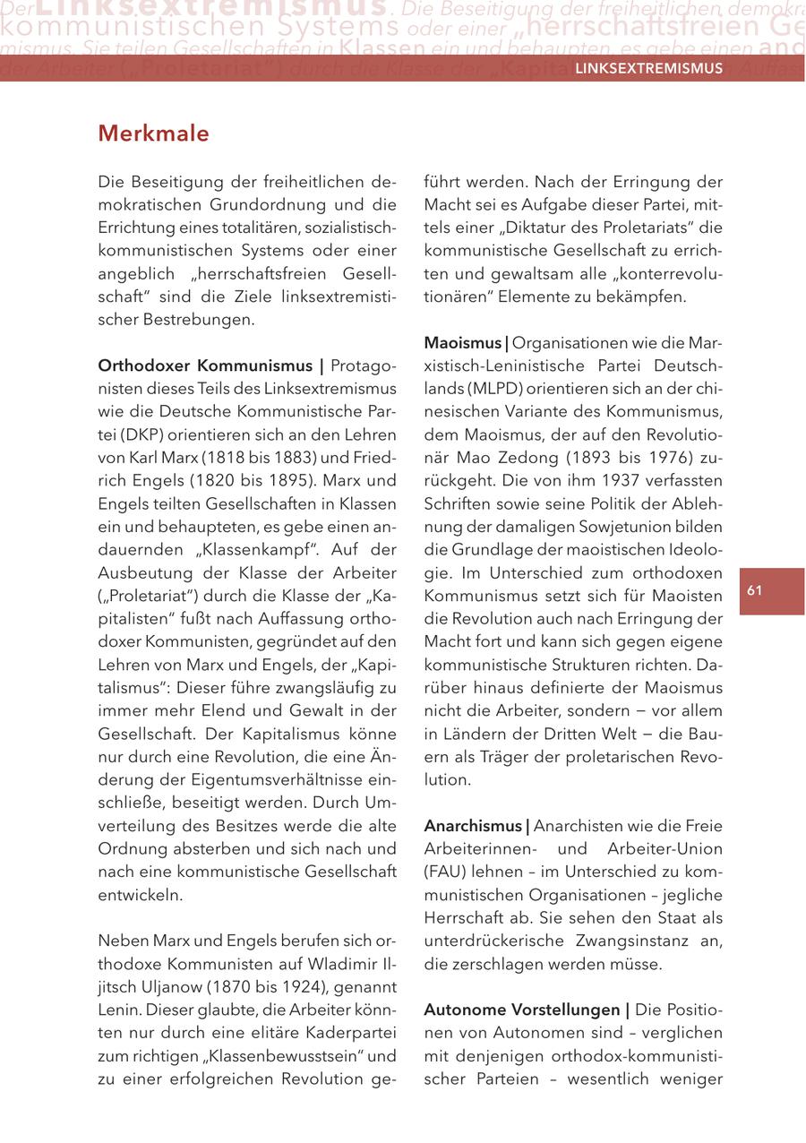 Der Li n ksextremismus . Die Beseitigung der freiheitlichen demokra kommunistischen Systems oder einer "herrschaftsfreien Ge mismus. Sie teilen Gesellschaften in Klassen ein und behaupten, es gebe einen and der arbeiter ("Proletariat") durch die Klasse der "Kapitalisten" fußt nach auffass lInKSextreMISMUS Merkmale Die Beseitigung der freiheitlichen deführt werden. Nach der Erringung der mokratischen Grundordnung und die Macht sei es Aufgabe dieser Partei, mitErrichtung eines totalitären, sozialistischtels einer "Diktatur des Proletariats" die kommunistischen Systems oder einer kommunistische Gesellschaft zu errichangeblich "herrschaftsfreien Gesellten und gewaltsam alle "konterrevoluschaft" sind die Ziele linksextremistitionären" Elemente zu bekämpfen. scher Bestrebungen. Maoismus | Organisationen wie die MarOrthodoxer Kommunismus | Protagoxistisch-Leninistische Partei Deutschnisten dieses Teils des Linksextremismus lands (MLPD) orientieren sich an der chiwie die Deutsche Kommunistische Parnesischen Variante des Kommunismus, tei (DKP) orientieren sich an den Lehren dem Maoismus, der auf den Revolutiovon Karl Marx (1818 bis 1883) und Friednär Mao Zedong (1893 bis 1976) zurich Engels (1820 bis 1895). Marx und rückgeht. Die von ihm 1937 verfassten Engels teilten Gesellschaften in Klassen Schriften sowie seine Politik der Ablehein und behaupteten, es gebe einen annung der damaligen Sowjetunion bilden dauernden "Klassenkampf". Auf der die Grundlage der maoistischen IdeoloAusbeutung der Klasse der Arbeiter gie. Im Unterschied zum orthodoxen ("Proletariat") durch die Klasse der "KaKommunismus setzt sich für Maoisten 61 pitalisten" fußt nach Auffassung orthodie Revolution auch nach Erringung der doxer Kommunisten, gegründet auf den Macht fort und kann sich gegen eigene Lehren von Marx und Engels, der "Kapikommunistische Strukturen richten. Datalismus": Dieser führe zwangsläufig zu rüber hinaus definierte der Maoismus immer mehr Elend und Gewalt in der nicht die Arbeiter, sondern - vor allem Gesellschaft. Der Kapitalismus könne in Ländern der Dritten Welt - die Baunur durch eine Revolution, die eine Änern als Träger der proletarischen Revoderung der Eigentumsverhältnisse einlution. schließe, beseitigt werden. Durch Umverteilung des Besitzes werde die alte anarchismus | Anarchisten wie die Freie Ordnung absterben und sich nach und Arbeiterinnenund Arbeiter-Union nach eine kommunistische Gesellschaft (FAU) lehnen - im Unterschied zu komentwickeln. munistischen Organisationen - jegliche Herrschaft ab. Sie sehen den Staat als Neben Marx und Engels berufen sich orunterdrückerische Zwangsinstanz an, thodoxe Kommunisten auf Wladimir Ildie zerschlagen werden müsse. jitsch Uljanow (1870 bis 1924), genannt Lenin. Dieser glaubte, die Arbeiter könnautonome Vorstellungen | Die Positioten nur durch eine elitäre Kaderpartei nen von Autonomen sind - verglichen zum richtigen "Klassenbewusstsein" und mit denjenigen orthodox-kommunistizu einer erfolgreichen Revolution gescher Parteien - wesentlich weniger