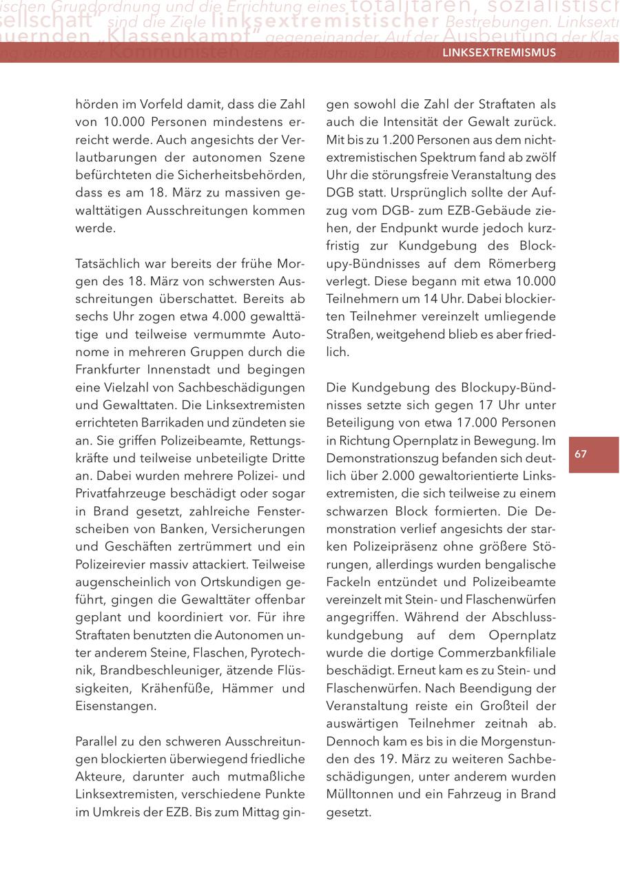 ischen Grundordnung und die errichtung eines totalitären, sozialistisch ellschaft" sind die Ziele linksextremistis c h e r Bestrebungen. linksextr uernden "Klassenkampf" gegeneinander. auf der Ausbeutung der Klas ng orthodoxer Kommunisten der Kapitalismus: Dieser führe zwangsläufig zu imm lInKSextreMISMUS hörden im Vorfeld damit, dass die Zahl gen sowohl die Zahl der Straftaten als von 10.000 Personen mindestens erauch die Intensität der Gewalt zurück. reicht werde. Auch angesichts der VerMit bis zu 1.200 Personen aus dem nichtlautbarungen der autonomen Szene extremistischen Spektrum fand ab zwölf befürchteten die Sicherheitsbehörden, Uhr die störungsfreie Veranstaltung des dass es am 18. März zu massiven geDGB statt. Ursprünglich sollte der Aufwalttätigen Ausschreitungen kommen zug vom DGBzum EZB-Gebäude ziewerde. hen, der Endpunkt wurde jedoch kurzfristig zur Kundgebung des BlockTatsächlich war bereits der frühe Morupy-Bündnisses auf dem Römerberg gen des 18. März von schwersten Ausverlegt. Diese begann mit etwa 10.000 schreitungen überschattet. Bereits ab Teilnehmern um 14 Uhr. Dabei blockiersechs Uhr zogen etwa 4.000 gewalttäten Teilnehmer vereinzelt umliegende tige und teilweise vermummte AutoStraßen, weitgehend blieb es aber friednome in mehreren Gruppen durch die lich. Frankfurter Innenstadt und begingen eine Vielzahl von Sachbeschädigungen Die Kundgebung des Blockupy-Bündund Gewalttaten. Die Linksextremisten nisses setzte sich gegen 17 Uhr unter errichteten Barrikaden und zündeten sie Beteiligung von etwa 17.000 Personen an. Sie griffen Polizeibeamte, Rettungsin Richtung Opernplatz in Bewegung. Im kräfte und teilweise unbeteiligte Dritte Demonstrationszug befanden sich deut67 an. Dabei wurden mehrere Polizeiund lich über 2.000 gewaltorientierte LinksPrivatfahrzeuge beschädigt oder sogar extremisten, die sich teilweise zu einem in Brand gesetzt, zahlreiche Fensterschwarzen Block formierten. Die Descheiben von Banken, Versicherungen monstration verlief angesichts der starund Geschäften zertrümmert und ein ken Polizeipräsenz ohne größere StöPolizeirevier massiv attackiert. Teilweise rungen, allerdings wurden bengalische augenscheinlich von Ortskundigen geFackeln entzündet und Polizeibeamte führt, gingen die Gewalttäter offenbar vereinzelt mit Steinund Flaschenwürfen geplant und koordiniert vor. Für ihre angegriffen. Während der AbschlussStraftaten benutzten die Autonomen unkundgebung auf dem Opernplatz ter anderem Steine, Flaschen, Pyrotechwurde die dortige Commerzbankfiliale nik, Brandbeschleuniger, ätzende Flüsbeschädigt. Erneut kam es zu Steinund sigkeiten, Krähenfüße, Hämmer und Flaschenwürfen. Nach Beendigung der Eisenstangen. Veranstaltung reiste ein Großteil der auswärtigen Teilnehmer zeitnah ab. Parallel zu den schweren AusschreitunDennoch kam es bis in die Morgenstungen blockierten überwiegend friedliche den des 19. März zu weiteren SachbeAkteure, darunter auch mutmaßliche schädigungen, unter anderem wurden Linksextremisten, verschiedene Punkte Mülltonnen und ein Fahrzeug in Brand im Umkreis der EZB. Bis zum Mittag gingesetzt.