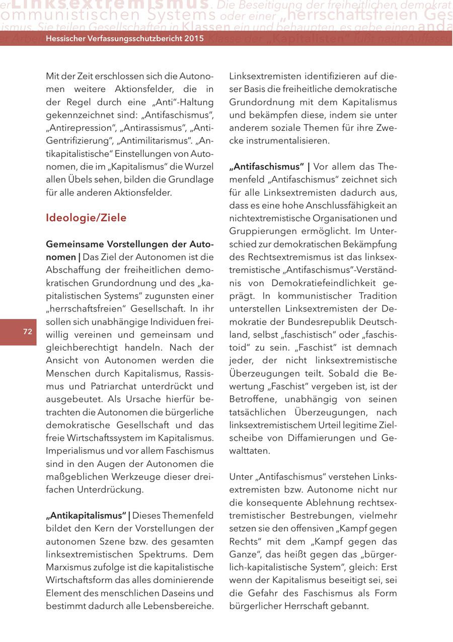 er Lin ks extremismus . Die Beseitigung der freiheitlichen demokrati ommunistischen Systems oder einer "herrschaftsfreien Ges ismus. Sie teilen Gesellschaften in Klassen ein und behaupten, es gebe einen anda er arbeiter ("Proletariat") Hessischer Verfassungsschutzbericht die Klasse der "Kapitalisten" fußt nach auffassu durch2015 Mit der Zeit erschlossen sich die AutonoLinksextremisten identifizieren auf diemen weitere Aktionsfelder, die in ser Basis die freiheitliche demokratische der Regel durch eine "Anti"-Haltung Grundordnung mit dem Kapitalismus gekennzeichnet sind: "Antifaschismus", und bekämpfen diese, indem sie unter "Antirepression", "Antirassismus", "Antianderem soziale Themen für ihre ZweGentrifizierung", "Antimilitarismus". "Ancke instrumentalisieren. tikapitalistische" Einstellungen von Autonomen, die im "Kapitalismus" die Wurzel "antifaschismus" | Vor allem das Theallen Übels sehen, bilden die Grundlage menfeld "Antifaschismus" zeichnet sich für alle anderen Aktionsfelder. für alle Linksextremisten dadurch aus, dass es eine hohe Anschlussfähigkeit an Ideologie/ziele nichtextremistische Organisationen und Gruppierungen ermöglicht. Im Untergemeinsame Vorstellungen der autoschied zur demokratischen Bekämpfung nomen | Das Ziel der Autonomen ist die des Rechtsextremismus ist das linksexAbschaffung der freiheitlichen demotremistische "Antifaschismus"-Verständkratischen Grundordnung und des "kanis von Demokratiefeindlichkeit gepitalistischen Systems" zugunsten einer prägt. In kommunistischer Tradition "herrschaftsfreien" Gesellschaft. In ihr unterstellen Linksextremisten der Desollen sich unabhängige Individuen freimokratie der Bundesrepublik Deutsch72 willig vereinen und gemeinsam und land, selbst "faschistisch" oder "faschisgleichberechtigt handeln. Nach der toid" zu sein. "Faschist" ist demnach Ansicht von Autonomen werden die jeder, der nicht linksextremistische Menschen durch Kapitalismus, RassisÜberzeugungen teilt. Sobald die Bemus und Patriarchat unterdrückt und wertung "Faschist" vergeben ist, ist der ausgebeutet. Als Ursache hierfür beBetroffene, unabhängig von seinen trachten die Autonomen die bürgerliche tatsächlichen Überzeugungen, nach demokratische Gesellschaft und das linksextremistischem Urteil legitime Zielfreie Wirtschaftssystem im Kapitalismus. scheibe von Diffamierungen und GeImperialismus und vor allem Faschismus walttaten. sind in den Augen der Autonomen die maßgeblichen Werkzeuge dieser dreiUnter "Antifaschismus" verstehen Linksfachen Unterdrückung. extremisten bzw. Autonome nicht nur die konsequente Ablehnung rechtsex"antikapitalismus" | Dieses Themenfeld tremistischer Bestrebungen, vielmehr bildet den Kern der Vorstellungen der setzen sie den offensiven "Kampf gegen autonomen Szene bzw. des gesamten Rechts" mit dem "Kampf gegen das linksextremistischen Spektrums. Dem Ganze", das heißt gegen das "bürgerMarxismus zufolge ist die kapitalistische lich-kapitalistische System", gleich: Erst Wirtschaftsform das alles dominierende wenn der Kapitalismus beseitigt sei, sei Element des menschlichen Daseins und die Gefahr des Faschismus als Form bestimmt dadurch alle Lebensbereiche. bürgerlicher Herrschaft gebannt.
