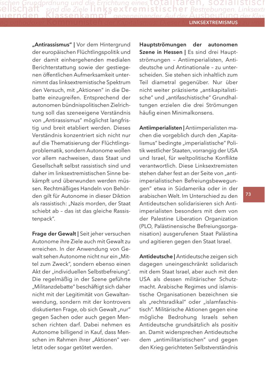 ischen Grundordnung und die errichtung eines totalitären, sozialistisch ellschaft" sind die Ziele linksextremistis c h e r Bestrebungen. linksextr uernden "Klassenkampf" gegeneinander. auf der Ausbeutung der Klas ng orthodoxer Kommunisten der Kapitalismus: Dieser führe zwangsläufig zu imm lInKSextreMISMUS "antirassismus" | Vor dem Hintergrund Hauptströmungen der autonomen der europäischen Flüchtlingspolitik und Szene in Hessen | Es sind drei Hauptder damit einhergehenden medialen strömungen - Antiimperialisten, AntiBerichterstattung sowie der gestiegedeutsche und Antinationale - zu unternen öffentlichen Aufmerksamkeit unterscheiden. Sie stehen sich inhaltlich zum nimmt das linksextremistische Spektrum Teil diametral gegenüber. Nur über den Versuch, mit "Aktionen" in die Denicht weiter präzisierte "antikapitalistibatte einzugreifen. Entsprechend der sche" und "antifaschistische" Grundhalautonomen bündnispolitischen Zielrichtungen erzielen die drei Strömungen tung soll das szeneeigene Verständnis häufig einen Minimalkonsens. von "Antirassismus" möglichst langfristig und breit etabliert werden. Dieses antiimperialisten | Antiimperialisten maVerständnis konzentriert sich nicht nur chen die vorgeblich durch den "Kapitaauf die Thematisierung der Flüchtlingslismus" bedingte "imperialistische" Poliproblematik, sondern Autonome wollen tik westlicher Staaten, vorrangig der USA vor allem nachweisen, dass Staat und und Israel, für weltpolitische Konflikte Gesellschaft selbst rassistisch sind und verantwortlich. Diese Linksextremisten daher im linksextremistischen Sinne bestehen daher fest an der Seite von "antikämpft und überwunden werden müsimperialistischen Befreiungsbewegunsen. Rechtmäßiges Handeln von Behörgen" etwa in Südamerika oder in der den gilt für Autonome in dieser Diktion arabischen Welt. Im Unterschied zu den 73 als rassistisch: "Nazis morden, der Staat Antideutschen solidarisieren sich Antischiebt ab - das ist das gleiche Rassisimperialisten besonders mit dem von tenpack". der Palestine Liberation Organization (PLO, Palästinensische BefreiungsorgaFrage der gewalt | Seit jeher versuchen nisation) ausgerufenen Staat Palästina Autonome ihre Ziele auch mit Gewalt zu und agitieren gegen den Staat Israel. erreichen. In der Anwendung von Gewalt sehen Autonome nicht nur ein "Mitantideutsche | Antideutsche zeigen sich tel zum Zweck", sondern ebenso einen dagegen uneingeschränkt solidarisch Akt der "individuellen Selbstbefreiung". mit dem Staat Israel, aber auch mit den Die regelmäßig in der Szene geführte USA als dessen militärischer Schutz"Militanzdebatte" beschäftigt sich daher macht. Arabische Regimes und islamisnicht mit der Legitimität von Gewaltantische Organisationen bezeichnen sie wendung, sondern mit der kontrovers als "rechtsradikal" oder "islamfaschisdiskutierten Frage, ob sich Gewalt "nur" tisch". Militärische Aktionen gegen eine gegen Sachen oder auch gegen Menmögliche Bedrohung Israels sehen schen richten darf. Dabei nehmen es Antideutsche grundsätzlich als positiv Autonome billigend in Kauf, dass Menan. Damit widersprechen Antideutsche schen im Rahmen ihrer "Aktionen" verdem "antimilitaristischen" und gegen letzt oder sogar getötet werden. den Krieg gerichteten Selbstverständnis