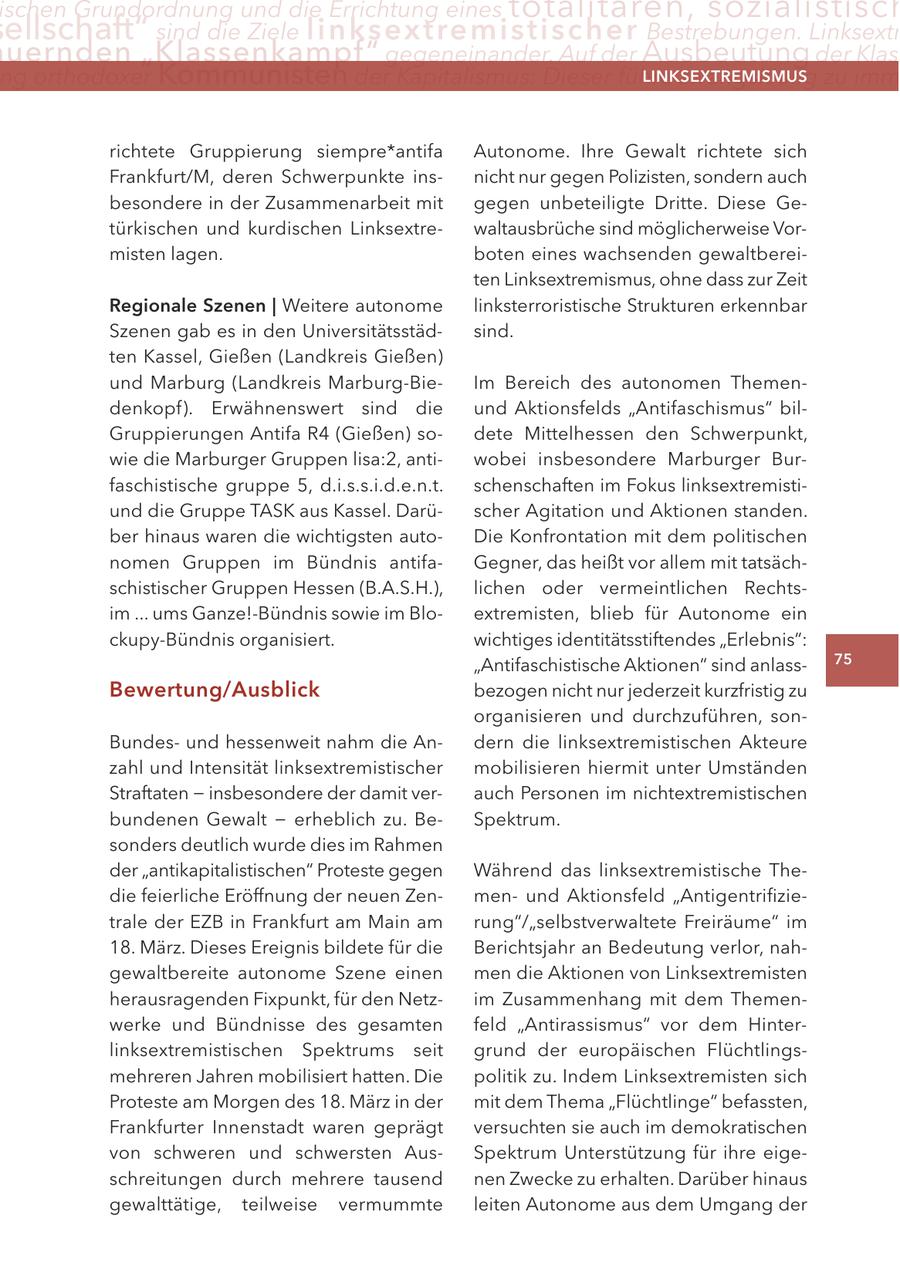 ischen Grundordnung und die errichtung eines totalitären, sozialistisch ellschaft" sind die Ziele linksextremistis c h e r Bestrebungen. linksextr uernden "Klassenkampf" gegeneinander. auf der Ausbeutung der Klas ng orthodoxer Kommunisten der Kapitalismus: Dieser führe zwangsläufig zu imm lInKSextreMISMUS richtete Gruppierung siempre*antifa Autonome. Ihre Gewalt richtete sich Frankfurt/M, deren Schwerpunkte insnicht nur gegen Polizisten, sondern auch besondere in der Zusammenarbeit mit gegen unbeteiligte Dritte. Diese Getürkischen und kurdischen Linksextrewaltausbrüche sind möglicherweise Vormisten lagen. boten eines wachsenden gewaltbereiten Linksextremismus, ohne dass zur Zeit regionale Szenen | Weitere autonome linksterroristische Strukturen erkennbar Szenen gab es in den Universitätsstädsind. ten Kassel, Gießen (Landkreis Gießen) und Marburg (Landkreis Marburg-BieIm Bereich des autonomen Themendenkopf). Erwähnenswert sind die und Aktionsfelds "Antifaschismus" bilGruppierungen Antifa R4 (Gießen) sodete Mittelhessen den Schwerpunkt, wie die Marburger Gruppen lisa:2, antiwobei insbesondere Marburger Burfaschistische gruppe 5, d.i.s.s.i.d.e.n.t. schenschaften im Fokus linksextremistiund die Gruppe TASK aus Kassel. Darüscher Agitation und Aktionen standen. ber hinaus waren die wichtigsten autoDie Konfrontation mit dem politischen nomen Gruppen im Bündnis antifaGegner, das heißt vor allem mit tatsächschistischer Gruppen Hessen (B.A.S.H.), lichen oder vermeintlichen Rechtsim ... ums Ganze!-Bündnis sowie im Bloextremisten, blieb für Autonome ein ckupy-Bündnis organisiert. wichtiges identitätsstiftendes "Erlebnis": "Antifaschistische Aktionen" sind anlass75 Bewertung/ausblick bezogen nicht nur jederzeit kurzfristig zu organisieren und durchzuführen, sonBundesund hessenweit nahm die Andern die linksextremistischen Akteure zahl und Intensität linksextremistischer mobilisieren hiermit unter Umständen Straftaten - insbesondere der damit verauch Personen im nichtextremistischen bundenen Gewalt - erheblich zu. BeSpektrum. sonders deutlich wurde dies im Rahmen der "antikapitalistischen" Proteste gegen Während das linksextremistische Thedie feierliche Eröffnung der neuen Zenmenund Aktionsfeld "Antigentrifizietrale der EZB in Frankfurt am Main am rung"/"selbstverwaltete Freiräume" im 18. März. Dieses Ereignis bildete für die Berichtsjahr an Bedeutung verlor, nahgewaltbereite autonome Szene einen men die Aktionen von Linksextremisten herausragenden Fixpunkt, für den Netzim Zusammenhang mit dem Themenwerke und Bündnisse des gesamten feld "Antirassismus" vor dem Hinterlinksextremistischen Spektrums seit grund der europäischen Flüchtlingsmehreren Jahren mobilisiert hatten. Die politik zu. Indem Linksextremisten sich Proteste am Morgen des 18. März in der mit dem Thema "Flüchtlinge" befassten, Frankfurter Innenstadt waren geprägt versuchten sie auch im demokratischen von schweren und schwersten AusSpektrum Unterstützung für ihre eigeschreitungen durch mehrere tausend nen Zwecke zu erhalten. Darüber hinaus gewalttätige, teilweise vermummte leiten Autonome aus dem Umgang der