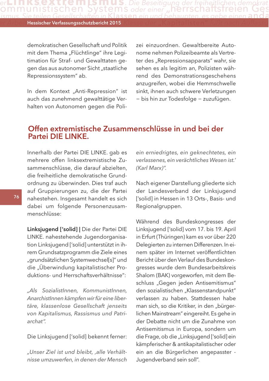 er Lin ks extremismus . Die Beseitigung der freiheitlichen demokrati ommunistischen Systems oder einer "herrschaftsfreien Ges ismus. Sie teilen Gesellschaften in Klassen ein und behaupten, es gebe einen anda er arbeiter ("Proletariat") Hessischer durch2015 Verfassungsschutzbericht die Klasse der "Kapitalisten" fußt nach auffassu demokratischen Gesellschaft und Politik zei einzuordnen. Gewaltbereite Automit dem Thema "Flüchtlinge" ihre Leginome nehmen Polizeibeamte als Vertretimation für Strafund Gewalttaten geter des "Repressionsapparats" wahr, sie gen das aus autonomer Sicht "staatliche sehen es als legitim an, Polizisten wähRepressionssystem" ab. rend des Demonstrationsgeschehens anzugreifen, wobei die Hemmschwelle In dem Kontext "Anti-Repression" ist sinkt, ihnen auch schwere Verletzungen auch das zunehmend gewalttätige Ver- - bis hin zur Todesfolge - zuzufügen. halten von Autonomen gegen die PoliOffen extremistische zusammenschlüsse in und bei der Partei DIe lInKe. Innerhalb der Partei DIE LINKE. gab es ein erniedrigtes, ein geknechtetes, ein mehrere offen linksextremistische Zuverlassenes, ein verächtliches Wesen ist.' sammenschlüsse, die darauf abzielten, (Karl Marx)". die freiheitliche demokratische Grundordnung zu überwinden. Dies traf auch Nach eigener Darstellung gliederte sich auf Gruppierungen zu, die der Partei der Landesverband der Linksjugend 76 nahestehen. Insgesamt handelt es sich ['solid] in Hessen in 13 Orts-, Basisund dabei um folgende PersonenzusamRegionalgruppen. menschlüsse: Während des Bundeskongresses der linksjugend ['solid] | Die der Partei DIE Linksjugend ['solid] vom 17. bis 19. April LINKE. nahestehende Jugendorganisain Erfurt (Thüringen) kam es vor über 220 tion Linksjugend ['solid] unterstützt in ihDelegierten zu internen Differenzen. In eirem Grundsatzprogramm die Ziele eines nem später im Internet veröffentlichten "grundsätzlichen Systemwechsel[s]" und Bericht über den Verlauf des Bundeskondie "Überwindung kapitalistischer Progresses wurde dem Bundesarbeitskreis duktionsund Herrschaftsverhältnisse": Shalom (BAK) vorgeworfen, mit dem Beschluss "Gegen jeden Antisemitismus" "Als SozialistInnen, KommunistInnen, den sozialistischen "Klassenstandpunkt" AnarchistInnen kämpfen wir für eine liberverlassen zu haben. Stattdessen habe täre, klassenlose Gesellschaft jenseits man sich, so die Kritiker, in den "bürgervon Kapitalismus, Rassismus und Patrilichen Mainstream" eingereiht. Es gehe in archat". der Debatte nicht um die Zunahme von Antisemitismus in Europa, sondern um Die Linksjugend ['solid] bekennt ferner: die Frage, ob die "Linksjugend ['solid] ein kämpferischer & antikapitalistischer oder "Unser Ziel ist und bleibt' 'alle Verhältein an die Bürgerlichen angepasster - nisse umzuwerfen, in denen der Mensch Jugendverband sein soll".