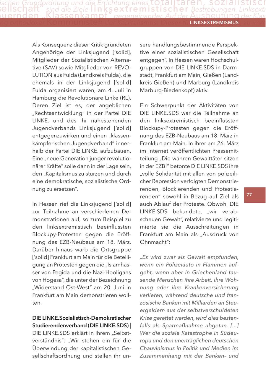 ischen Grundordnung und die errichtung eines totalitären, sozialistisch ellschaft" sind die Ziele linksextremistis c h e r Bestrebungen. linksextr uernden "Klassenkampf" gegeneinander. auf der Ausbeutung der Klas ng orthodoxer Kommunisten der Kapitalismus: Dieser führe zwangsläufig zu imm lInKSextreMISMUS Als Konsequenz dieser Kritik gründeten sere handlungsbestimmende PerspekAngehörige der Linksjugend ['solid], tive einer sozialistischen Gesellschaft Mitglieder der Sozialistischen Alternaentgegen". In Hessen waren Hochschultive (SAV) sowie Mitglieder von REVOgruppen von DIE LINKE.SDS in DarmLUTION aus Fulda (Landkreis Fulda), die stadt, Frankfurt am Main, Gießen (Landehemals in der Linksjugend ['solid] kreis Gießen) und Marburg (Landkreis Fulda organisiert waren, am 4. Juli in Marburg-Biedenkopf) aktiv. Hamburg die Revolutionäre Linke (RL). Deren Ziel ist es, der angeblichen Ein Schwerpunkt der Aktivitäten von "Rechtsentwicklung" in der Partei DIE DIE LINKE.SDS war die Teilnahme an LINKE. und des ihr nahestehenden den linksextremistisch beeinflussten Jugendverbands Linksjugend ['solid] Blockupy-Protesten gegen die Eröffentgegenzuwirken und einen "klassennung des EZB-Neubaus am 18. März in kämpferischen Jugendverband" innerFrankfurt am Main. In ihrer am 26. März halb der Partei DIE LINKE. aufzubauen. im Internet veröffentlichten PressemitEine "neue Generation junger revolutioteilung "Die wahren Gewalttäter sitzen närer Kräfte" solle dann in der Lage sein, in der EZB!" betonte DIE LINKE.SDS ihre den "Kapitalismus zu stürzen und durch "volle Solidarität mit allen von polizeilieine demokratische, sozialistische Ordcher Repression verfolgten Demonstrienung zu ersetzen". renden, Blockierenden und Protestierenden" sowohl in Bezug auf Ziel als 77 In Hessen rief die Linksjugend ['solid] auch Ablauf der Proteste. Obwohl DIE zur Teilnahme an verschiedenen DeLINKE.SDS bekundete, "wir verabmonstrationen auf, so zum Beispiel zu scheuen Gewalt", relativierte und legitiden linksextremistisch beeinflussten mierte sie die Ausschreitungen in Blockupy-Protesten gegen die EröffFrankfurt am Main als "Ausdruck von nung des EZB-Neubaus am 18. März. Ohnmacht": Darüber hinaus warb die Ortsgruppe ['solid] Frankfurt am Main für die Beteili"Es wird zwar als Gewalt empfunden, gung an Protesten gegen die "Islamhaswenn ein Polizeiauto in Flammen aufser von Pegida und die Nazi-Hooligans geht, wenn aber in Griechenland tauvon Hogesa", die unter der Bezeichnung sende Menschen ihre Arbeit, ihre Woh"Widerstand Ost-West" am 20. Juni in nung oder ihre Krankenversicherung Frankfurt am Main demonstrieren wollverlieren, während deutsche und franten. zösische Banken mit Milliarden an Steuergeldern aus der selbstverschuldeten DIe lInKe.Sozialistisch-Demokratischer Krise gerettet werden, wird dies bestenStudierendenverband (DIe lInKe.SDS) | falls als Sparmaßnahme abgetan. [...] DIE LINKE.SDS erklärt in ihrem "SelbstWer die soziale Katastrophe in Südeuverständnis": "Wir stehen ein für die ropa und den unerträglichen deutschen Überwindung der kapitalistischen GeChauvinismus in Politik und Medien im sellschaftsordnung und stellen ihr unZusammenhang mit der Bankenund