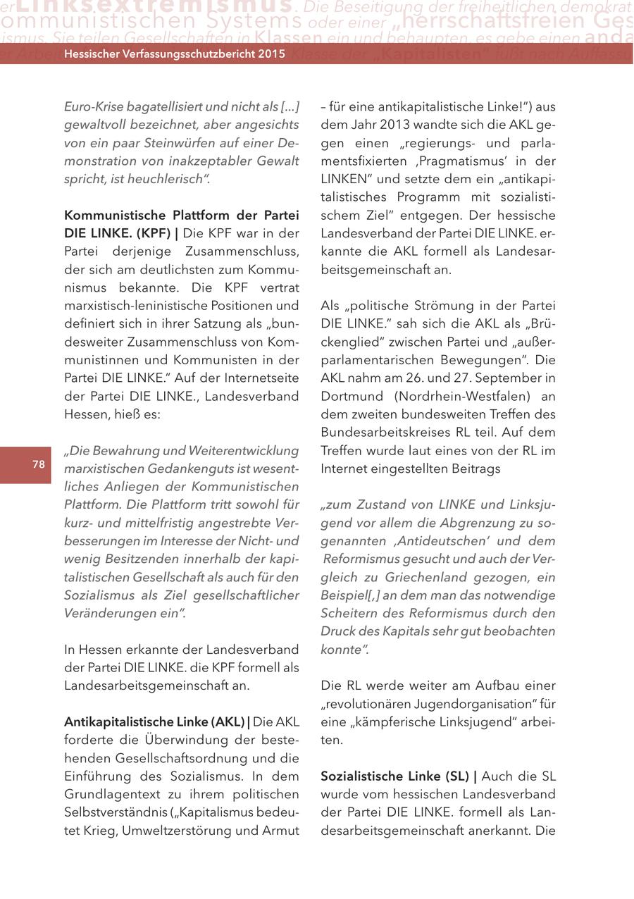 er Lin ks extremismus . Die Beseitigung der freiheitlichen demokrati ommunistischen Systems oder einer "herrschaftsfreien Ges ismus. Sie teilen Gesellschaften in Klassen ein und behaupten, es gebe einen anda er arbeiter ("Proletariat") Hessischer durch2015 Verfassungsschutzbericht die Klasse der "Kapitalisten" fußt nach auffassu Euro-Krise bagatellisiert und nicht als [...] - für eine antikapitalistische Linke!") aus gewaltvoll bezeichnet, aber angesichts dem Jahr 2013 wandte sich die AKL gevon ein paar Steinwürfen auf einer Degen einen "regierungsund parlamonstration von inakzeptabler Gewalt mentsfixierten ,Pragmatismus' in der spricht, ist heuchlerisch". LINKEN" und setzte dem ein "antikapitalistisches Programm mit sozialistiKommunistische Plattform der Partei schem Ziel" entgegen. Der hessische DIe lInKe. (KPF) | Die KPF war in der Landesverband der Partei DIE LINKE. erPartei derjenige Zusammenschluss, kannte die AKL formell als Landesarder sich am deutlichsten zum Kommubeitsgemeinschaft an. nismus bekannte. Die KPF vertrat marxistisch-leninistische Positionen und Als "politische Strömung in der Partei definiert sich in ihrer Satzung als "bunDIE LINKE." sah sich die AKL als "Brüdesweiter Zusammenschluss von Komckenglied" zwischen Partei und "außermunistinnen und Kommunisten in der parlamentarischen Bewegungen". Die Partei DIE LINKE." Auf der Internetseite AKL nahm am 26. und 27. September in der Partei DIE LINKE., Landesverband Dortmund (Nordrhein-Westfalen) an Hessen, hieß es: dem zweiten bundesweiten Treffen des Bundesarbeitskreises RL teil. Auf dem "Die Bewahrung und Weiterentwicklung Treffen wurde laut eines von der RL im 78 marxistischen Gedankenguts ist wesentInternet eingestellten Beitrags liches Anliegen der Kommunistischen Plattform. Die Plattform tritt sowohl für "zum Zustand von LINKE und Linksjukurzund mittelfristig angestrebte Vergend vor allem die Abgrenzung zu sobesserungen im Interesse der Nichtund genannten ,Antideutschen' und dem wenig Besitzenden innerhalb der kapiReformismus gesucht und auch der Vertalistischen Gesellschaft als auch für den gleich zu Griechenland gezogen, ein Sozialismus als Ziel gesellschaftlicher Beispiel[,] an dem man das notwendige Veränderungen ein". Scheitern des Reformismus durch den Druck des Kapitals sehr gut beobachten In Hessen erkannte der Landesverband konnte". der Partei DIE LINKE. die KPF formell als Landesarbeitsgemeinschaft an. Die RL werde weiter am Aufbau einer "revolutionären Jugendorganisation" für antikapitalistische linke (aKl) | Die AKL eine "kämpferische Linksjugend" arbeiforderte die Überwindung der besteten. henden Gesellschaftsordnung und die Einführung des Sozialismus. In dem Sozialistische linke (Sl) | Auch die SL Grundlagentext zu ihrem politischen wurde vom hessischen Landesverband Selbstverständnis ("Kapitalismus bedeuder Partei DIE LINKE. formell als Lantet Krieg, Umweltzerstörung und Armut desarbeitsgemeinschaft anerkannt. Die
